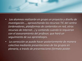  Los alumnos realizarán en grupo un proyecto y diseño de investigación..., aprovechando los recursos TIC del centro (ordenadores, plataformas de contenidos en red, otros recursos de Internet...) y contando cuando lo requieran con el asesoramiento del profesor, que hará un seguimiento de sus aprendizajes. La corrección se puede hacer posteriormente de manera colectiva mediante presentaciones de los grupos en plenaria, a través de presentaciones formato poster. 