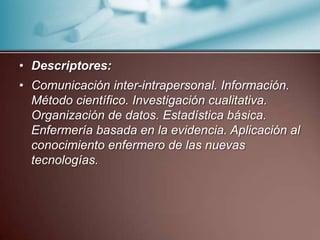 Descriptores: Comunicación inter-intrapersonal. Información. Método científico. Investigación cualitativa. Organización de datos. Estadística básica. Enfermería basada en la evidencia. Aplicación al conocimiento enfermero de las nuevas tecnologías.