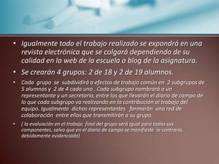 Igualmente todo el trabajo realizado se expondrá en una revista electrónica que se colgará dependiendo de su calidad en la web de la escuela o blog de la asignatura.Se crearán 4 grupos: 2 de 18 y 2 de 19 alumnos.Cada  grupo  se  subdividirá a efectos de trabajo común en  2 subgrupos de 5 alumnos y  2 de 4 cada uno . Cada subgrupo nombrará a un representante y un secretario, entre los que llevarán el diario de campo de lo que cada subgrupo va realizando en la contribución al trabajo del  equipo. Igualmente  dichos representantes   formarán  una red de colaboración  entre ellos que transmitirán a su grupo.( la evaluación en el trabajo  final del grupo será igual para todos sus componentes, salvo que en el diario de campo se manifieste  lo contrario, debidamente evidenciado)