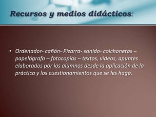 Recursos y medios didácticos:Ordenador- cañón- Pizarra- sonido- colchonetas – papelógrafo – fotocopias – textos, videos, apuntes elaborados por los alumnos desde la aplicación de la práctica y los cuestionamientos que se les haga.