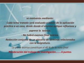 se evaluarán mediante:Cada tema tratado será evaluado a través de la aplicación práctica a un caso, desde donde el alumno aplique reflexione y exprese lo  teórico.- No habrá examen final teórico.Redacción conjunta de un glosario de términos relacionados con la asignatura.La parte teórica constituye el 40 % de la nota finalPonderación del trabajo de investigación……..4 puntos