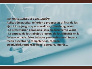 LAS HABILIDADES SE EVALUARÁN:Aplicación práctica, reflexión y propuestas al final de los ejercicios y juegos  que se realicen, como integración.- La presentación apropiada (será en documento Word.)- La entrega de los trabajos y lectura de los MISMOS en la fecha acordada. Estos trabajos personales servirán para medir aspectos de competencias, como la creatividad, responsabilidad, apertura, interés.....
