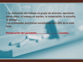 • La realización del trabajo en grupo de alumnos, aportarán datos sobre, el trabajo en equipo, la cooperación, la escucha, el diálogo..... Las actividades preclínicas constituirán otro 20% de la nota final.Ponderación del portafolio………………………….. 2 puntos.