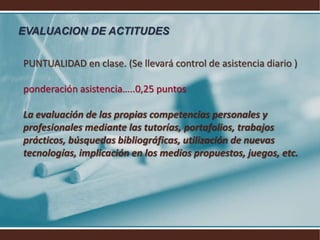 EVALUACION DE ACTITUDESPUNTUALIDAD en clase. (Se llevará control de asistencia diario ) ponderación asistencia…..0,25 puntos La evaluación de las propias competencias personales y profesionales mediante las tutorías, portafolios, trabajos prácticos, búsquedas bibliográficas, utilización de nuevas tecnologías, implicación en los medios propuestos, juegos, etc.