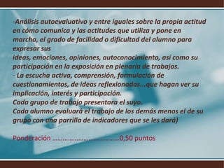 Análisis autoevaluativo y entre iguales sobre la propia actitud en cómo comunica y las actitudes que utiliza y pone en marcha, el grado de facilidad o dificultad del alumno para expresar sus ideas, emociones, opiniones, autoconocimiento, así como su participación en la exposición en plenaria de trabajos.