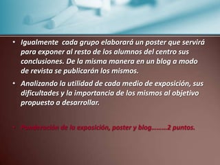  La escucha activa, comprensión, formulación de cuestionamientos, de ideas reflexionadas...que hagan ver su implicación, interés y participación.Cada grupo de trabajo presentara el suyo. Cada alumno evaluará el trabajo de los demás menos el de su grupo con una parrilla de indicadores que se les dará) Ponderación …………………………………0,50 puntos