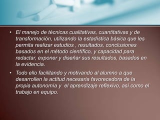 El manejo de técnicas cualitativas, cuantitativas y de transformación, utilizando la estadística básica que les permita realizar estudios , resultados, conclusiones basados en el método científico, y capacidad para redactar, exponer y diseñar sus resultados, basados en la evidencia.Todo ello facilitando y motivando al alumno a que desarrollen la actitud necesaria favorecedora de la propia autonomía y  el aprendizaje reflexivo, así como el trabajo en equipo.