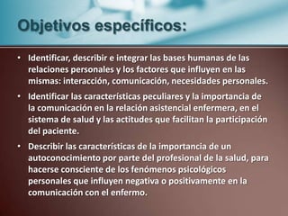 Objetivos específicos:Identificar, describir e integrar las bases humanas de las relaciones personales y los factores que influyen en las mismas: interacción, comunicación, necesidades personales.Identificar las características peculiares y la importancia de la comunicación en la relación asistencial enfermera, en el sistema de salud y las actitudes que facilitan la participación del paciente.Describir las características de la importancia de un autoconocimiento por parte del profesional de la salud, para hacerse consciente de los fenómenos psicológicos personales que influyen negativa o positivamente en la comunicación con el enfermo.