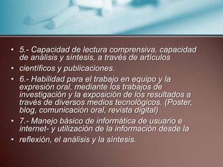 5.- Capacidad de lectura comprensiva, capacidad de análisis y síntesis, a través de artículoscientíficos y publicaciones.6.- Habilidad para el trabajo en equipo y la expresión oral, mediante los trabajos de investigación y la exposición de los resultados a través de diversos medios tecnológicos. (Poster, blog, comunicación oral, revista digital)7.- Manejo básico de informática de usuario e internet- y utilización de la información desde lareflexión, el análisis y la síntesis.