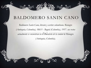 BALDOMERO SANIN CANO
   Baldomero Sanín Cano, literato y escritor colombiano. Rionegro
(Antioquia, Colombia), 18611 - Bogotá (Colombia), 1957. sus restos
 actualmente se encuentran en el cementerio de la ciudad de Rionegro
                      (Antioquia, Colombia).
 