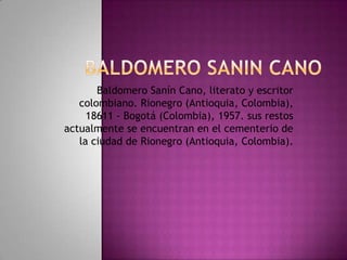 Baldomero Sanín Cano, literato y escritor
   colombiano. Rionegro (Antioquia, Colombia),
     18611 - Bogotá (Colombia), 1957. sus restos
actualmente se encuentran en el cementerio de
   la ciudad de Rionegro (Antioquia, Colombia).
 