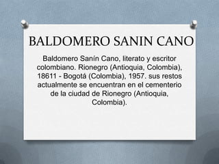 BALDOMERO SANIN CANO
   Baldomero Sanín Cano, literato y escritor
 colombiano. Rionegro (Antioquia, Colombia),
 18611 - Bogotá (Colombia), 1957. sus restos
 actualmente se encuentran en el cementerio
     de la ciudad de Rionegro (Antioquia,
                  Colombia).
 
