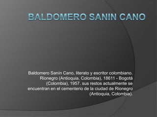 Baldomero Sanín Cano, literato y escritor colombiano.
     Rionegro (Antioquia, Colombia), 18611 - Bogotá
         (Colombia), 1957. sus restos actualmente se
encuentran en el cementerio de la ciudad de Rionegro
                               (Antioquia, Colombia).
 