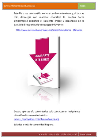 [www.intercambiosvirtuales.org] 2008
[ w w w . i n t e r c a m b i o s v i r t u a l e s . o r g ] jimmy_criptoy
Este libro sea compartido en intercambiosvirtuales.org, si buscas
más descargas con material educativo lo pueden hacer
simplemente copiando el siguiente enlace y pegándolo en la
barra de direcciones de tu navegador favorito:
http://www.intercambiosvirtuales.org/search/label/Libros - Manuales
Dudas, aportes y/o comentarios solo contactar en la siguiente
dirección de correo electrónico:
jimmy_criptoy@intercambiosvirtuales.org
Saludos a toda la comunidad hispana.
 