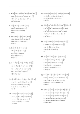 [(

) (

) (

2
2
2
2
2
4. 4 x + − x − xy + − 3 y + 2 xy − − 3x + y

[

= 4 x + − x + xy − 3 y + 2 xy + 3x − y
2

2

2

2

2

]

[

]

11. − (− a + b) + − (a + b) − (− 2a + 3b) + (− b + a − b)

[

]

= a − b + − a − b + 2a − 3b − b + a − b
= a − b − a − b + 2a − 3b − b + a − b
= 3a − 7b

= 4 x 2 − x 2 + xy − 3 y 2 + 2 xy + 3x 2 − y 2
= 6 x 2 + 3xy − 4 y 2
5. a +

)]

{[

{(− 2a + b) − (− a + b − c) + a}

(

) (

2
2
2
12. 7m − − m + 3n − 5 − n − − 3 + m

{[

)] }− (2n + 3)

]} − 2n − 3
− 3n + 5 − n − 3 + m } − 2n − 3

= a + {− 2a + b + a − b + c + a}

= 7m2 − − m2 + 3n − 5 + n + 3 − m2

= a − 2a + b + a − b + c + a
=a+c

= 7m − {− m

[

2

] [

] [

]

]

= 7 m2 + 2 n − 5

= 4m − 2m + n − 3 + − 4n − 2m − 1

{[

= − 5n + 2

{[

= 2a + 4a − b − − − 4a + b − a + b − a

(

= 6a − b − { 4a − b + a − b + a}

)]

7. 2 x + − 5x − − 2 y + {− x + y}

[

]

= 2 x + − 5x − ( − 2 y − x + y )

[

= 2 x + − 5x + 2 y + x − y

]

=b

( [

[

(

8. x − − 7 xy + − y + − x + 3xy − 2 y

{

2

{

])

}

14. 3x − 5 y + − 2 x + y − (6 + x) − (− x + y)

= − 2x + y

{

]}

= 6a − b − 4a + b − a + b − a

= 2 x − 5x + 2 y + x − y

2

]}

13. 2a − (− 4a + b) − − − 4a + (b − a ) − (− b + a )

= 4m − 2m − n + 3 − 4n − 2m − 1

[

2

= 7m2 + m2 + 3n − 5 + n + 3 − m2 − 2n − 3

6. 4m − 2m + (n − 3) + − 4n − (2m + 1)

[

2

2

[

2

= x 2 − − 7 xy + − y 2 − x 2 + 3xy − 2 y 2
= x 2 − {− 7 xy − y 2 − x 2 + 3xy − 2 y 2 }

( [

])
= 3x − (5 y + [− 2 x + y − 6 − x + x − y] )
= 3x − 5 y + − 2 x + {y − 6 − x} + x − y

)] }
]}

= 3x − (5 y − 2 x + y − 6 − x + x − y)
= 3x − 5 y + 2 x − y + 6 + x − x + y
= 5x − 5y + 6

= x 2 + 7 xy + y 2 + x 2 − 3xy + 2 y 2

[

= 2 x 2 + 4 xy + 3y 2

[

{

}

9. − (a + b) + − 3a + b − − 2a + b − (a − b) + 2a

[

]

= − a − b + − a + b − {− 2a + b − a + b}

[

= − a − b + − a + b + 2a − b + a − b

]

= − a − b − a + b + 2a − b + a − b
= a − 2b

}

]

[

= 6c − − 2a − c + { − a − c − 2a − a − c } + 2c

[

]

]}
= − x + y − {4 x + 2 y + [− x − y − x − y ] }
[

= − x + y − {4 x + 2 y − x − y − x − y}
= − x + y − 4x − 2 y + x + y + x + y

]

= 6c + 2a + c + a + c + 2a + a + c − 2c
= 6a + 7c

))} − (n + 6)]
= − 3m − n − [ 2m + {− m + (2m − 2n + 5)} − n − 6]
= − 3m − n − [2m + {− m + 2m − 2n + 5 } − n − 6]
= − 3m − n − [2m − m + 2m − 2n + 5 − n − 6]
(

{

]

= 6c − − 2a − c − a − c − 2a − a − c + 2c

)

[ {

(

(

16. − 3m + n − 2m + − m + 2m − 2n − 5

10. (− x + y ) − 4 x + 2 y + − x − y − ( x + y )

= − 3x + y

{

15. 6c − − (2a + c) + − (a + c) − 2a − (a + c) + 2c

= − 3m − n − 2m + m − 2m + 2n − 5 + n + 6
= − 6m + 2n + 1

 
