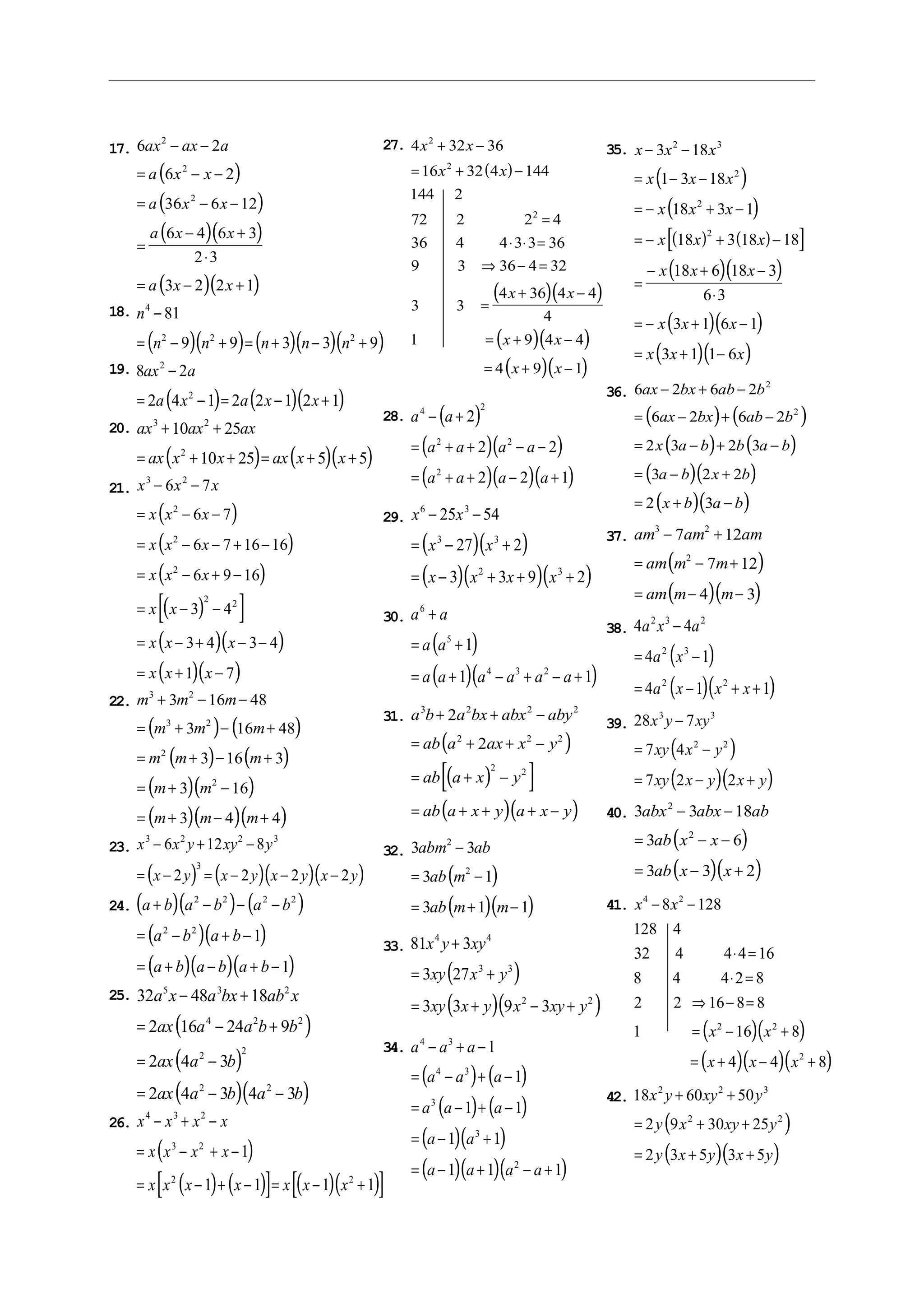 17.
( )
( )
( )( )
( )( )
6 2
6 2
36 6 12
6 4 6 3
2 3
3 2 2 1
2
2
2
ax ax a
a x x
a x x
a x x
a x x
− −
= − −
= − −
=
− +
⋅
= − +
18.
( )( ) ( )( )( )
n
n n n n n
4
2 2 2
81
9 9 3 3 9
−
= − + = + − +
19.
( ) ( )( )
8 2
2 4 1 2 2 1 2 1
2
2
ax a
a x a x x
−
= − = − +
20.
( ) ( )( )
ax ax ax
ax x x ax x x
3 2
2
10 25
10 25 5 5
+ +
= + + = + +
21.
( )
( )
( )
( )[ ]
( )( )
( )( )
x x x
x x x
x x x
x x x
x x
x x x
x x x
3 2
2
2
2
2 2
6 7
6 7
6 7 16 16
6 9 16
3 4
3 4 3 4
1 7
− −
= − −
= − − + −
= − + −
= − −
= − + − −
= + −
22.
( ) ( )
( ) ( )
( )( )
( )( )( )
m m m
m m m
m m m
m m
m m m
3 2
3 2
2
2
3 16 48
3 16 48
3 16 3
3 16
3 4 4
+ − −
= + − +
= + − +
= + −
= + − +
23.
( ) ( )( )( )
x x y xy y
x y x y x y x y
3 2 2 3
3
6 12 8
2 2 2 2
− + −
= − = − − −
24. ( )( ) ( )
( )( )
( )( )( )
a b a b a b
a b a b
a b a b a b
+ − − −
= − + −
= + − + −
2 2 2 2
2 2
1
1
25.
( )
( )
( )( )
32 48 18
2 16 24 9
2 4 3
2 4 3 4 3
5 3 2
4 2 2
2 2
2 2
a x a bx ab x
ax a a b b
ax a b
ax a b a b
− +
= − +
= −
= − −
26.
( )
( ) ( )[ ] ( )( )[ ]
x x x x
x x x x
x x x x x x x
4 3 2
3 2
2 2
1
1 1 1 1
− + −
= − + −
= − + − = − +
27.
( )
( )( )
( )( )
( )( )
4 32 36
16 32 4 144
144 2
72 2 2 4
36 4 4 3 3 36
9 3 36 4 32
3 3
4 36 4 4
4
1 9 4 4
4 9 1
2
2
2
x x
x x
x x
x x
x x
+ −
= + −
=
⋅ ⋅ =
⇒ − =
=
+ −
= + −
= + −
28. ( )
( )( )
( )( )( )
a a
a a a a
a a a a
4 2
2 2
2
2
2 2
2 2 1
− +
= + + − −
= + + − +
29.
( )( )
( )( )( )
x x
x x
x x x x
6 3
3 3
2 3
25 54
27 2
3 3 9 2
− −
= − +
= − + + +
30.
( )
( )( )
a a
a a
a a a a a a
6
5
4 3 2
1
1 1
+
= +
= + − + − +
31.
( )
( )[ ]
( )( )
a b a bx abx aby
ab a ax x y
ab a x y
ab a x y a x y
3 2 2 2
2 2 2
2 2
2
2
+ + −
= + + −
= + −
= + + + −
32.
( )
( )( )
3 3
3 1
3 1 1
2
2
abm ab
ab m
ab m m
−
= −
= + −
33.
( )
( )( )
81 3
3 27
3 3 9 3
4 4
3 3
2 2
x y xy
xy x y
xy x y x xy y
+
= +
= + − +
34.
( ) ( )
( ) ( )
( )( )
( )( )( )
a a a
a a a
a a a
a a
a a a a
4 3
4 3
3
3
2
1
1
1 1
1 1
1 1 1
− + −
= − + −
= − + −
= − +
= − + − +
35.
( )
( )
( ) ( )[ ]
( )( )
( )( )
( )( )
x x x
x x x
x x x
x x x
x x x
x x x
x x x
− −
= − −
= − + −
= − + −
=
− + −
⋅
= − + −
= + −
3 18
1 3 18
18 3 1
18 3 18 18
18 6 18 3
6 3
3 1 6 1
3 1 1 6
2 3
2
2
2
36.
( ) ( )
( ) ( )
( )( )
( )( )
6 2 6 2
6 2 6 2
2 3 2 3
3 2 2
2 3
2
2
ax bx ab b
ax bx ab b
x a b b a b
a b x b
x b a b
− + −
= − + −
= − + −
= − +
= + −
37.
( )
( )( )
am am am
am m m
am m m
3 2
2
7 12
7 12
4 3
− +
= − +
= − −
38.
( )
( )( )
4 4
4 1
4 1 1
2 3 2
2 3
2 2
a x a
a x
a x x x
−
= −
= − + +
39.
( )
( )( )
28 7
7 4
7 2 2
3 3
2 2
x y xy
xy x y
xy x y x y
−
= −
= − +
40.
( )
( )( )
3 3 18
3 6
3 3 2
2
2
abx abx ab
ab x x
ab x x
− −
= − −
= − +
41.
( )( )
( )( )( )
x x
x x
x x x
4 2
2 2
2
8 128
128 4
32 4 4 4 16
8 4 4 2 8
2 2 16 8 8
1 16 8
4 4 8
− −
⋅ =
⋅ =
⇒ − =
= − +
= + − +
42.
( )
( )( )
18 60 50
2 9 30 25
2 3 5 3 5
2 2 3
2 2
x y xy y
y x xy y
y x y x y
+ +
= + +
= + +
 