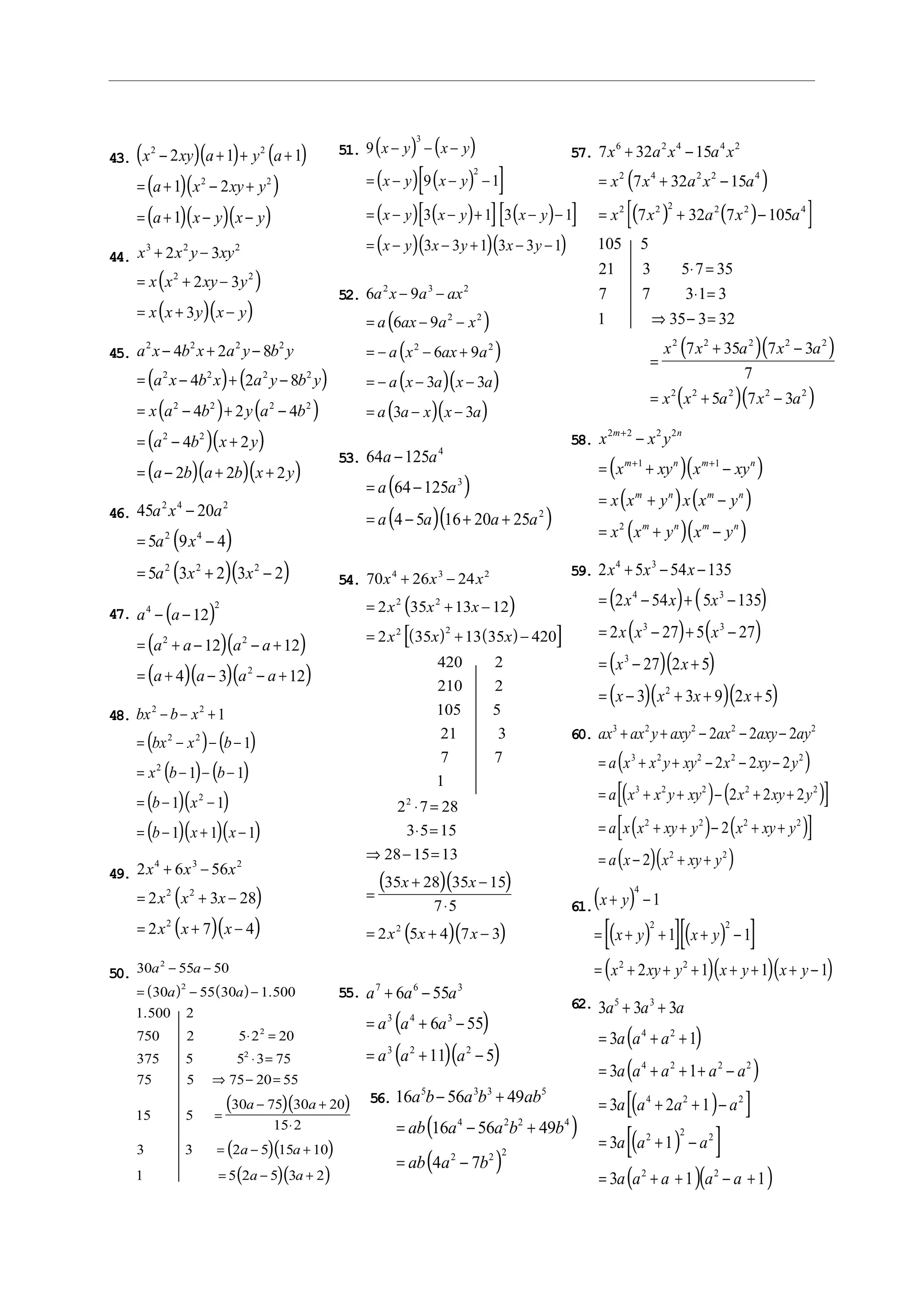 43. ( )( ) ( )
( )( )
( )( )( )
x xy a y a
a x xy y
a x y x y
2 2
2 2
2 1 1
1 2
1
− + + +
= + − +
= + − −
44.
( )
( )( )
x x y xy
x x xy y
x x y x y
3 2 2
2 2
2 3
2 3
3
+ −
= + −
= + −
45.
( ) ( )
( ) ( )
( )( )
( )( )( )
a x b x a y b y
a x b x a y b y
x a b y a b
a b x y
a b a b x y
2 2 2 2
2 2 2 2
2 2 2 2
2 2
4 2 8
4 2 8
4 2 4
4 2
2 2 2
− + −
= − + −
= − + −
= − +
= − + +
46.
( )
( )( )
45 20
5 9 4
5 3 2 3 2
2 4 2
2 4
2 2 2
a x a
a x
a x x
−
= −
= + −
47. ( )
( )( )
( )( )( )
a a
a a a a
a a a a
4 2
2 2
2
12
12 12
4 3 12
− −
= + − − +
= + − − +
48.
( ) ( )
( ) ( )
( )( )
( )( )( )
bx b x
bx x b
x b b
b x
b x x
2 2
2 2
2
2
1
1
1 1
1 1
1 1 1
− − +
= − − −
= − − −
= − −
= − + −
49.
( )
( )( )
2 6 56
2 3 28
2 7 4
4 3 2
2 2
2
x x x
x x x
x x x
+ −
= + −
= + −
50.
( ) ( )
( )( )
( )( )
( )( )
30 55 50
30 55 30 1 500
1 500 2
750 2 5 2 20
375 5 5 3 75
75 5 75 20 55
15 5
30 75 30 20
15 2
3 3 2 5 15 10
1 5 2 5 3 2
2
2
2
2
a a
a a
a a
a a
a a
− −
= − −
⋅ =
⋅ =
⇒ − =
=
− +
⋅
= − +
= − +
.
.
51. ( ) ( )
( ) ( )[ ]
( ) ( )[ ] ( )[ ]
( )( )( )
9
9 1
3 1 3 1
3 3 1 3 3 1
3
2
x y x y
x y x y
x y x y x y
x y x y x y
− − −
= − − −
= − − + − −
= − − + − −
52.
( )
( )
( )( )
( )( )
6 9
6 9
6 9
3 3
3 3
2 3 2
2 2
2 2
a x a ax
a ax a x
a x ax a
a x a x a
a a x x a
− −
= − −
= − − +
= − − −
= − −
53.
( )
( )( )
64 125
64 125
4 5 16 20 25
4
3
2
a a
a a
a a a a
−
= −
= − + +
54.
( )
( ) ( )[ ]
( )( )
( )( )
70 26 24
2 35 13 12
2 35 13 35 420
420 2
210 2
105 5
21 3
7 7
1
2 7 28
3 5 15
28 15 13
35 28 35 15
7 5
2 5 4 7 3
4 3 2
2 2
2 2
2
2
x x x
x x x
x x x
x x
x x x
+ −
= + −
= + −
⋅ =
⋅ =
⇒ − =
=
+ −
⋅
= + −
55.
( )
( )( )
a a a
a a a
a a a
7 6 3
3 4 3
3 2 2
6 55
6 55
11 5
+ −
= + −
= + −
56.
( )
( )
16 56 49
16 56 49
4 7
5 3 3 5
4 2 2 4
2 2 2
a b a b ab
ab a a b b
ab a b
− +
= − +
= −
57.
( )
( ) ( )[ ]
( )( )
( )( )
7 32 15
7 32 15
7 32 7 105
105 5
21 3 5 7 35
7 7 3 1 3
1 35 3 32
7 35 7 3
7
5 7 3
6 2 4 4 2
2 4 2 2 4
2 2 2 2 2 4
2 2 2 2 2
2 2 2 2 2
x a x a x
x x a x a
x x a x a
x x a x a
x x a x a
+ −
= + −
= + −
⋅ =
⋅ =
⇒ − =
=
+ −
= + −
58.
( )( )
( ) ( )
( )( )
x x y
x xy x xy
x x y x x y
x x y x y
m n
m n m n
m n m n
m n m n
2 2 2 2
1 1
2
+
+ +
−
= + −
= + −
= + −
59.
( ) ( )
( ) ( )
( )( )
( )( )( )
2 5 54 135
2 54 5 135
2 27 5 27
27 2 5
3 3 9 2 5
4 3
4 3
3 3
3
2
x x x
x x x
x x x
x x
x x x x
+ − −
= − + −
= − + −
= − +
= − + + +
60.
( )
( ) ( )[ ]
( ) ( )[ ]
( )( )
ax ax y axy ax axy ay
a x x y xy x xy y
a x x y xy x xy y
a x x xy y x xy y
a x x xy y
3 2 2 2 2
3 2 2 2 2
3 2 2 2 2
2 2 2 2
2 2
2 2 2
2 2 2
2 2 2
2
2
+ + − − −
= + + − − −
= + + − + +
= + + − + +
= − + +
61.( )
( )[ ]( )[ ]
( )( )( )
x y
x y x y
x xy y x y x y
+ −
= + + + −
= + + + + + + −
4
2 2
2 2
1
1 1
2 1 1 1
62.
( )
( )
( )[ ]
( )[ ]
( )( )
3 3 3
3 1
3 1
3 2 1
3 1
3 1 1
5 3
4 2
4 2 2 2
4 2 2
2 2 2
2 2
a a a
a a a
a a a a a
a a a a
a a a
a a a a a
+ +
= + +
= + + + −
= + + −
= + −
= + + − +
 