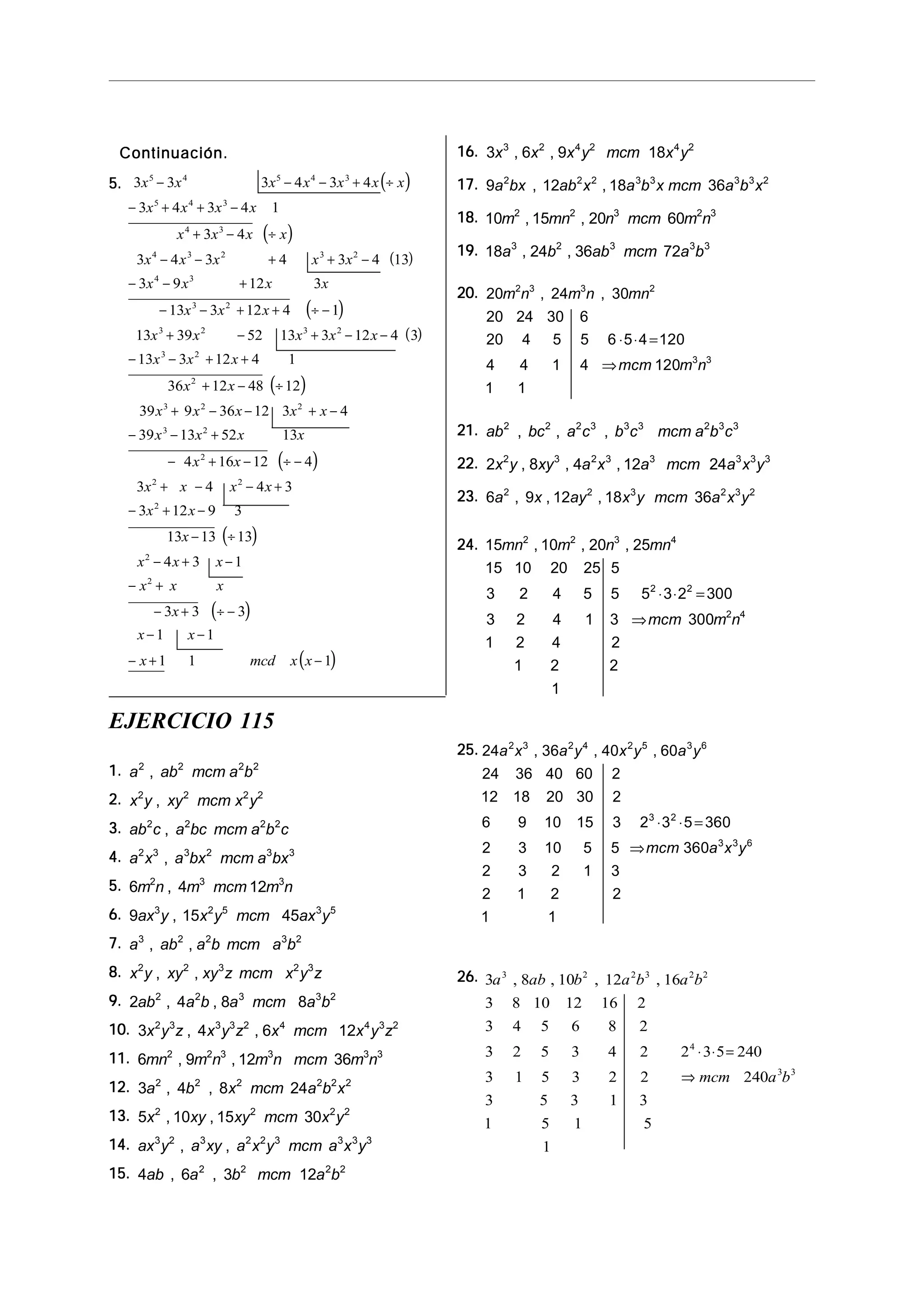 5.5.5.5.5. ( )
( )
( )
( )
( )
( )
3 3 3 4 3 4
3 4 3 4 1
3 4
3 4 3 4 3 4 13
3 9 12 3
13 3 12 4 1
13 39 52 13 3 12 4 3
13 3 12 4 1
36 12 48 12
39 9
5 4 5 4 3
5 4 3
4 3
4 3 2 3 2
4 3
3 2
3 2 3 2
3 2
2
3
x x x x x x x
x x x x
x x x x
x x x x x
x x x x
x x x
x x x x x
x x x
x x
x
− − − + ÷
− + + −
+ − ÷
− − + + −
− − +
− − + + ÷ −
+ − + − −
− − + +
+ − ÷
+
( )
( )
( )
( )
x x x x
x x x x
x x
x x x x
x x
x
x x x
x x x
x
x x
x mcd x x
2 2
3 2
2
2 2
2
2
2
36 12 3 4
39 13 52 13
4 16 12 4
3 4 4 3
3 12 9 3
13 13 13
4 3 1
3 3 3
1 1
1 1 1
− − + −
− − +
− + − ÷ −
+ − − +
− + −
− ÷
− + −
− +
− + ÷ −
− −
− + −
Continuación.Continuación.Continuación.Continuación.Continuación.
EJERCICIO 115
16.16.16.16.16. 3 6 9 183 2 4 2 4 2
x x x y mcm x y, ,
17.17.17.17.17. 9 12 18 362 2 2 3 3 3 3 2
a bx ab x a b x mcm a b x, ,
18.18.18.18.18. 10 15 20 602 2 3 2 3
m mn n mcm m n, ,
19.19.19.19.19. 18 24 36 723 2 3 3 3
a b ab mcm a b, ,
20.20.20.20.20. 20 24 30
20 24 30 6
20 4 5 5 6 5 4 120
4 4 1 4 120
1 1
2 3 3 2
3 3
m n m n mn
mcm m n
, ,
⋅ ⋅ =
⇒
21.21.21.21.21. ab bc a c b c mcm a b c2 2 2 3 3 3 2 3 3
, , ,
22.22.22.22.22. 2 8 4 12 242 3 2 3 3 3 3 3
x y xy a x a mcm a x y, , ,
23.23.23.23.23. 6 9 12 18 362 2 3 2 3 2
a x ay x y mcm a x y, , ,
24.24.24.24.24. 15 10 20 25
15 10 20 25 5
3 2 4 5 5 5 3 2 300
3 2 4 1 3 300
1 2 4 2
1 2 2
1
2 2 3 4
2 2
2 4
mn m n mn
mcm m n
, , ,
⋅ ⋅ =
⇒
25.25.25.25.25. 24 36 40 60
24 36 40 60 2
12 18 20 30 2
6 9 10 15 3 2 3 5 360
2 3 10 5 5 360
2 3 2 1 3
2 1 2 2
1 1
2 3 2 4 2 5 3 6
3 2
3 3 6
a x a y x y a y
mcm a x y
, , ,
⋅ ⋅ =
⇒
26.26.26.26.26. 3 8 10 12 16
3 8 10 12 16 2
3 4 5 6 8 2
3 2 5 3 4 2 2 3 5 240
3 1 5 3 2 2 240
3 5 3 1 3
1 5 1 5
1
3 2 2 3 2 2
4
3 3
a ab b a b a b
mcm a b
, , , ,
⋅ ⋅ =
⇒
1.1.1.1.1. a ab mcm a b2 2 2 2
,
2.2.2.2.2. x y xy mcm x y2 2 2 2
,
3.3.3.3.3. ab c a bc mcm a b c2 2 2 2
,
4.4.4.4.4. a x a bx mcm a bx2 3 3 2 3 3
,
5.5.5.5.5. 6 4 122 3 3
m n m mcm m n,
6.6.6.6.6. 9 15 453 2 5 3 5
ax y x y mcm ax y,
7.7.7.7.7. a ab a b mcm a b3 2 2 3 2
, ,
8.8.8.8.8. x y xy xy z mcm x y z2 2 3 2 3
, ,
9.9.9.9.9. 2 4 8 82 2 3 3 2
ab a b a mcm a b, ,
10.10.10.10.10. 3 4 6 122 3 3 3 2 4 4 3 2
x y z x y z x mcm x y z, ,
11.11.11.11.11. 6 9 12 362 2 3 3 3 3
mn m n m n mcm m n, ,
12.12.12.12.12. 3 4 8 242 2 2 2 2 2
a b x mcm a b x, ,
13.13.13.13.13. 5 10 15 302 2 2 2
x xy xy mcm x y, ,
14.14.14.14.14. ax y a xy a x y mcm a x y3 2 3 2 2 3 3 3 3
, ,
15.15.15.15.15. 4 6 3 122 2 2 2
ab a b mcm a b, ,
 