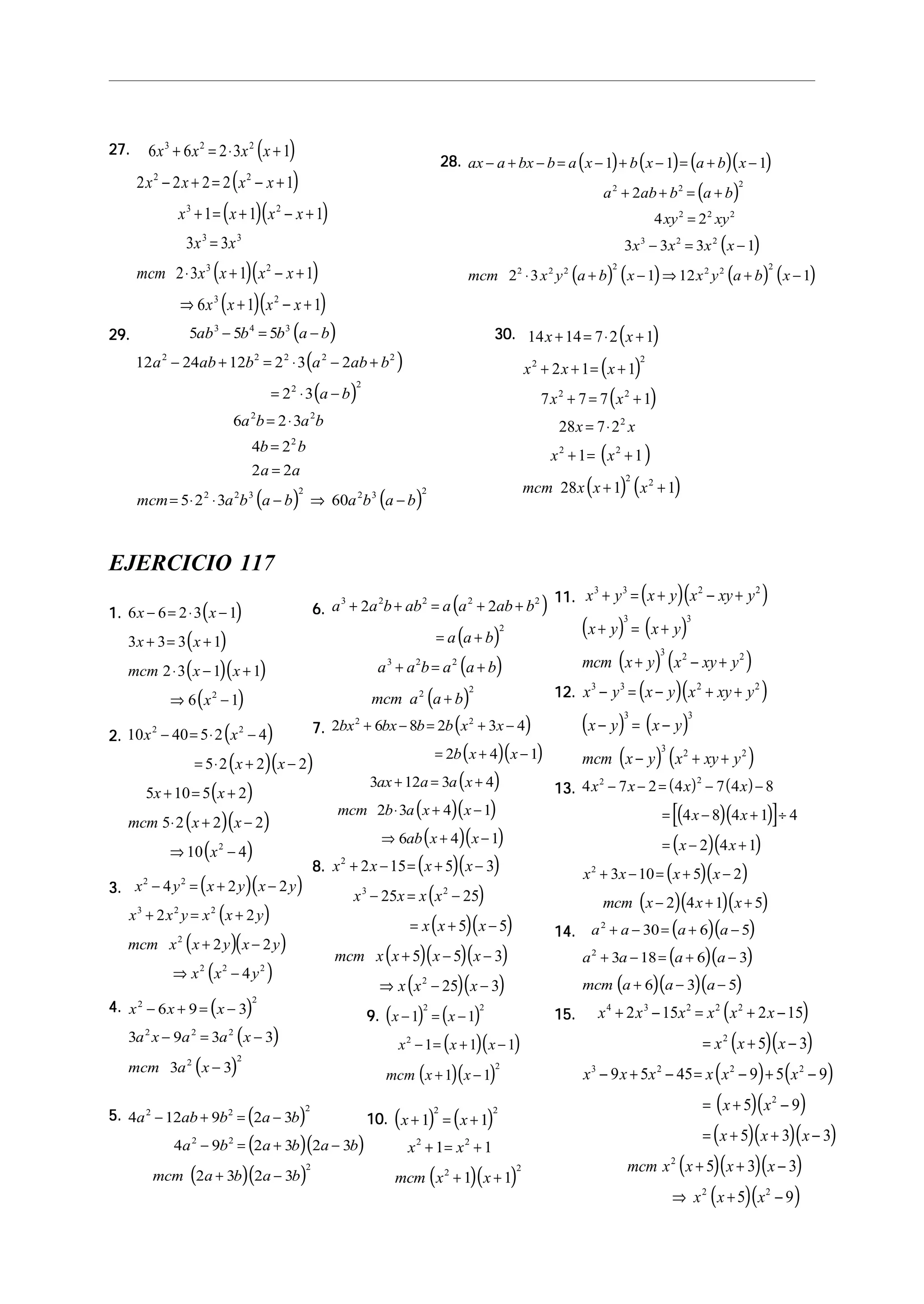 27.27.27.27.27. ( )
( )
( )( )
( )( )
( )( )
6 6 2 3 1
2 2 2 2 1
1 1 1
3 3
2 3 1 1
6 1 1
3 2 2
2 2
3 2
3 3
3 2
3 2
x x x x
x x x x
x x x x
x x
mcm x x x x
x x x x
+ = ⋅ +
− + = − +
+ = + − +
=
⋅ + − +
⇒ + − +
29.29.29.29.29. ( )
( )
( )
( ) ( )
5 5 5
12 24 12 2 3 2
2 3
6 2 3
4 2
2 2
5 2 3 60
3 4 3
2 2 2 2 2
2 2
2 2
2
2 2 3 2 2 3 2
ab b b a b
a ab b a ab b
a b
a b a b
b b
a a
mcm a b a b a b a b
− = −
− + = ⋅ − +
= ⋅ −
= ⋅
=
=
= ⋅ ⋅ − ⇒ −
28.28.28.28.28. ( ) ( ) ( )( )
( )
( )
( ) ( ) ( ) ( )
ax a bx b a x b x a b x
a ab b a b
xy xy
x x x x
mcm x y a b x x y a b x
− + − = − + − = + −
+ + = +
=
− = −
⋅ + − ⇒ + −
1 1 1
2
4 2
3 3 3 1
2 3 1 12 1
2 2 2
2 2 2
3 2 2
2 2 2 2 2 2 2
30.30.30.30.30. ( )
( )
( )
( )
( ) ( )
14 14 7 2 1
2 1 1
7 7 7 1
28 7 2
1 1
28 1 1
2 2
2 2
2
2 2
2 2
x x
x x x
x x
x x
x x
mcm x x x
+ = ⋅ +
+ + = +
+ = +
= ⋅
+ = +
+ +
EJERCICIO 117
1.1.1.1.1. ( )
( )
( )( )
( )
6 6 2 3 1
3 3 3 1
2 3 1 1
6 12
x x
x x
mcm x x
x
− = ⋅ −
+ = +
⋅ − +
⇒ −
2.2.2.2.2. ( )
( )( )
( )
( )( )
( )
10 40 5 2 4
5 2 2 2
5 10 5 2
5 2 2 2
10 4
2 2
2
x x
x x
x x
mcm x x
x
− = ⋅ −
= ⋅ + −
+ = +
⋅ + −
⇒ −
3.3.3.3.3. ( )( )
( )
( )( )
( )
x y x y x y
x x y x x y
mcm x x y x y
x x y
2 2
3 2 2
2
2 2 2
4 2 2
2 2
2 2
4
− = + −
+ = +
+ −
⇒ −
4.4.4.4.4. ( )
( )
( )
x x x
a x a a x
mcm a x
2 2
2 2 2
2 2
6 9 3
3 9 3 3
3 3
− + = −
− = −
−
5.5.5.5.5. ( )
( )( )
( )( )
4 12 9 2 3
4 9 2 3 2 3
2 3 2 3
2 2 2
2 2
2
a ab b a b
a b a b a b
mcm a b a b
− + = −
− = + −
+ −
6.6.6.6.6. ( )
( )
( )
( )
a a b ab a a ab b
a a b
a a b a a b
mcm a a b
3 2 2 2 2
2
3 2 2
2 2
2 2+ + = + +
= +
+ = +
+
7.7.7.7.7. ( )
( )( )
( )
( )( )
( )( )
2 6 8 2 3 4
2 4 1
3 12 3 4
2 3 4 1
6 4 1
2 2
bx bx b b x x
b x x
ax a a x
mcm b a x x
ab x x
+ − = + −
= + −
+ = +
⋅ + −
⇒ + −
8.8.8.8.8. ( )( )
( )
( )( )
( )( )( )
( )( )
x x x x
x x x x
x x x
mcm x x x x
x x x
2
3 2
2
2 15 5 3
25 25
5 5
5 5 3
25 3
+ − = + −
− = −
= + −
+ − −
⇒ − −
9.9.9.9.9. ( ) ( )
( )( )
( )( )
x x
x x x
mcm x x
− = −
− = + −
+ −
1 1
1 1 1
1 1
2 2
2
2
10.10.10.10.10. ( ) ( )
( )( )
x x
x x
mcm x x
+ = +
+ = +
+ +
1 1
1 1
1 1
2 2
2 2
2 2
11.11.11.11.11. ( )( )
( ) ( )
( ) ( )
x y x y x xy y
x y x y
mcm x y x xy y
3 3 2 2
3 3
3 2 2
+ = + − +
+ = +
+ − +
12.12.12.12.12. ( )( )
( ) ( )
( ) ( )
x y x y x xy y
x y x y
mcm x y x xy y
3 3 2 2
3 3
3 2 2
− = − + +
− = −
− + +
13.13.13.13.13. ( ) ( )
( )( )[ ]
( )( )
( )( )
( )( )( )
4 7 2 4 7 4 8
4 8 4 1 4
2 4 1
3 10 5 2
2 4 1 5
2 2
2
x x x x
x x
x x
x x x x
mcm x x x
− − = − −
= − + ÷
= − +
+ − = + −
− + +
14.14.14.14.14. ( )( )
( )( )
( )( )( )
a a a a
a a a a
mcm a a a
2
2
30 6 5
3 18 6 3
6 3 5
+ − = + −
+ − = + −
+ − −
15.15.15.15.15. ( )
( )( )
( ) ( )
( )( )
( )( )( )
( )( )( )
( )( )
x x x x x x
x x x
x x x x x x
x x
x x x
mcm x x x x
x x x
4 3 2 2 2
2
3 2 2 2
2
2
2 2
2 15 2 15
5 3
9 5 45 9 5 9
5 9
5 3 3
5 3 3
5 9
+ − = + −
= + −
− + − = − + −
= + −
= + + −
+ + −
⇒ + −
 