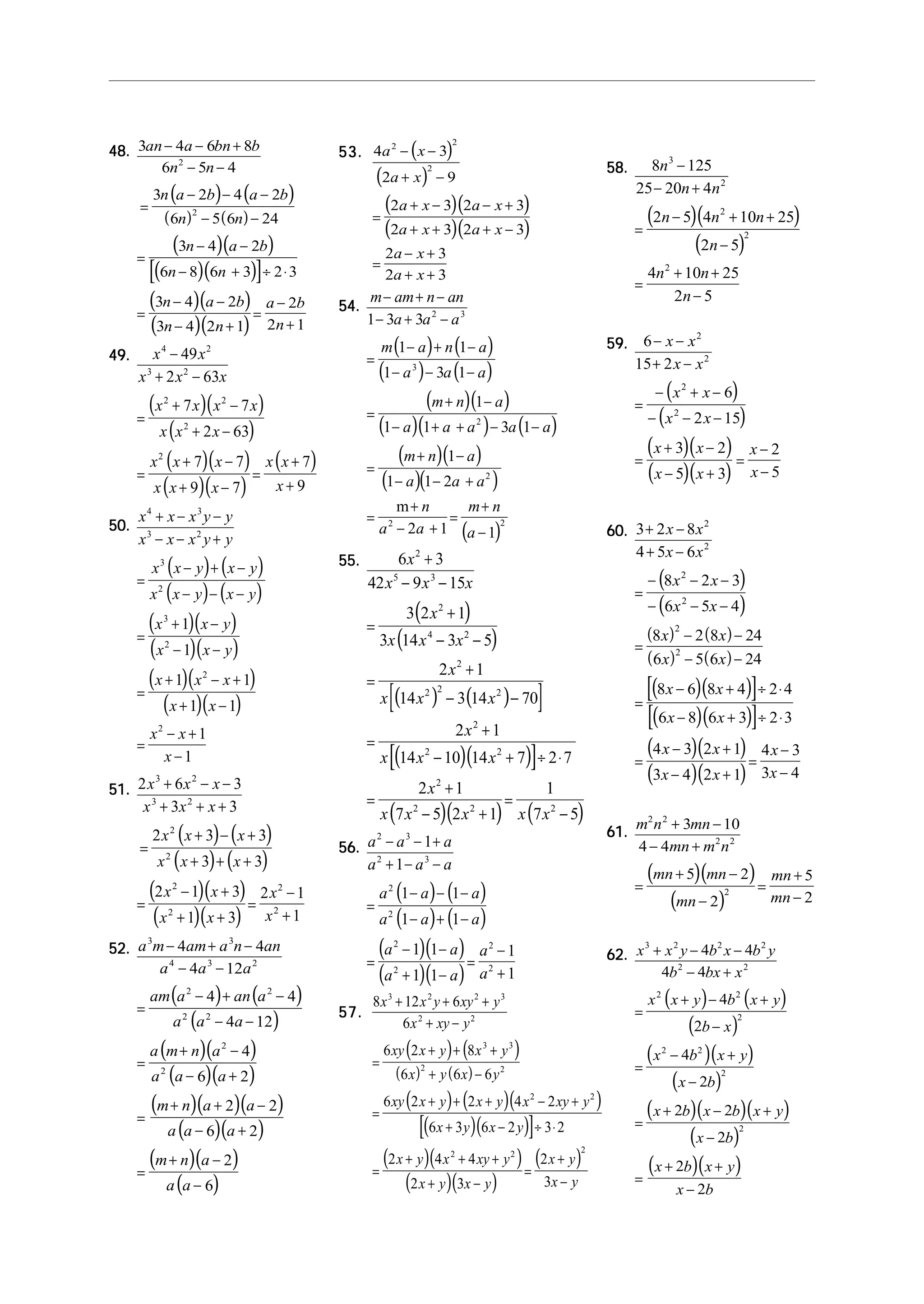 48.48.48.48.48.
( ) ( )
( ) ( )
( )( )
( )( )[ ]
( )( )
( )( )
3 4 6 8
6 5 4
3 2 4 2
6 5 6 24
3 4 2
6 8 6 3 2 3
3 4 2
3 4 2 1
2
2 1
2
2
an a bn b
n n
n a b a b
n n
n a b
n n
n a b
n n
a b
n
− − +
− −
=
− − −
− −
=
− −
− + ÷ ⋅
=
− −
− +
=
−
+
49.49.49.49.49.
( )( )
( )
( )( )
( )( )
( )
x x
x x x
x x x x
x x x
x x x
x x x
x x
x
4 2
3 2
2 2
2
2
49
2 63
7 7
2 63
7 7
9 7
7
9
−
+ −
=
+ −
+ −
=
+ −
+ −
=
+
+
50.50.50.50.50.
( ) ( )
( ) ( )
( )( )
( )( )
( )( )
( )( )
x x x y y
x x x y y
x x y x y
x x y x y
x x y
x x y
x x x
x x
x x
x
4 3
3 2
3
2
3
2
2
2
1
1
1 1
1 1
1
1
+ − −
− − +
=
− + −
− − −
=
+ −
− −
=
+ − +
+ −
=
− +
−
51.51.51.51.51.
( ) ( )
( ) ( )
( )( )
( )( )
2 6 3
3 3
2 3 3
3 3
2 1 3
1 3
2 1
1
3 2
3 2
2
2
2
2
2
2
x x x
x x x
x x x
x x x
x x
x x
x
x
+ − −
+ + +
=
+ − +
+ + +
=
− +
+ +
=
−
+
52.52.52.52.52.
( ) ( )
( )
( )( )
( )( )
( )( )( )
( )( )
( )( )
( )
a m am a n an
a a a
am a an a
a a a
a m n a
a a a
m n a a
a a a
m n a
a a
3 3
4 3 2
2 2
2 2
2
2
4 4
4 12
4 4
4 12
4
6 2
2 2
6 2
2
6
− + −
− −
=
− + −
− −
=
+ −
− +
=
+ + −
− +
=
+ −
−
53.53.53.53.53. ( )
( )
( )( )
( )( )
4 3
2 9
2 3 2 3
2 3 2 3
2 3
2 3
2 2
2
a x
a x
a x a x
a x a x
a x
a x
− −
+ −
=
+ − − +
+ + + −
=
− +
+ +
54.54.54.54.54.
( ) ( )
( ) ( )
( )( )
( )( ) ( )
( )( )
( )( )
( )
m am n an
a a a
m a n a
a a a
m n a
a a a a a
m n a
a a a
n
a a
m n
a
− + −
− + −
=
− + −
− − −
=
+ −
− + + − −
=
+ −
− − +
=
+
− +
=
+
−
1 3 3
1 1
1 3 1
1
1 1 3 1
1
1 1 2
2 1 1
2 3
3
2
2
2 2
m
55.55.55.55.55.
( )
( )
( ) ( )[ ]
( )( )[ ]
( )( ) ( )
6 3
42 9 15
3 2 1
3 14 3 5
2 1
14 3 14 70
2 1
14 10 14 7 2 7
2 1
7 5 2 1
1
7 5
2
5 3
2
4 2
2
2 2 2
2
2 2
2
2 2 2
x
x x x
x
x x x
x
x x x
x
x x x
x
x x x x x
+
− −
=
+
− −
=
+
− −
=
+
− + ÷ ⋅
=
+
− +
=
−
56.56.56.56.56.
( ) ( )
( ) ( )
( )( )
( )( )
a a a
a a a
a a a
a a a
a a
a a
a
a
2 3
2 3
2
2
2
2
2
2
1
1
1 1
1 1
1 1
1 1
1
1
− − +
+ − −
=
− − −
− + −
=
− −
+ −
=
−
+
57.57.57.57.57.
( ) ( )
( ) ( )
( ) ( )( )
( )( )[ ]
( )( )
( )( )
( )
8 12 6
6
6 2 8
6 6 6
6 2 2 4 2
6 3 6 2 3 2
2 4 4
2 3
2
3
3 2 2 3
2 2
3 3
2 2
2 2
2 2 2
x x y xy y
x xy y
xy x y x y
x y x y
xy x y x y x xy y
x y x y
x y x xy y
x y x y
x y
x y
+ + +
+ −
=
+ + +
+ −
=
+ + + − +
+ − ÷ ⋅
=
+ + +
+ −
=
+
−
58.58.58.58.58.
( )( )
( )
8 125
25 20 4
2 5 4 10 25
2 5
4 10 25
2 5
3
2
2
2
2
n
n n
n n n
n
n n
n
−
− +
=
− + +
−
=
+ +
−
59.59.59.59.59.
( )
( )
( )( )
( )( )
6
15 2
6
2 15
3 2
5 3
2
5
2
2
2
2
− −
+ −
=
− + −
− − −
=
+ −
− +
=
−
−
x x
x x
x x
x x
x x
x x
x
x
60.60.60.60.60.
( )
( )
( ) ( )
( ) ( )
( )( )[ ]
( )( )[ ]
( )( )
( )( )
3 2 8
4 5 6
8 2 3
6 5 4
8 2 8 24
6 5 6 24
8 6 8 4 2 4
6 8 6 3 2 3
4 3 2 1
3 4 2 1
4 3
3 4
2
2
2
2
2
2
+ −
+ −
=
− − −
− − −
=
− −
− −
=
− + ÷ ⋅
− + ÷ ⋅
=
− +
− +
=
−
−
x x
x x
x x
x x
x x
x x
x x
x x
x x
x x
x
x
61.61.61.61.61.
( )( )
( )
m n mn
mn m n
mn mn
mn
mn
mn
2 2
2 2
2
3 10
4 4
5 2
2
5
2
+ −
− +
=
+ −
−
=
+
−
62.62.62.62.62.
( ) ( )
( )
( )( )
( )
( )( )( )
( )
( )( )
x x y b x b y
b bx x
x x y b x y
b x
x b x y
x b
x b x b x y
x b
x b x y
x b
3 2 2 2
2 2
2 2
2
2 2
2
2
4 4
4 4
4
2
4
2
2 2
2
2
2
+ − −
− +
=
+ − +
−
=
− +
−
=
+ − +
−
=
+ +
−
 