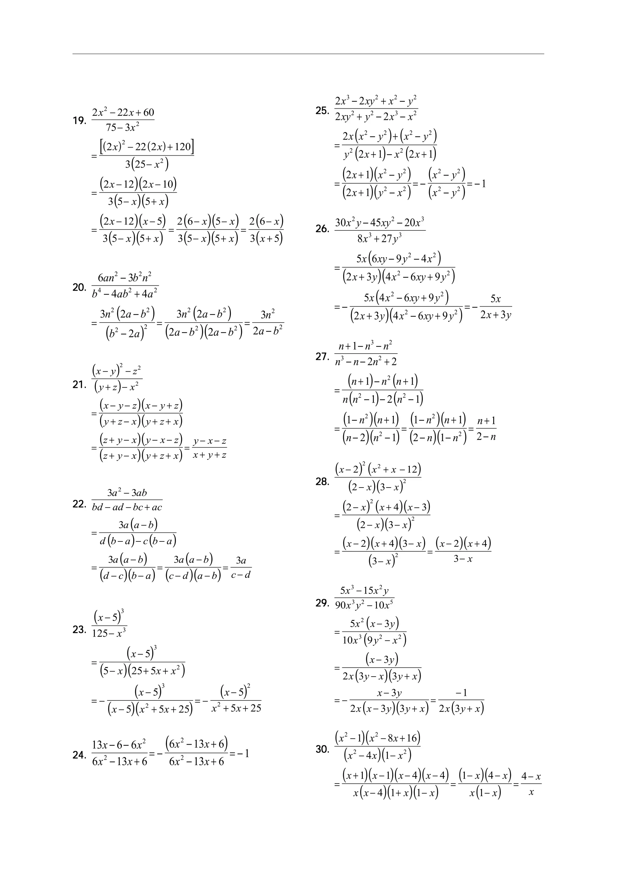 19.19.19.19.19.
( ) ( )[ ]
( )
( )( )
( )( )
( )( )
( )( )
( )( )
( )( )
( )
( )
2 22 60
75 3
2 22 2 120
3 25
2 12 2 10
3 5 5
2 12 5
3 5 5
2 6 5
3 5 5
2 6
3 5
2
2
2
2
x x
x
x x
x
x x
x x
x x
x x
x x
x x
x
x
− +
−
=
− +
−
=
− −
− +
=
− −
− +
=
− −
− +
=
−
+
20.20.20.20.20.
( )
( )
( )
( )( )
6 3
4 4
3 2
2
3 2
2 2
3
2
2 2 2
4 2 2
2 2
2 2
2 2
2 2
2
2
an b n
b ab a
n a b
b a
n a b
a b a b
n
a b
−
− +
=
−
−
=
−
− −
=
−
21.21.21.21.21.
( )
( )
( )( )
( )( )
( )( )
( )( )
x y z
y z x
x y z x y z
y z x y z x
z y x y x z
z y x y z x
y x z
x y z
− −
+ −
=
− − − +
+ − + +
=
+ − − −
+ − + +
=
− −
+ +
2 2
2
22.22.22.22.22.
( )
( ) ( )
( )
( )( )
( )
( )( )
3 3
3
3 3 3
2
a ab
bd ad bc ac
a a b
d b a c b a
a a b
d c b a
a a b
c d a b
a
c d
−
− − +
=
−
− − −
=
−
− −
=
−
− −
=
−
23.23.23.23.23.
( )
( )
( )( )
( )
( )( )
( )
x
x
x
x x x
x
x x x
x
x x
−
−
=
−
− + +
= −
−
− + +
= −
−
+ +
5
125
5
5 25 5
5
5 5 25
5
5 25
3
3
3
2
3
2
2
2
24.24.24.24.24.
( )13 6 6
6 13 6
6 13 6
6 13 6
1
2
2
2
2
x x
x x
x x
x x
− −
− +
= −
− +
− +
= −
25.25.25.25.25.
( ) ( )
( ) ( )
( )( )
( )( )
( )
( )
2 2
2 2
2
2 1 2 1
2 1
2 1
1
3 2 2 2
2 2 3 2
2 2 2 2
2 2
2 2
2 2
2 2
2 2
x xy x y
xy y x x
x x y x y
y x x x
x x y
x y x
x y
x y
− + −
+ − −
=
− + −
+ − +
=
+ −
+ −
= −
−
−
= −
26.26.26.26.26.
( )
( )( )
( )
( )( )
30 45 20
8 27
5 6 9 4
2 3 4 6 9
5 4 6 9
2 3 4 6 9
5
2 3
2 2 3
3 3
2 2
2 2
2 2
2 2
x y xy x
x y
x xy y x
x y x xy y
x x xy y
x y x xy y
x
x y
− −
+
=
− −
+ − +
= −
− +
+ − +
= −
+
27.27.27.27.27.
( ) ( )
( ) ( )
( )( )
( )( )
( )( )
( )( )
n n n
n n n
n n n
n n n
n n
n n
n n
n n
n
n
+ − −
− − +
=
+ − +
− − −
=
− +
− −
=
− +
− −
=
+
−
1
2 2
1 1
1 2 1
1 1
2 1
1 1
2 1
1
2
3 2
3 2
2
2 2
2
2
2
2
28.28.28.28.28.
( ) ( )
( )( )
( ) ( )( )
( )( )
( )( )( )
( )
( )( )
x x x
x x
x x x
x x
x x x
x
x x
x
− + −
− −
=
− + −
− −
=
− + −
−
=
− +
−
2 12
2 3
2 4 3
2 3
2 4 3
3
2 4
3
2 2
2
2
2
2
29.29.29.29.29.
( )
( )
( )
( )( )
( )( ) ( )
5 15
90 10
5 3
10 9
3
2 3 3
3
2 3 3
1
2 3
3 2
3 2 5
2
3 2 2
x x y
x y x
x x y
x y x
x y
x y x y x
x y
x x y y x x y x
−
−
=
−
−
=
−
− +
= −
−
− +
=
−
+
30.30.30.30.30.
( )( )
( )( )
( )( )( )( )
( )( )( )
( )( )
( )
x x x
x x x
x x x x
x x x x
x x
x x
x
x
2 2
2 2
1 8 16
4 1
1 1 4 4
4 1 1
1 4
1
4
− − +
− −
=
+ − − −
− + −
=
− −
−
=
−
 