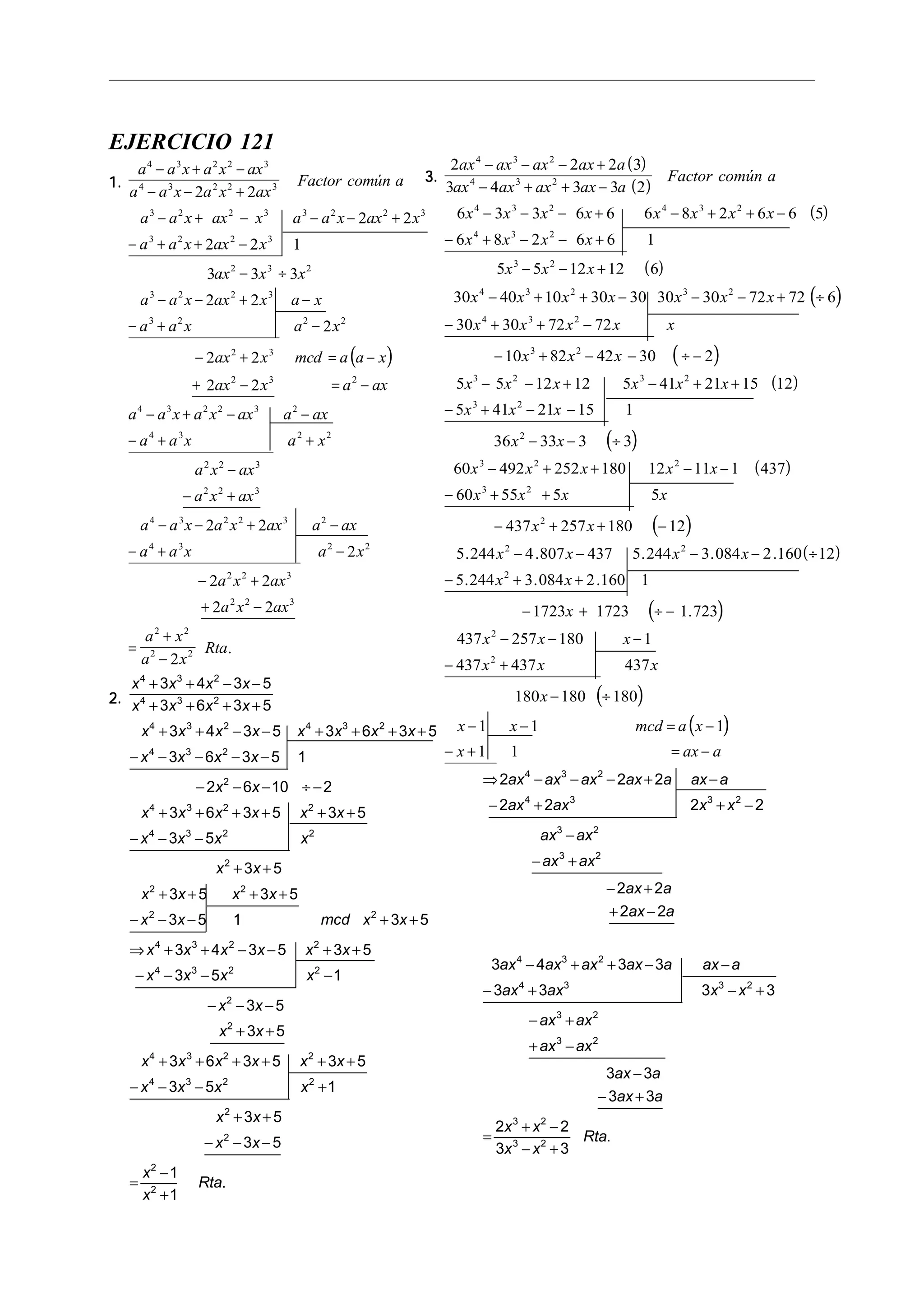 EJERCICIO 121
1.1.1.1.1.
( )
a a x a x ax
a a x a x ax
Factor común a
a a x ax x a a x ax x
a a x ax x
ax x x
a a x ax x a x
a a x a x
ax x mcd a a x
ax x a ax
a a x a
4 3 2 2 3
4 3 2 2 3
3 2 2 3 3 2 2 3
3 2 2 3
2 3 2
3 2 2 3
3 2 2 2
2 3
2 3 2
4 3 2
2 2
2 2
2 2 1
3 3 3
2 2
2
2 2
2 2
− + −
− − +
− + − − − +
− + + −
− ÷
− − + −
− + −
− + = −
+ − = −
− + x ax a ax
a a x a x
a x ax
a x ax
a a x a x ax a ax
a a x a x
a x ax
a x ax
a x
a x
Rta
2 3 2
4 3 2 2
2 2 3
2 2 3
4 3 2 2 3 2
4 3 2 2
2 2 3
2 2 3
2 2
2 2
2 2
2
2 2
2 2
2
− −
− + +
−
− +
− − + −
− + −
− +
+ −
=
+
−
.
2.2.2.2.2.
x x x x
x x x x
x x x x x x x x
x x x x
x x
x x x x x x
x x x x
x x
x x x x
x x mcd x x
x x x x x
4 3 2
4 3 2
4 3 2 4 3 2
4 3 2
2
4 3 2 2
4 3 2 2
2
2 2
2 2
4 3 2 2
3 4 3 5
3 6 3 5
3 4 3 5 3 6 3 5
3 6 3 5 1
2 6 10 2
3 6 3 5 3 5
3 5
3 5
3 5 3 5
3 5 1 3 5
3 4 3 5
+ + − −
+ + + +
+ + − − + + + +
− − − − −
− − − ÷ −
+ + + + + +
− − −
+ +
+ + + +
− − − + +
⇒ + + − − +3 5
3 5 1
3 5
3 5
3 6 3 5 3 5
3 5 1
3 5
3 5
1
1
4 3 2 2
2
2
4 3 2 2
4 3 2 2
2
2
2
2
x
x x x x
x x
x x
x x x x x x
x x x x
x x
x x
x
x
Rta
+
− − − −
− − −
+ +
+ + + + + +
− − − +
+ +
− − −
=
−
+
.
3.3.3.3.3.
( )
( )
( )
( )
( )
2 2 2 3
3 4 3 3 2
6 3 3 6 6 6 8 2 6 6 5
6 8 2 6 6 1
5 5 12 12 6
30 40 10 30 30 30 30 72 72 6
30 30 72 72
10
4 3 2
4 3 2
4 3 2 4 3 2
4 3 2
3 2
4 3 2 3 2
4 3 2
3
ax ax ax ax a
ax ax ax ax a
Factor común a
x x x x x x x x
x x x x
x x x
x x x x x x x
x x x x x
x
− − − +
− + + −
− − − + − + + −
− + − − +
− − +
− + + − − − + ÷
− + + −
− + ( )
( )
( )
( )
( )
( )
82 42 30 2
5 5 12 12 5 41 21 15 12
5 41 21 15 1
36 33 3 3
60 492 252 180 12 11 1 437
60 55 5 5
437 257 180 12
5 244 4 807 437 5 244 3 084 2 160 12
5 244 3 084 2 160 1
2
3 2 3 2
3 2
2
3 2 2
3 2
2
2 2
2
x x
x x x x x x
x x x
x x
x x x x x
x x x x
x x
x x x x
x x
− − ÷ −
− − + − + +
− + − −
− − ÷
− + + − −
− + +
− + + −
− − − − ÷
− + +
. . . . .
. . .
( )
( )
( )
− + ÷ −
− − −
− +
− ÷
− − = −
− + = −
1723 1723 1 723
437 257 180 1
437 437 437
180 180 180
1 1 1
1 1
2
2
x
x x x
x x x
x
x x mcd a x
x ax a
.
⇒ − − − + −
− + + −
−
− +
− +
+ −
− + + − −
− + − +
− +
+ −
−
− +
=
+ −
− +
2 2 2
2 2 2 2
2 2
2 2
3 4 3 3
3 3 3 3
3 3
3 3
2 2
3 3
4 3 2
4 3 3 2
3 2
3 2
4 3 2
4 3 3 2
3 2
3 2
3 2
3 2
ax ax ax ax a ax a
ax ax x x
ax ax
ax ax
ax a
ax a
ax ax ax ax a ax a
ax ax x x
ax ax
ax ax
ax a
ax a
x x
x x
Rta.
 