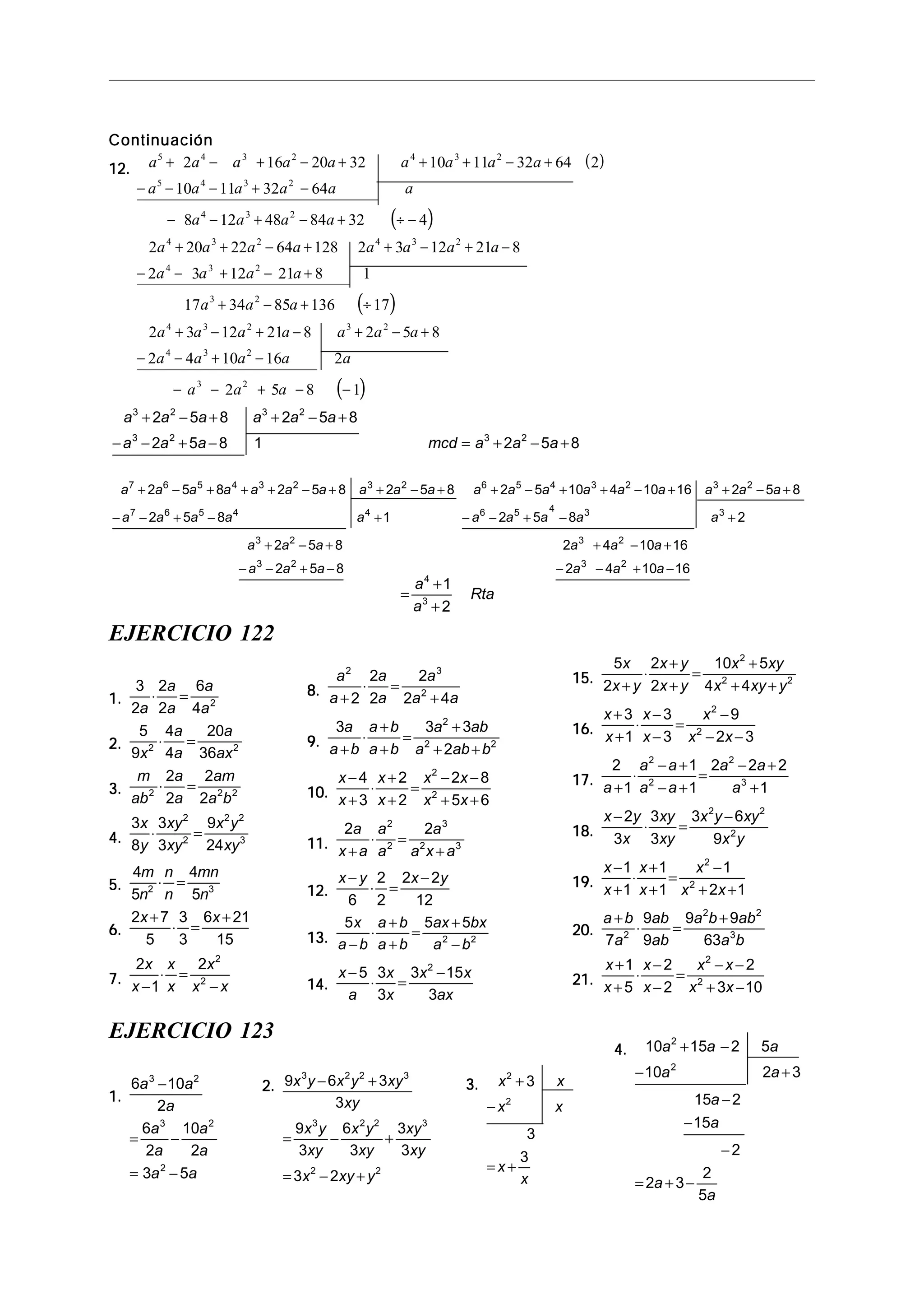 ContinuaciónContinuaciónContinuaciónContinuaciónContinuación
12.12.12.12.12.
( )
( )
( )
a a a a a a a a a
a a a a a a
a a a a
a a a a a a a a
a a a a
a a a
a a a a
5 4 3 2 4 3 2
5 4 3 2
4 3 2
4 3 2 4 3 2
4 3 2
3 2
4 3 2
2 16 20 32 10 11 32 64 2
10 11 32 64
8 12 48 84 32 4
2 20 22 64 128 2 3 12 21 8
2 3 12 21 8 1
17 34 85 136 17
2 3 12 21
+ − + − + + + − +
− − − + −
− − + − + ÷ −
+ + − + + − + −
− − + − +
+ − + ÷
+ − +
( )
− + − +
− − + −
− − + − −
8 2 5 8
2 4 10 16 2
2 5 8 1
3 2
4 3 2
3 2
a a a
a a a a a
a a a
a a a a a a
a a a mcd a a a
3 2 3 2
3 2 3 2
2 5 8 2 5 8
2 5 8 1 2 5 8
+ − + + − +
− − + − = + − +
a a a a a a a a a a a a a a a a a a a
a a a a a a a a a a
a a a a a a
a a a a a a
7 6 5 4 3 2 3 2 6 5 4 3 2 3 2
7 6 5 4 4 6 5 4 3 3
3 2 3 2
3 2 3 2
2 5 8 2 5 8 2 5 8 2 5 10 4 10 16 2 5 8
2 5 8 1 2 5 8 2
2 5 8 2 4 10 16
2 5 8 2 4 10 16
+ − + + + − + + − + + − + + − + + − +
− − + − + − − + − +
+ − + + − +
− − + − − − + −
EJERCICIO 122
1.1.1.1.1.
3
2
2
2
6
4 2
a
a
a
a
a
⋅ =
2.2.2.2.2.
5
9
4
4
20
362 2
x
a
a
a
ax
⋅ =
3.3.3.3.3.
m
ab
a
a
am
a b2 2 2
2
2
2
2
⋅ =
4.4.4.4.4.
3
8
3
3
9
24
2
2
2 2
3
x
y
xy
xy
x y
xy
⋅ =
5.5.5.5.5.
4
5
4
52 3
m
n
n
n
mn
n
⋅ =
6.6.6.6.6.
2 7
5
3
3
6 21
15
x x+
⋅ =
+
7.7.7.7.7.
2
1
2 2
2
x
x
x
x
x
x x−
⋅ =
−
8.8.8.8.8.
a
a
a
a
a
a a
2 3
2
2
2
2
2
2 4+
⋅ =
+
9.9.9.9.9.
3 3 3
2
2
2 2
a
a b
a b
a b
a ab
a ab b+
⋅
+
+
=
+
+ +
10.10.10.10.10.
x
x
x
x
x x
x x
−
+
⋅
+
+
=
− −
+ +
4
3
2
2
2 8
5 6
2
2
11.11.11.11.11.
2 22
2
3
2 3
a
x a
a
a
a
a x a+
⋅ =
+
12.12.12.12.12.
x y x y−
⋅ =
−
6
2
2
2 2
12
13.13.13.13.13.
5 5 5
2 2
x
a b
a b
a b
ax bx
a b−
⋅
+
+
=
+
−
14.14.14.14.14.
x
a
x
x
x x
ax
−
⋅ =
−5 3
3
3 15
3
2
15.15.15.15.15.
5
2
2
2
10 5
4 4
2
2 2
x
x y
x y
x y
x xy
x xy y+
⋅
+
+
=
+
+ +
16.16.16.16.16.
x
x
x
x
x
x x
+
+
⋅
−
−
=
−
− −
3
1
3
3
9
2 3
2
2
17.17.17.17.17.
2
1
1
1
2 2 2
1
2
2
2
3
a
a a
a a
a a
a+
⋅
− +
− +
=
− +
+
18.18.18.18.18.
x y
x
xy
xy
x y xy
x y
−
⋅ =
−2
3
3
3
3 6
9
2 2
2
19.19.19.19.19.
x
x
x
x
x
x x
−
+
⋅
+
+
=
−
+ +
1
1
1
1
1
2 1
2
2
20.20.20.20.20.
a b
a
ab
ab
a b ab
a b
+
⋅ =
+
7
9
9
9 9
632
2 2
3
21.21.21.21.21.
x
x
x
x
x x
x x
+
+
⋅
−
−
=
− −
+ −
1
5
2
2
2
3 10
2
2
EJERCICIO 123
1.1.1.1.1.
6 10
2
6
2
10
2
3 5
3 2
3 2
2
a a
a
a
a
a
a
a a
−
= −
= −
2.2.2.2.2. 9 6 3
3
9
3
6
3
3
3
3 2
3 2 2 3
3 2 2 3
2 2
x y x y xy
xy
x y
xy
x y
xy
xy
xy
x xy y
− +
= − +
= − +
3.3.3.3.3. x x
x x
x
x
2
2
3
3
3
+
−
= +
4.4.4.4.4. 10 15 2 5
10 2 3
15 2
15
2
2 3
2
5
2
2
a a a
a a
a
a
a
a
+ −
− +
−
−
−
= + −
=
+
+
a
a
Rta
4
3
1
2
 