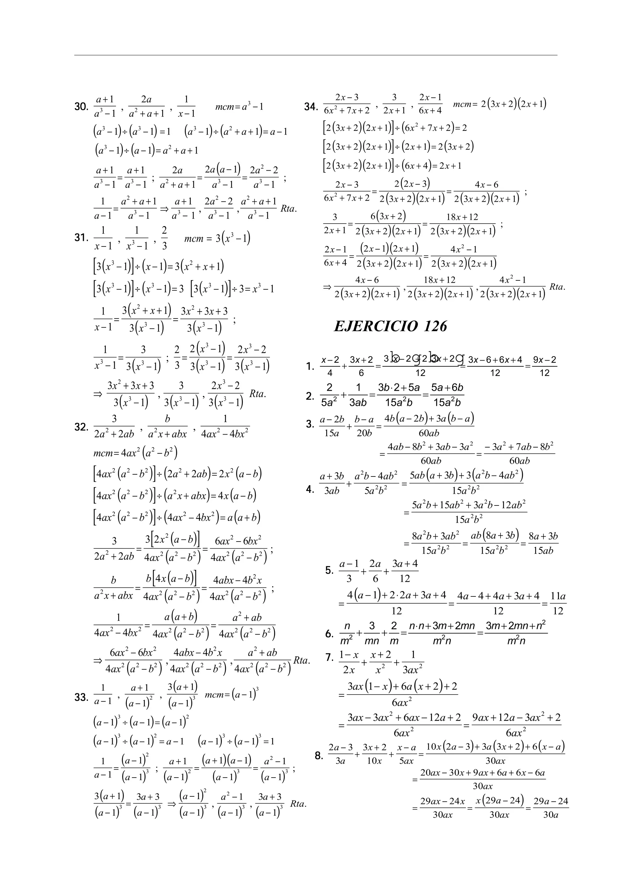 30.30.30.30.30.
( ) ( ) ( ) ( )
( ) ( )
( )
a
a
a
a a x
mcm a
a a a a a a
a a a a
a
a
a
a
a
a a
a a
a
a
a
a
a a
a
a
a
a
a
a a
+
− + + −
= −
− ÷ − = − ÷ + + = −
− ÷ − = + +
+
−
=
+
− + +
=
−
−
=
−
−
−
=
+ +
−
⇒
+
−
−
−
+ +
1
1
2
1
1
1
1
1 1 1 1 1 1
1 1 1
1
1
1
1
2
1
2 1
1
2 2
1
1
1
1
1
1
1
2 2
1
1
3 2
3
3 3 3 2
3 2
3 3 2 3
2
3
2
3 3
2
3
2
, ,
; ;
, ,
a
Rta3
1−
.
31.31.31.31.31. ( )
( )[ ] ( ) ( )
( )[ ] ( ) ( )[ ]
( )
( ) ( )
( )
( )
( ) ( )
( ) ( )
1
1
1
1
2
3
3 1
3 1 1 3 1
3 1 1 3 3 1 3 1
1
1
3 1
3 1
3 3 3
3 1
1
1
3
3 1
2
3
2 1
3 1
2 2
3 1
3 3 3
3 1
3
3 1
2
3
3
3 2
3 3 3 3
2
3
2
3
3 3
3
3
3
3
2
3 3
x x
mcm x
x x x x
x x x x
x
x x
x
x x
x
x x
x
x
x
x
x x
x x
− −
= −
− ÷ − = + +
− ÷ − = − ÷ = −
−
=
+ +
−
=
+ +
−
−
=
−
=
−
−
=
−
−
⇒
+ +
− −
, ,
;
;
, ,
( )
x
x
Rta
3
3
2
3 1
−
−
.
32.32.32.32.32.
( )
( )[ ] ( ) ( )
( )[ ] ( ) ( )
( )[ ] ( ) ( )
( )[ ]
( ) ( )
( )[ ]
3
2 2
1
4 4
4
4 2 2 2
4 4
4 4 4
3
2 2
3 2
4
6 6
4
4
4
2 2 2 2
2 2 2
2 2 2 2 2
2 2 2 2
2 2 2 2 2
2
2
2 2 2
2 2
2 2 2
2 2
a ab
b
a x abx ax bx
mcm ax a b
ax a b a ab x a b
ax a b a x abx x a b
ax a b ax bx a a b
a ab
x a b
ax a b
ax bx
ax a b
b
a x abx
b x a b
ax
+ + −
= −
− ÷ + = −
− ÷ + = −
− ÷ − = +
+
=
−
−
=
−
−
+
=
−
, ,
;
( ) ( )
( )
( ) ( )
( ) ( ) ( )
a b
abx b x
ax a b
ax bx
a a b
ax a b
a ab
ax a b
ax bx
ax a b
abx b x
ax a b
a ab
ax a b
Rta
2 2
2
2 2 2
2 2 2 2 2
2
2 2 2
2 2
2 2 2
2
2 2 2
2
2 2 2
4 4
4
1
4 4 4 4
6 6
4
4 4
4 4
−
=
−
−
−
=
+
−
=
+
−
⇒
−
−
−
−
+
−
;
, , .
33.33.33.33.33.
( )
( )
( )
( )
( ) ( ) ( )
( ) ( ) ( ) ( )
( )
( ) ( )
( )( )
( ) ( )
( )
( ) ( )
( )
( ) ( ) ( )
1
1
1
1
3 1
1
1
1 1 1
1 1 1 1 1 1
1
1
1
1
1
1
1 1
1
1
1
3 1
1
3 3
1
1
1
1
1
3 3
1
2 3
3
3 2
3 2 3 3
2
3 2 3
2
3
3 3
2
3
2
3 3
a
a
a
a
a
mcm a
a a a
a a a a a
a
a
a
a
a
a a
a
a
a
a
a
a
a
a
a
a
a
a
a
Rta
−
+
−
+
−
= −
− ÷ − = −
− ÷ − = − − ÷ − =
−
=
−
−
+
−
=
+ −
−
=
−
−
+
−
=
+
−
⇒
−
−
−
−
+
−
, ,
; ;
, , .
34.34.34.34.34. ( )( )
( )( )[ ] ( )
( )( )[ ] ( ) ( )
( )( )[ ] ( )
( )
( )( ) ( )( )
( )
2 3
6 7 2
3
2 1
2 1
6 4
2 3 2 2 1
2 3 2 2 1 6 7 2 2
2 3 2 2 1 2 1 2 3 2
2 3 2 2 1 6 4 2 1
2 3
6 7 2
2 2 3
2 3 2 2 1
4 6
2 3 2 2 1
3
2 1
6 3 2
2 3
2
2
2
x
x x x
x
x
mcm x x
x x x x
x x x x
x x x x
x
x x
x
x x
x
x x
x
x
x
−
+ + +
−
+
= + +
+ + ÷ + + =
+ + ÷ + = +
+ + ÷ + = +
−
+ +
=
−
+ +
=
−
+ +
+
=
+
, ,
;
( )( ) ( )( )
( )( )
( )( ) ( )( )
( )( ) ( )( ) ( )( )
+ +
=
+
+ +
−
+
=
− +
+ +
=
−
+ +
⇒
−
+ +
+
+ +
−
+ +
2 2 1
18 12
2 3 2 2 1
2 1
6 4
2 1 2 1
2 3 2 2 1
4 1
2 3 2 2 1
4 6
2 3 2 2 1
18 12
2 3 2 2 1
4 1
2 3 2 2 1
2
2
x
x
x x
x
x
x x
x x
x
x x
x
x x
x
x x
x
x x
Rta
;
, , .
EJERCICIO 126
1.1.1.1.1.
x x x x x x x−
+
+
=
− + +
=
− + +
=
−2
4
3 2
6
3 2 2 3 2
12
3 6 6 4
12
9 2
12
b g b g
2.2.2.2.2.
2
5
1
3
3 2 5
15
5 6
152 2 2
a ab
b a
a b
a b
a b
+ =
⋅ +
=
+
3.3.3.3.3.
( ) ( )a b
a
b a
b
b a b a b a
ab
ab b ab a
ab
a ab b
ab
−
+
−
=
− + −
=
− + −
=
− + −
2
15 20
4 2 3
60
4 8 3 3
60
3 7 8
60
2 2 2 2
4.4.4.4.4.
( ) ( )
( )
a b
ab
a b ab
a b
ab a b a b ab
a b
a b ab a b ab
a b
a b ab
a b
ab a b
a b
a b
ab
+
+
−
=
+ + −
=
+ + −
=
+
=
+
=
+
3
3
4
5
5 3 3 4
15
5 15 3 12
15
8 3
15
8 3
15
8 3
15
2 2
2 2
2 2
2 2
2 2 2 2
2 2
2 2
2 2 2 2
5.5.5.5.5.
( )
a a a
a a a a a a a
−
+ +
+
=
− + ⋅ + +
=
− + + +
=
1
3
2
6
3 4
12
4 1 2 2 3 4
12
4 4 4 3 4
12
11
12
6.6.6.6.6.
n
m mn m
n n m mn
m n
m mn n
m n2 2
2
2
3 2 3 2 3 2
+ + =
⋅ + +
=
+ +
7.7.7.7.7.
( ) ( )
1
2
2 1
3
3 1 6 2 2
6
3 3 6 12 2
6
9 12 3 2
6
2 2
2
2
2
2
2
−
+
+
+
=
− + + +
=
− + − +
=
+ − +
x
x
x
x ax
ax x a x
ax
ax ax ax a
ax
ax a ax
ax
8.8.8.8.8.
( ) ( ) ( )
( )
2 3
3
3 2
10 5
10 2 3 3 3 2 6
30
20 30 9 6 6 6
30
29 24
30
29 24
30
29 24
30
a
a
x
x
x a
ax
x a a x x a
ax
ax x ax a x a
ax
ax x
ax
x a
ax
a
a
−
+
+
+
−
=
− + + + −
=
− + + + −
=
−
=
−
=
−
 