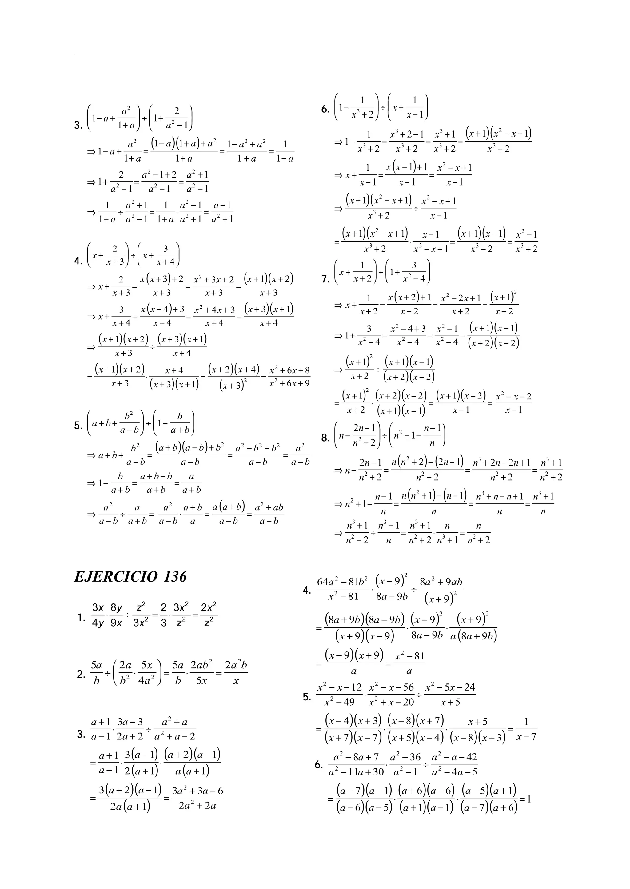 3.3.3.3.3.
( )( )
1
1
1
2
1
1
1
1 1
1
1
1
1
1
1
2
1
1 2
1
1
1
1
1
1
1
1
1
1
1
1
1
2
2
2 2 2 2
2
2
2
2
2
2
2
2
2 2
− +
+





 ÷ +
−






⇒ − +
+
=
− + +
+
=
− +
+
=
+
⇒ +
−
=
− +
−
=
+
−
⇒
+
÷
+
−
=
+
⋅
−
+
=
−
+
a
a
a a
a
a
a
a a a
a
a a
a a
a
a
a
a
a
a
a
a a
a
a
a
a
4.4.4.4.4.
( ) ( )( )
( ) ( )( )
( )( ) ( )( )
( )( )
( )( )
( )( )
( )
x
x
x
x
x
x
x x
x
x x
x
x x
x
x
x
x x
x
x x
x
x x
x
x x
x
x x
x
x x
x
x
x x
x x
x
+
+





 ÷ +
+






⇒ +
+
=
+ +
+
=
+ +
+
=
+ +
+
⇒ +
+
=
+ +
+
=
+ +
+
=
+ +
+
⇒
+ +
+
÷
+ +
+
=
+ +
+
⋅
+
+ +
=
+ +
+
=
2
3
3
4
2
3
3 2
3
3 2
3
1 2
3
3
4
4 3
4
4 3
4
3 1
4
1 2
3
3 1
4
1 2
3
4
3 1
2 4
3
2
2
2
x x
x x
2
2
6 8
6 9
+ +
+ +
5.5.5.5.5.
( )( )
( )
a b
b
a b
b
a b
a b
b
a b
a b a b b
a b
a b b
a b
a
a b
b
a b
a b b
a b
a
a b
a
a b
a
a b
a
a b
a b
a
a a b
a b
a ab
a b
+ +
−





 ÷ −
+






⇒ + +
−
=
+ − +
−
=
− +
−
=
−
⇒ −
+
=
+ −
+
=
+
⇒
−
÷
+
=
−
⋅
+
=
+
−
=
+
−
2
2 2 2 2 2 2
2 2 2
1
1
6.6.6.6.6.
( )( )
( )
( )( )
( )( ) ( )( )
1
1
2
1
1
1
1
2
2 1
2
1
2
1 1
2
1
1
1 1
1
1
1
1 1
2
1
1
1 1
2
1
1
1 1
3
3
3
3
3
3
2
3
2
2
3
2
2
3 2 3
−
+





 ÷ +
−






⇒ −
+
=
+ −
+
=
+
+
=
+ − +
+
⇒ +
−
=
− +
−
=
− +
−
⇒
+ − +
+
÷
− +
−
=
+ − +
+
⋅
−
− +
=
+ −
−
x
x
x
x
x
x
x
x
x x x
x
x
x
x x
x
x x
x
x x x
x
x x
x
x x x
x
x
x x
x x
x 2
1
2
2
3=
−
+
x
x
7.7.7.7.7.
( ) ( )
( )( )
( )( )
( ) ( )( )
( )( )
( ) ( )( )
( )( )
( )( )
x
x x
x
x
x x
x
x x
x
x
x
x
x
x
x
x
x x
x x
x
x
x x
x x
x
x
x x
x x
x x
x
+
+





 ÷ +
−






⇒ +
+
=
+ +
+
=
+ +
+
=
+
+
⇒ +
−
=
− +
−
=
−
−
=
+ −
+ −
⇒
+
+
÷
+ −
+ −
=
+
+
⋅
+ −
+ −
=
+ −
1
2
1
3
4
1
2
2 1
2
2 1
2
1
2
1
3
4
4 3
4
1
4
1 1
2 2
1
2
1 1
2 2
1
2
2 2
1 1
1 2
2
2
2
2
2
2
2
2
2
2
−
=
− −
−1
2
1
2
x x
x
8.8.8.8.8.
( ) ( )
( ) ( )
n
n
n
n
n
n
n
n
n
n n n
n
n n n
n
n
n
n
n
n
n n n
n
n n n
n
n
n
n
n
n
n
n
n
n
n
n
n
−
−
+





 ÷ + −
−





⇒ −
−
+
=
+ − −
+
=
+ − +
+
=
+
+
⇒ + −
−
=
+ − −
=
+ − +
=
+
⇒
+
+
÷
+
=
+
+
⋅
+
=
2 1
2
1
1
2 1
2
2 2 1
2
2 2 1
2
1
2
1
1 1 1 1 1
1
2
1 1
2 1
2
2
2
2
2
3
2
3
2
2
2 3 3
3
2
3 3
2 3 2
+ 2
EJERCICIO 136
1.1.1.1.1.
3
4
8
9 3
2
3
3 22
2
2
2
2
2
x
y
y
x
z
x
x
z
x
z
⋅ ÷ = ⋅ =
2.2.2.2.2.
5 2 5
4
5 2
5
2
2 2
2 2
a
b
a
b
x
a
a
b
ab
x
a b
x
÷ ⋅





 = ⋅ =
3.3.3.3.3.
( )
( )
( )( )
( )
( )( )
( )
a
a
a
a
a a
a a
a
a
a
a
a a
a a
a a
a a
a a
a a
+
−
⋅
−
+
÷
+
+ −
=
+
−
⋅
−
+
⋅
+ −
+
=
+ −
+
=
+ −
+
1
1
3 3
2 2 2
1
1
3 1
2 1
2 1
1
3 2 1
2 1
3 3 6
2 2
2
2
2
2
4.4.4.4.4.
( )
( )
( )( )
( )( )
( ) ( )
( )
( )( )
64 81
81
9
8 9
8 9
9
8 9 8 9
9 9
9
8 9
9
8 9
9 9 81
2 2
2
2
2
2
2 2
2
a b
x
x
a b
a ab
x
a b a b
x x
x
a b
x
a a b
x x
a
x
a
−
−
⋅
−
−
÷
+
+
=
+ −
+ −
⋅
−
−
⋅
+
+
=
− +
=
−
5.5.5.5.5.
( )( )
( )( )
( )( )
( )( ) ( )( )
x x
x
x x
x x
x x
x
x x
x x
x x
x x
x
x x x
2
2
2
2
2
12
49
56
20
5 24
5
4 3
7 7
8 7
5 4
5
8 3
1
7
− −
−
⋅
− −
+ −
÷
− −
+
=
− +
+ −
⋅
− +
+ −
⋅
+
− +
=
−
6.6.6.6.6.
( )( )
( )( )
( )( )
( )( )
( )( )
( )( )
a a
a a
a
a
a a
a a
a a
a a
a a
a a
a a
a a
2
2
2
2
2
2
8 7
11 30
36
1
42
4 5
7 1
6 5
6 6
1 1
5 1
7 6
1
− +
− +
⋅
−
−
÷
− −
− −
=
− −
− −
⋅
+ −
+ −
⋅
− +
− +
=
 