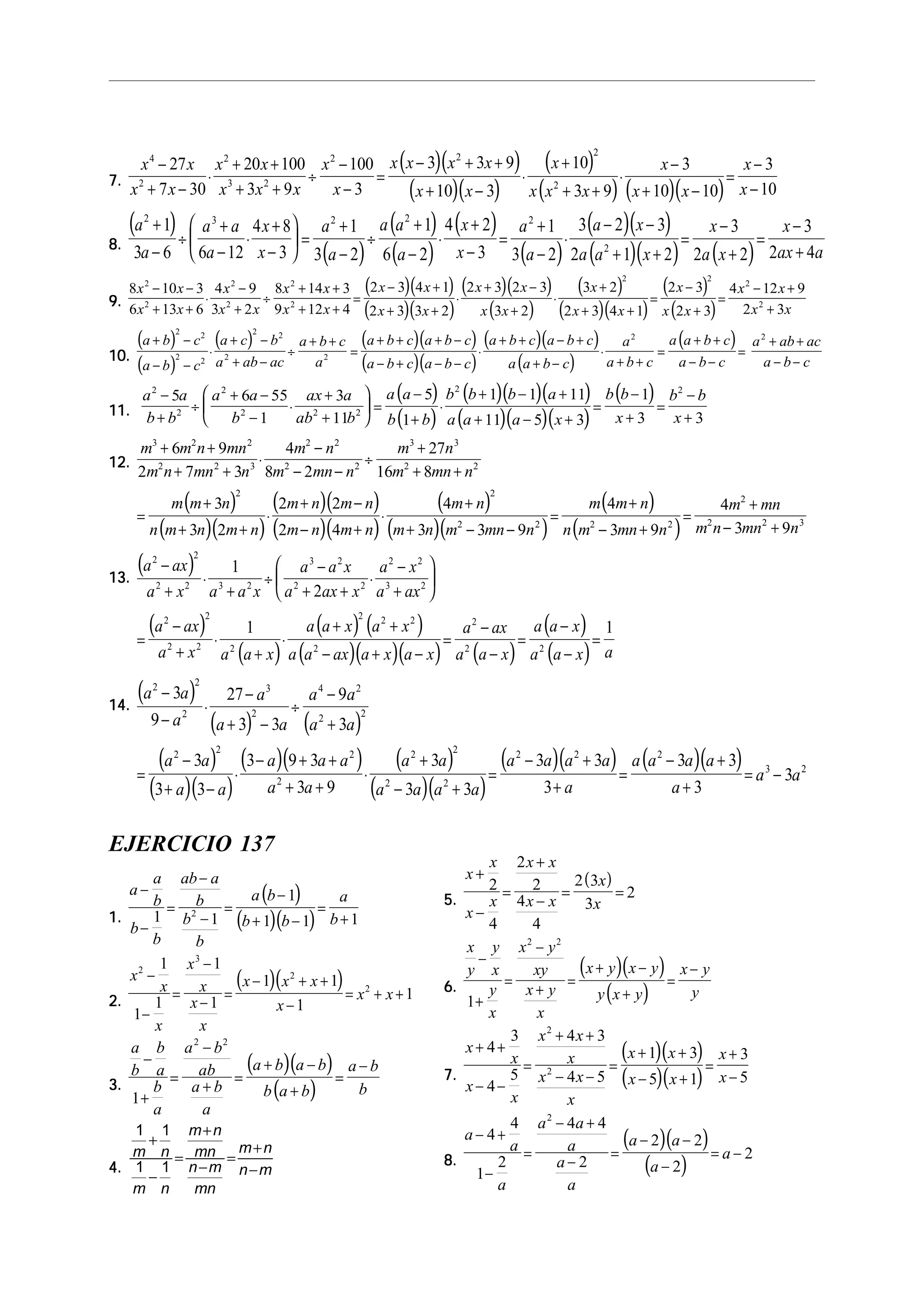 7.7.7.7.7.
( )( )
( )( )
( )
( ) ( )( )
x x
x x
x x
x x x
x
x
x x x x
x x
x
x x x
x
x x
x
x
4
2
2
3 2
2 2 2
2
27
7 30
20 100
3 9
100
3
3 3 9
10 3
10
3 9
3
10 10
3
10
−
+ −
⋅
+ +
+ +
÷
−
−
=
− + +
+ −
⋅
+
+ +
⋅
−
+ −
=
−
−
8.8.8.8.8.
( )
( )
( )
( )
( )
( )
( )( )
( )( ) ( )
a
a
a a
a
x
x
a
a
a a
a
x
x
a
a
a x
a a x
x
a x
x
ax a
2 3 2 2 2
2
1
3 6 6 12
4 8
3
1
3 2
1
6 2
4 2
3
1
3 2
3 2 3
2 1 2
3
2 2
3
2 4
+
−
÷
+
−
⋅
+
−





 =
+
−
÷
+
−
⋅
+
−
=
+
−
⋅
− −
+ +
=
−
+
=
−
+
9.9.9.9.9.
( )( )
( )( )
( )( )
( )
( )
( )( )
( )
( )
8 10 3
6 13 6
4 9
3 2
8 14 3
9 12 4
2 3 4 1
2 3 3 2
2 3 2 3
3 2
3 2
2 3 4 1
2 3
2 3
4 12 9
2 3
2
2
2
2
2
2
2 2
2
2
x x
x x
x
x x
x x
x x
x x
x x
x x
x x
x
x x
x
x x
x x
x x
− −
+ +
⋅
−
+
÷
+ +
+ +
=
− +
+ +
⋅
+ −
+
⋅
+
+ +
=
−
+
=
− +
+
10.10.10.10.10.
( )
( )
( ) ( )( )
( )( )
( )( )
( )
( )a b c
a b c
a c b
a ab ac
a b c
a
a b c a b c
a b c a b c
a b c a b c
a a b c
a
a b c
a a b c
a b c
a ab ac
a b c
+ −
− −
⋅
+ −
+ −
÷
+ +
=
+ + + −
− + − −
⋅
+ + − +
+ −
⋅
+ +
=
+ +
− −
=
+ +
− −
2 2
2 2
2 2
2 2
2 2
11.11.11.11.11.
( )
( )
( )( )( )
( )( )( )
( )a a
b b
a a
b
ax a
ab b
a a
b b
b b b a
a a a x
b b
x
b b
x
2
2
2
2 2 2
2 2
5 6 55
1
3
11
5
1
1 1 11
11 5 3
1
3 3
−
+
÷
+ −
−
⋅
+
+





 =
−
+
⋅
+ − +
+ − +
=
−
+
=
−
+
12.12.12.12.12.
( )
( )( )
( )( )
( )( )
( )
( )( )
( )
( )
m m n mn
m n mn n
m n
m mn n
m n
m mn n
m m n
n m n m n
m n m n
m n m n
m n
m n m mn n
m m n
n m mn n
m mn
m n mn n
3 2 2
2 2 3
2 2
2 2
3 3
2 2
2 2
2 2 2 2
2
2 2 3
6 9
2 7 3
4
8 2
27
16 8
3
3 2
2 2
2 4
4
3 3 9
4
3 9
4
3 9
+ +
+ +
⋅
−
− −
÷
+
+ +
=
+
+ +
⋅
+ −
− +
⋅
+
+ − −
=
+
− +
=
+
− +
13.13.13.13.13.
( )
( )
( )
( ) ( )
( )( )( ) ( )
( )
( )
a ax
a x a a x
a a x
a ax x
a x
a ax
a ax
a x a a x
a a x a x
a a ax a x a x
a ax
a a x
a a x
a a x a
2 2
2 2 3 2
3 2
2 2
2 2
3 2
2 2
2 2 2
2 2 2
2
2
2 2
1
2
1 1
−
+
⋅
+
÷
−
+ +
⋅
−
+






=
−
+
⋅
+
⋅
+ +
− + −
=
−
−
=
−
−
=
14.14.14.14.14.
( )
( ) ( )
( )
( )( )
( )( ) ( )
( )( )
( )( ) ( )( )
a a
a
a
a a
a a
a a
a a
a a
a a a
a a
a a
a a a a
a a a a
a
a a a a
a
a a
2 2
2
3
2
4 2
2 2
2 2 2
2
2 2
2 2
2 2 2
3 2
3
9
27
3 3
9
3
3
3 3
3 9 3
3 9
3
3 3
3 3
3
3 3
3
3
−
−
⋅
−
+ −
÷
−
+
=
−
+ −
⋅
− + +
+ +
⋅
+
− +
=
− +
+
=
− +
+
= −
EJERCICIO 137
1.1.1.1.1.
( )
( )( )
a
a
b
b
b
ab a
b
b
b
a b
b b
a
b
−
−
=
−
−
=
−
+ −
=
+1 1
1
1 1 12
2.2.2.2.2.
( )( )x
x
x
x
x
x
x
x x x
x
x x
2
3
2
2
1
1
1
1
1
1 1
1
1
−
−
=
−
−
=
− + +
−
= + +
3.3.3.3.3.
( )( )
( )
a
b
b
a
b
a
a b
ab
a b
a
a b a b
b a b
a b
b
−
+
=
−
+
=
+ −
+
=
−
1
2 2
4.4.4.4.4.
1 1
1 1
m n
m n
m n
mn
n m
mn
m n
n m
+
−
=
+
−
=
+
−
5.5.5.5.5.
( )x
x
x
x
x x
x x
x
x
+
−
=
+
−
= =2
4
2
2
4
4
2 3
3
2
6.6.6.6.6.
( )( )
( )
x
y
y
x
y
x
x y
xy
x y
x
x y x y
y x y
x y
y
−
+
=
−
+
=
+ −
+
=
−
1
2 2
7.7.7.7.7.
( )( )
( )( )
x
x
x
x
x x
x
x x
x
x x
x x
x
x
+ +
− −
=
+ +
− −
=
+ +
− +
=
+
−
4
3
4
5
4 3
4 5
1 3
5 1
3
5
2
2
8.8.8.8.8.
( )( )
( )
a
a
a
a a
a
a
a
a a
a
a
− +
−
=
− +
−
=
− −
−
= −
4
4
1
2
4 4
2
2 2
2
2
2
 