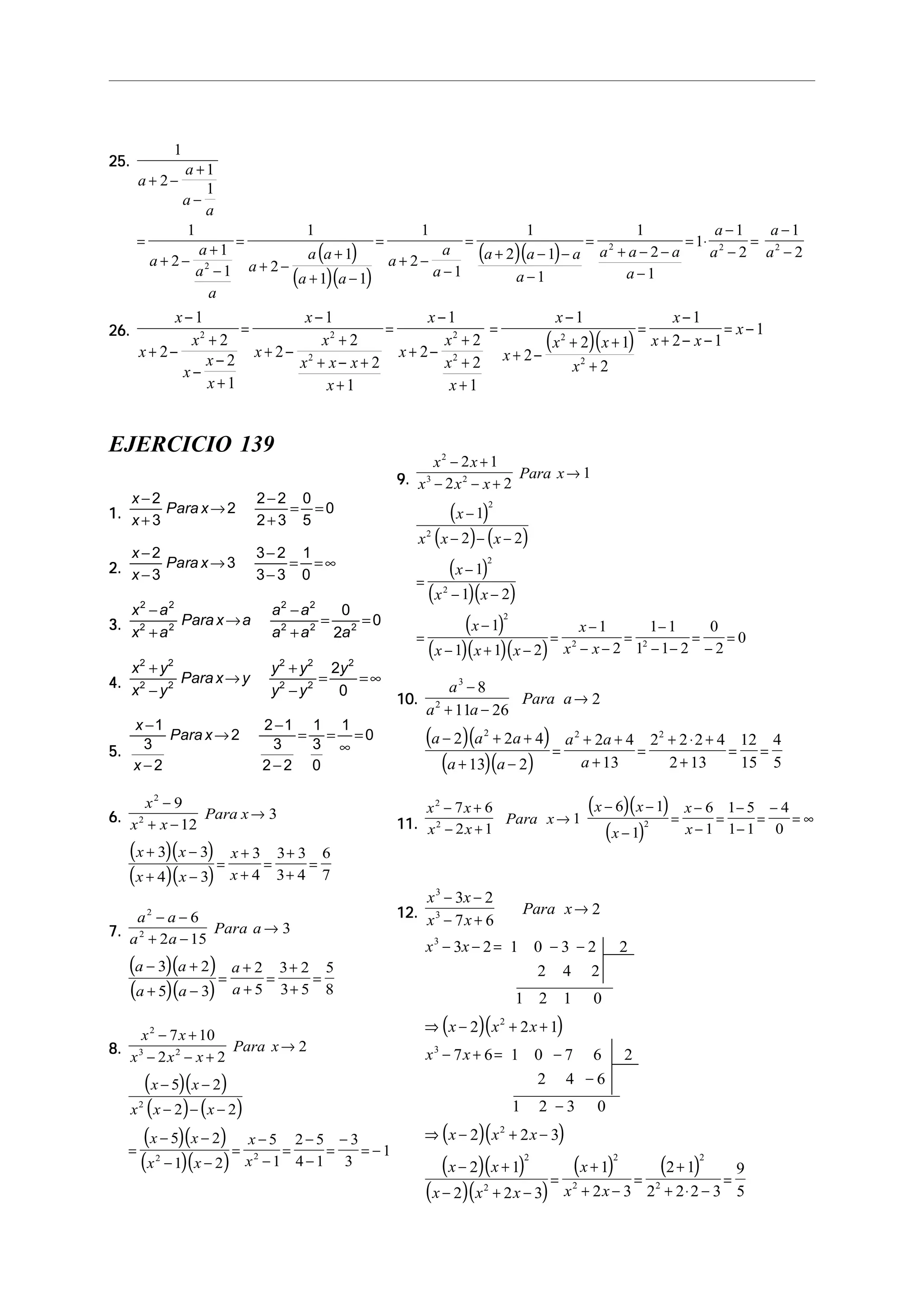 25.25.25.25.25.
( )
( )( )
( )( )
1
2
1
1
1
2
1
1
1
2
1
1 1
1
2
1
1
2 1
1
1
2
1
1
1
2
1
2
2
2 2 2
a
a
a
a
a
a
a
a
a
a a
a a
a
a
a
a a a
a
a a a
a
a
a
a
a
+ −
+
−
=
+ −
+
−
=
+ −
+
+ −
=
+ −
−
=
+ − −
−
=
+ − −
−
= ⋅
−
−
=
−
−
26.26.26.26.26.
( )( )
x
x
x
x
x
x
x
x
x
x x x
x
x
x
x
x
x
x
x
x x
x
x
x x
x
−
+ −
+
−
−
+
=
−
+ −
+
+ − +
+
=
−
+ −
+
+
+
=
−
+ −
+ +
+
=
−
+ − −
= −
1
2
2
2
1
1
2
2
2
1
1
2
2
2
1
1
2
2 1
2
1
2 1
12 2
2
2
2
2
2
EJERCICIO 139
1.1.1.1.1.
x
x
Para x
−
+
→
−
+
= =
2
3
2
2 2
2 3
0
5
0
2.2.2.2.2.
x
x
Para x
−
−
→
−
−
= =∞
2
3
3
3 2
3 3
1
0
3.3.3.3.3.
x a
x a
Parax a
a a
a a a
2 2
2 2
2 2
2 2 2
0
2
0
−
+
→
−
+
= =
4.4.4.4.4.
x y
x y
Parax y
y y
y y
y2 2
2 2
2 2
2 2
2
2
0
+
−
→
+
−
= =∞
5.5.5.5.5.
x
x
Para x
−
−
→
−
−
= =
∞
=
1
3
2
2
2 1
3
2 2
1
3
0
1
0
6.6.6.6.6.
( )( )
( )( )
x
x x
Para x
x x
x x
x
x
2
2
9
12
3
3 3
4 3
3
4
3 3
3 4
6
7
−
+ −
→
+ −
+ −
=
+
+
=
+
+
=
7.7.7.7.7.
( )( )
( )( )
a a
a a
Para a
a a
a a
a
a
2
2
6
2 15
3
3 2
5 3
2
5
3 2
3 5
5
8
− −
+ −
→
− +
+ −
=
+
+
=
+
+
=
8.8.8.8.8.
( )( )
( ) ( )
( )( )
( )( )
x x
x x x
Para x
x x
x x x
x x
x x
x
x
2
3 2
2
2 2
7 10
2 2
2
5 2
2 2
5 2
1 2
5
1
2 5
4 1
3
3
1
− +
− − +
→
− −
− − −
=
− −
− −
=
−
−
=
−
−
=
−
= −
9.9.9.9.9.
( )
( ) ( )
( )
( )( )
( )
( )( )( )
x x
x x x
Para x
x
x x x
x
x x
x
x x x
x
x x
2
3 2
2
2
2
2
2
2 2
2 1
2 2
1
1
2 2
1
1 2
1
1 1 2
1
2
1 1
1 1 2
0
2
0
− +
− − +
→
−
− − −
=
−
− −
=
−
− + −
=
−
− −
=
−
− −
=
−
=
10.10.10.10.10.
( )( )
( )( )
a
a a
Para a
a a a
a a
a a
a
3
2
2 2 2
8
11 26
2
2 2 4
13 2
2 4
13
2 2 2 4
2 13
12
15
4
5
−
+ −
→
− + +
+ −
=
+ +
+
=
+ ⋅ +
+
= =
11.11.11.11.11.
( )( )
( )
x x
x x
Para x
x x
x
x
x
2
2 2
7 6
2 1
1
6 1
1
6
1
1 5
1 1
4
0
− +
− +
→
− −
−
=
−
−
=
−
−
=
−
= ∞
12.12.12.12.12.
( )( )
( )( )
( )( )
( )( )
( ) ( )
x x
x x
Para x
x x
x x x
x x
x x x
x x
x x x
x
x x
3
3
3
2
3
2
2
2
2
2
2
2
3 2
7 6
2
3 2 1 0 3 2 2
2 4 2
1 2 1 0
2 2 1
7 6 1 0 7 6 2
2 4 6
1 2 3 0
2 2 3
2 1
2 2 3
1
2 3
2 1
2 2 2 3
9
5
− −
− +
→
− − = − −
⇒ − + +
− + = −
−
−
⇒ − + −
− +
− + −
=
+
+ −
=
+
+ ⋅ −
=
 