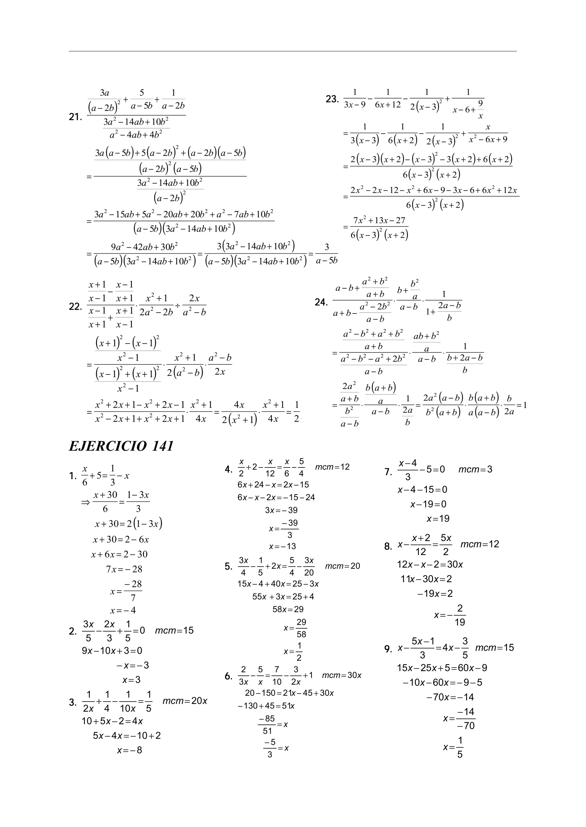 21.21.21.21.21.
( )
( ) ( ) ( )( )
( ) ( )
( )
( )( )
( )( )
3
2
5
5
1
2
3 14 10
4 4
3 5 5 2 2 5
2 5
3 14 10
2
3 15 5 20 20 7 10
5 3 14 10
9 42 30
5 3 14 10
2
2 2
2 2
2
2
2 2
2
2 2 2 2 2
2 2
2 2
2 2
a
a b a b a b
a ab b
a ab b
a a b a b a b a b
a b a b
a ab b
a b
a ab a ab b a ab b
a b a ab b
a ab b
a b a ab b
−
+
−
+
−
− +
− +
=
− + − + − −
− −
− +
−
=
− + − + + − +
− − +
=
− +
− − +
( )
( )( )
=
− +
− − +
=
−
3 3 14 10
5 3 14 10
3
5
2 2
2 2
a ab b
a b a ab b a b
22.22.22.22.22.
( ) ( )
( ) ( ) ( )
( )
x
x
x
x
x
x
x
x
x
a b
x
a b
x x
x
x x
x
x
a b
a b
x
x x x x
x x x x
x
x
x
x
x
x
+
−
−
−
+
−
+
+
+
−
⋅
+
−
÷
−
=
+ − −
−
− + +
−
⋅
+
−
⋅
−
=
+ + − + −
− + + + +
⋅
+
=
+
⋅
+
=
1
1
1
1
1
1
1
1
1
2 2
2
1 1
1
1 1
1
1
2 2
2 1 2 1
2 1 2 1
1
4
4
2 1
1
4
1
2
2
2 2
2 2
2
2 2
2
2
2
2
2 2
2 2
2
2
2
23.23.23.23.23.
( )
( ) ( ) ( )
( )( ) ( ) ( ) ( )
( ) ( )
( ) ( )
( ) ( )
1
3 9
1
6 12
1
2 3
1
6
9
1
3 3
1
6 2
1
2 3 6 9
2 3 2 3 3 2 6 2
6 3 2
2 2 12 6 9 3 6 6 12
6 3 2
7 13 27
6 3 2
2
2 2
2
2
2 2 2
2
2
2
x x x x
x
x x x
x
x x
x x x x x
x x
x x x x x x x
x x
x x
x x
−
−
+
−
−
+
− +
=
−
−
+
−
−
+
− +
=
− + − − − + + +
− +
=
− − − + − − − + +
− +
=
+ −
− +
24.24.24.24.24.
( )
( )
( )
( )
( )
a b
a b
a b
a b
a b
a b
b
b
a
a b a b
b
a b a b
a b
a b a b
a b
ab b
a
a b b a b
b
a
a b
b
a b
b a b
a
a b a
b
a a b
b a b
b a b
a a b
b
a
− +
+
+
+ −
−
−
⋅
+
−
⋅
+
−
=
− + +
+
− − +
−
⋅
+
−
⋅
+ −
=
+
−
⋅
+
−
⋅ =
−
+
⋅
+
−
⋅ =
2 2
2 2
2
2 2 2 2
2 2 2 2
2
2
2
2
2
2
1
1
2
2
1
2
2
1
2
2
2
1
EJERCICIO 141
1.1.1.1.1.
( )
x
x
x x
x x
x x
x x
x
x
x
6
5
1
3
30
6
1 3
3
30 2 1 3
30 2 6
6 2 30
7 28
28
7
4
+ = −
⇒
+
=
−
+ = −
+ = −
+ = −
= −
=
−
= −
2.2.2.2.2.
3
5
2
3
1
5
0 15
9 10 3 0
3
3
x x
mcm
x x
x
x
− + = =
− + =
− = −
=
3.3.3.3.3.
1
2
1
4
1
10
1
5
20
10 5 2 4
5 4 10 2
8
x x
mcm x
x x
x x
x
+ − = =
+ − =
− = − +
= −
4.4.4.4.4.
x x x
mcm
x x x
x x x
x
x
x
2
2
12 6
5
4
12
6 24 2 15
6 2 15 24
3 39
39
3
13
+ − = − =
+ − = −
− − = − −
= −
=
−
= −
5.5.5.5.5.
3
4
1
5
2
5
4
3
20
20
15 4 40 25 3
55 3 25 4
58 29
29
58
1
2
x
x
x
mcm
x x x
x x
x
x
x
− + = − =
− + = −
+ = +
=
=
=
6.6.6.6.6.
2
3
5 7
10
3
2
1 30
20 150 21 45 30
130 45 51
85
51
5
3
x x x
mcm x
x x
x
x
x
− = − + =
− = − +
− + =
−
=
−
=
7.7.7.7.7.
x
mcm
x
x
x
−
− = =
− − =
− =
=
4
3
5 0 3
4 15 0
19 0
19
8.8.8.8.8. x
x x
mcm
x x x
x x
x
x
−
+
= =
− − =
− =
− =
= −
2
12
5
2
12
12 2 30
11 30 2
19 2
2
19
9.9.9.9.9. x
x
x mcm
x x x
x x
x
x
x
−
−
= − =
− + = −
− − = − −
− = −
=
−
−
=
5 1
3
4
3
5
15
15 25 5 60 9
10 60 9 5
70 14
14
70
1
5
 