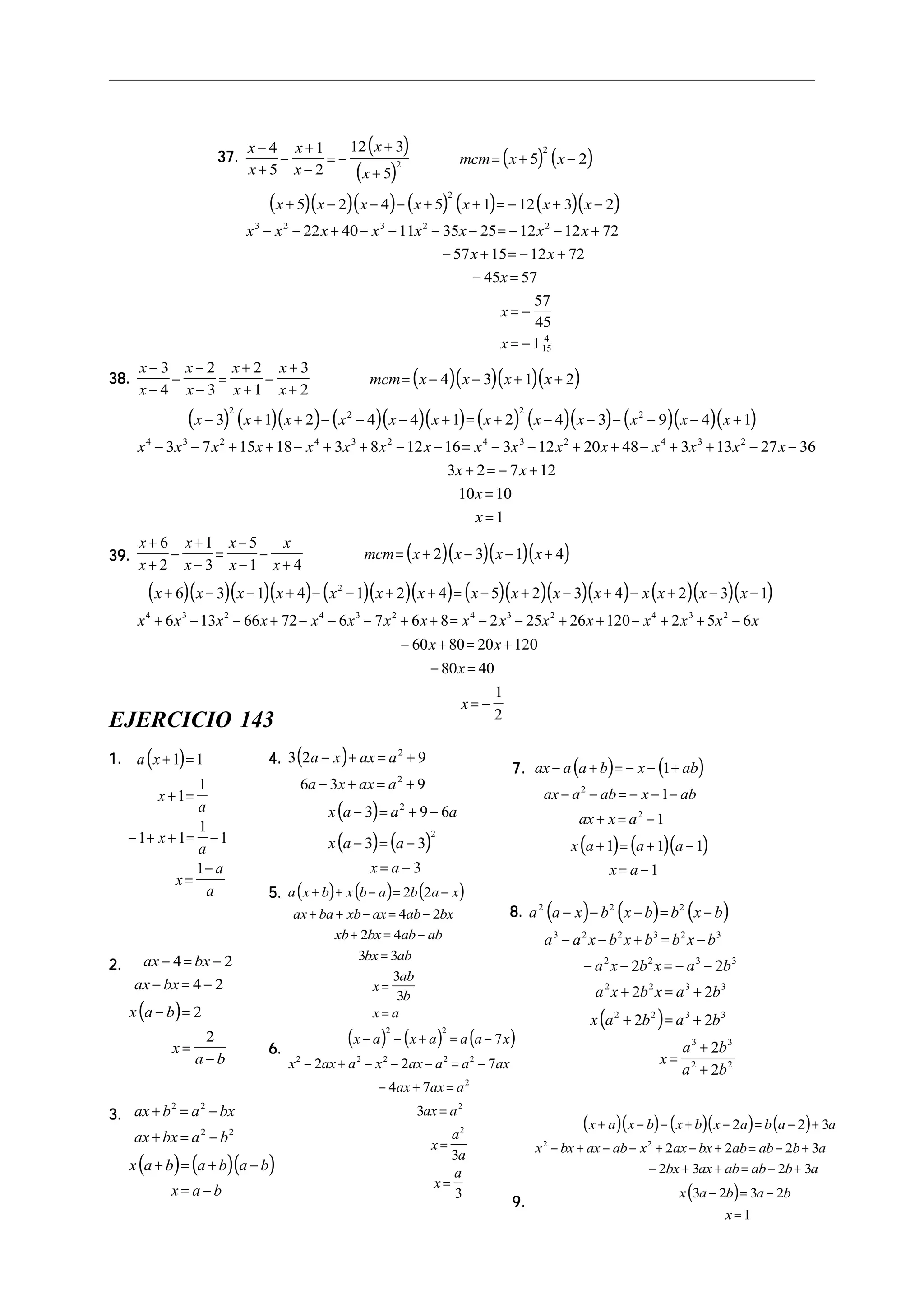 37.37.37.37.37.
( )
( )
( ) ( )
( )( )( ) ( ) ( ) ( )( )
x
x
x
x
x
x
mcm x x
x x x x x x x
x x x x x x x x
x x
x
x
x
−
+
−
+
−
= −
+
+
= + −
+ − − − + + = − + −
− − + − − − − = − − +
− + = − +
− =
= −
= −
4
5
1
2
12 3
5
5 2
5 2 4 5 1 12 3 2
22 40 11 35 25 12 12 72
57 15 12 72
45 57
57
45
1
2
2
2
3 2 3 2 2
4
15
38.38.38.38.38. ( )( )( )( )
( ) ( )( ) ( )( )( ) ( ) ( )( ) ( )( )( )
x
x
x
x
x
x
x
x
mcm x x x x
x x x x x x x x x x x x
x x x x x x x x x x x x x x x x
x
−
−
−
−
−
=
+
+
−
+
+
= − − + +
− + + − − − + = + − − − − − +
− − + + − + + − − = − − + + − + + − −
+ =
3
4
2
3
2
1
3
2
4 3 1 2
3 1 2 4 4 1 2 4 3 9 4 1
3 7 15 18 3 8 12 16 3 12 20 48 3 13 27 36
3 2
2 2 2 2
4 3 2 4 3 2 4 3 2 4 3 2
− +
=
=
7 12
10 10
1
x
x
x
39.39.39.39.39. ( )( )( )( )
( )( )( )( ) ( )( )( ) ( )( )( )( ) ( )( )( )
x
x
x
x
x
x
x
x
mcm x x x x
x x x x x x x x x x x x x x x
x x x x x x x x x x x x x x x x
x
+
+
−
+
−
=
−
−
−
+
= + − − +
+ − − + − − + + = − + − + − + − −
+ − − + − − − + + = − − + + − + + −
− + =
6
2
1
3
5
1 4
2 3 1 4
6 3 1 4 1 2 4 5 2 3 4 2 3 1
6 13 66 72 6 7 6 8 2 25 26 120 2 5 6
60 80
2
4 3 2 4 3 2 4 3 2 4 3 2
20 120
80 40
1
2
x
x
x
+
− =
= −
EJERCICIO 143
1.1.1.1.1. ( )a x
x
a
x
a
x
a
a
+ =
+ =
− + + = −
=
−
1 1
1
1
1 1
1
1
1
2.2.2.2.2.
( )
ax bx
ax bx
x a b
x
a b
− = −
− = −
− =
=
−
4 2
4 2
2
2
3.3.3.3.3.
( ) ( )( )
ax b a bx
ax bx a b
x a b a b a b
x a b
+ = −
+ = −
+ = + −
= −
2 2
2 2
4.4.4.4.4. ( )
( )
( ) ( )
3 2 9
6 3 9
3 9 6
3 3
3
2
2
2
2
a x ax a
a x ax a
x a a a
x a a
x a
− + = +
− + = +
− = + −
− = −
= −
5.5.5.5.5. ( ) ( ) ( )a x b x b a b a x
ax ba xb ax ab bx
xb bx ab ab
bx ab
x
ab
b
x a
+ + − = −
+ + − = −
+ = −
=
=
=
2 2
4 2
2 4
3 3
3
3
6.6.6.6.6.
( ) ( ) ( )x a x a a a x
x ax a x ax a a ax
ax ax a
ax a
x
a
a
x
a
− − + = −
− + − − − = −
− + =
=
=
=
2 2
2 2 2 2 2
2
2
2
7
2 2 7
4 7
3
3
3
7.7.7.7.7. ( ) ( )
( ) ( )( )
ax a a b x ab
ax a ab x ab
ax x a
x a a a
x a
− + = − − +
− − = − − −
+ = −
+ = + −
= −
1
1
1
1 1 1
1
2
2
8.8.8.8.8. ( ) ( ) ( )
( )
a a x b x b b x b
a a x b x b b x b
a x b x a b
a x b x a b
x a b a b
x
a b
a b
2 2 2
3 2 2 3 2 3
2 2 3 3
2 2 3 3
2 2 3 3
3 3
2 2
2 2
2 2
2 2
2
2
− − − = −
− − + = −
− − = − −
+ = +
+ = +
=
+
+
9.9.9.9.9.
( )( ) ( )( ) ( )
( )
x a x b x b x a b a a
x bx ax ab x ax bx ab ab b a
bx ax ab ab b a
x a b a b
x
+ − − + − = − +
− + − − + − + = − +
− + + = − +
− = −
=
2 2 3
2 2 2 3
2 3 2 3
3 2 3 2
1
2 2
 