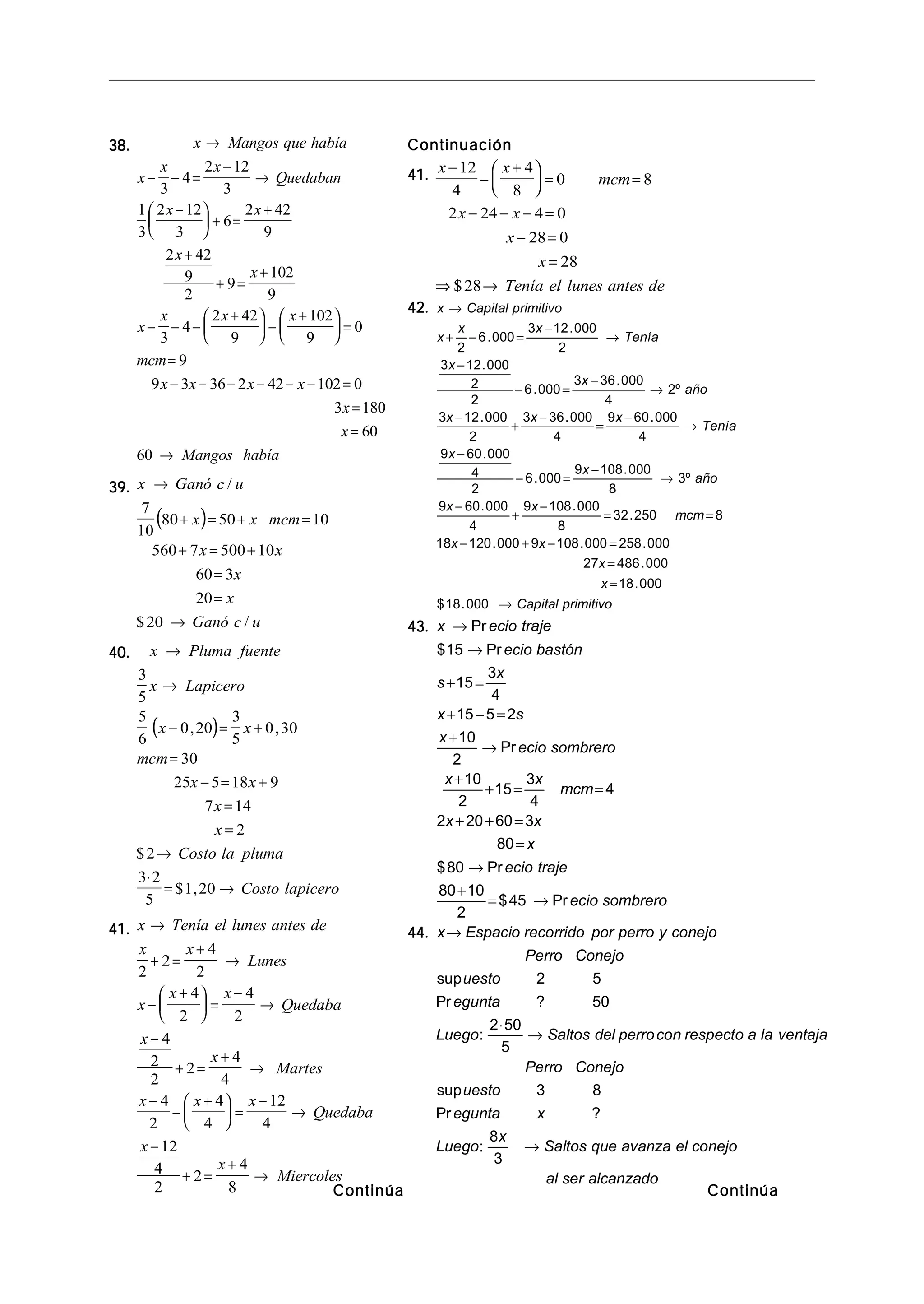 38.38.38.38.38. x Mangos que había
x
x x
Quedaban
x x
x
x
x
x x x
mcm
x x x x
x
x
Mangos había
→
− − =
−
→
−




 + =
+
+
+ =
+
− − −
+




 −
+




 =
=
− − − − − − =
=
=
→
3
4
2 12
3
1
3
2 12
3
6
2 42
9
2 42
9
2
9
102
9
3
4
2 42
9
102
9
0
9
9 3 36 2 42 102 0
3 180
60
60
39.39.39.39.39.
( )
x Ganó c u
x x mcm
x x
x
x
Ganó c u
→
+ = + =
+ = +
=
=
→
/
$ /
7
10
80 50 10
560 7 500 10
60 3
20
20
40.40.40.40.40.
( )
x Pluma fuente
x Lapicero
x x
mcm
x x
x
x
Costo la pluma
Costo lapicero
→
→
− = +
=
− = +
=
=
→
⋅
= →
3
5
5
6
0 20
3
5
0 30
30
25 5 18 9
7 14
2
2
3 2
5
1 20
, ,
$
$ ,
41.41.41.41.41. x Tenía el lunes antes de
x x
Lunes
x
x x
Quedaba
x
x
Martes
x x x
Quedaba
x
x
Miercoles
→
+ =
+
→
−
+




 =
−
→
−
+ =
+
→
−
−
+




 =
−
→
−
+ =
+
→
2
2
4
2
4
2
4
2
4
2
2
2
4
4
4
2
4
4
12
4
12
4
2
2
4
8
ContinuaciónContinuaciónContinuaciónContinuaciónContinuación
41.41.41.41.41. x x
mcm
x x
x
x
Tenía el lunes antes de
−
−
+




 = =
− − − =
− =
=
⇒ →
12
4
4
8
0 8
2 24 4 0
28 0
28
28$
42.42.42.42.42. x Capital primitivo
x
x x
Tenía
x
x
año
x x x
Tenía
x
x
año
x x
mcm
x x
x
x
Capital primitivo
→
+ − =
−
→
−
− =
−
→
−
+
−
=
−
→
−
− =
−
→
−
+
−
= =
− + − =
=
=
→
2
6 000
3 12 000
2
3 12 000
2
2
6 000
3 36 000
4
2
3 12 000
2
3 36 000
4
9 60 000
4
9 60 000
4
2
6 000
9 108 000
8
3
9 60 000
4
9 108 000
8
32 250 8
18 120 000 9 108 000 258 000
27 486 000
18 000
18 000
.
.
.
.
.
º
. . .
.
.
.
º
. .
.
. . .
.
.
$ .
43.43.43.43.43. x ecio traje
ecio bastón
s
x
x s
x
ecio sombrero
x x
mcm
x x
x
ecio traje
ecio sombrero
→
→
+ =
+ − =
+
→
+
+ = =
+ + =
=
→
+
= →
Pr
$ Pr
Pr
$ Pr
$ Pr
15
15
3
4
15 5 2
10
2
10
2
15
3
4
4
2 20 60 3
80
80
80 10
2
45
44.44.44.44.44. x Espacio recorrido por perro y conejo
Perro Conejo
uesto
egunta
Luego Saltos del perrocon respecto a la ventaja
Perro Conejo
uesto
egunta x
Luego
x
Saltos que avanza el conejo
al ser alcanzado
→
⋅
→
→
sup
Pr ?
:
sup
Pr ?
:
2 5
50
2 50
5
3 8
8
3
ContinúaContinúaContinúaContinúaContinúaContinúaContinúaContinúaContinúaContinúa
 