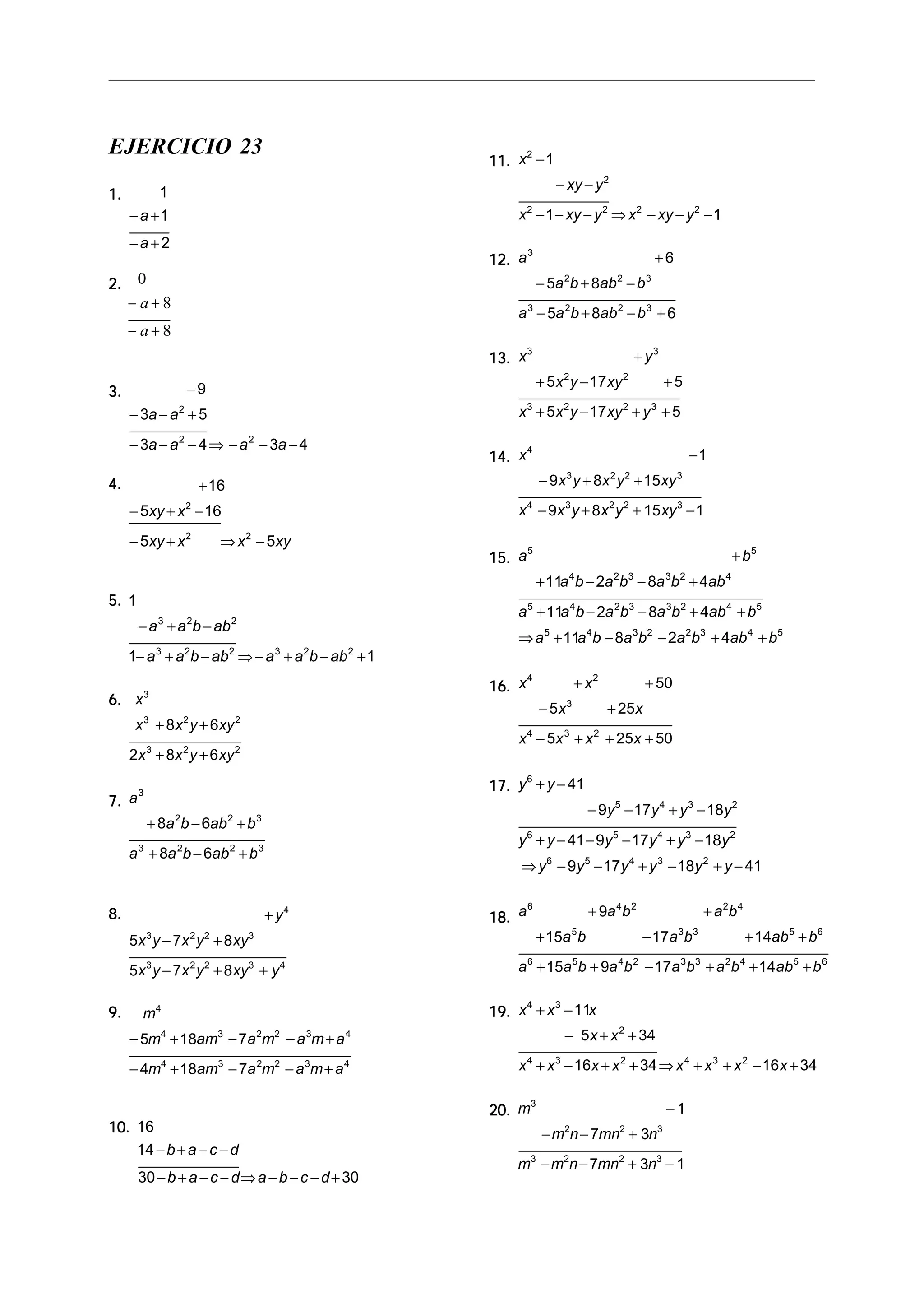EJERCICIO 23
1.1.1.1.1. 1
1
2
− +
− +
a
a
2.2.2.2.2. 0
8
8
− +
− +
a
a
3.3.3.3.3. −
− − +
− − − ⇒ − − −
9
3 5
3 4 3 4
2
2 2
a a
a a a a
4.4.4.4.4. +
− + −
− + ⇒ −
16
5 16
5 5
2
2 2
xy x
xy x x xy
5.5.5.5.5. 1
1 1
3 2 2
3 2 2 3 2 2
− + −
− + − ⇒− + − +
a a b ab
a a b ab a a b ab
6.6.6.6.6. x
x x y xy
x x y xy
3
3 2 2
3 2 2
8 6
2 8 6
+ +
+ +
7.7.7.7.7. a
a b ab b
a a b ab b
3
2 2 3
3 2 2 3
8 6
8 6
+ − +
+ − +
8.8.8.8.8. +
− +
− + +
y
x y x y xy
x y x y xy y
4
3 2 2 3
3 2 2 3 4
5 7 8
5 7 8
9.9.9.9.9. m
m am a m a m a
m am a m a m a
4
4 3 2 2 3 4
4 3 2 2 3 4
5 18 7
4 18 7
− + − − +
− + − − +
10.10.10.10.10. 16
14
30 30
− + − −
− + − − ⇒ − − − +
b a c d
b a c d a b c d
11.11.11.11.11. x
xy y
x xy y x xy y
2
2
2 2 2 2
1
1 1
−
− −
− − − ⇒ − − −
12.12.12.12.12. a
a b ab b
a a b ab b
3
2 2 3
3 2 2 3
6
5 8
5 8 6
+
− + −
− + − +
13.13.13.13.13. x y
x y xy
x x y xy y
3 3
2 2
3 2 2 3
5 17 5
5 17 5
+
+ − +
+ − + +
14.14.14.14.14. x
x y x y xy
x x y x y xy
4
3 2 2 3
4 3 2 2 3
1
9 8 15
9 8 15 1
−
− + +
− + + −
15.15.15.15.15. a b
a b a b a b ab
a a b a b a b ab b
a a b a b a b ab b
5 5
4 2 3 3 2 4
5 4 2 3 3 2 4 5
5 4 3 2 2 3 4 5
11 2 8 4
11 2 8 4
11 8 2 4
+
+ − − +
+ − − + +
⇒ + − − + +
16.16.16.16.16. x x
x x
x x x x
4 2
3
4 3 2
50
5 25
5 25 50
+ +
− +
− + + +
17.17.17.17.17. y y
y y y y
y y y y y y
y y y y y y
6
5 4 3 2
6 5 4 3 2
6 5 4 3 2
41
9 17 18
41 9 17 18
9 17 18 41
+ −
− − + −
+ − − − + −
⇒ − − + − + −
18.18.18.18.18. a a b a b
a b a b ab b
a a b a b a b a b ab b
6 4 2 2 4
5 3 3 5 6
6 5 4 2 3 3 2 4 5 6
9
15 17 14
15 9 17 14
+ +
+ − + +
+ + − + + +
19.19.19.19.19. x x x
x x
x x x x x x x x
4 3
2
4 3 2 4 3 2
11
5 34
16 34 16 34
+ −
− + +
+ − + + ⇒ + + − +
20.20.20.20.20. m
m n mn n
m m n mn n
3
2 2 3
3 2 2 3
1
7 3
7 3 1
−
− − +
− − + −
 