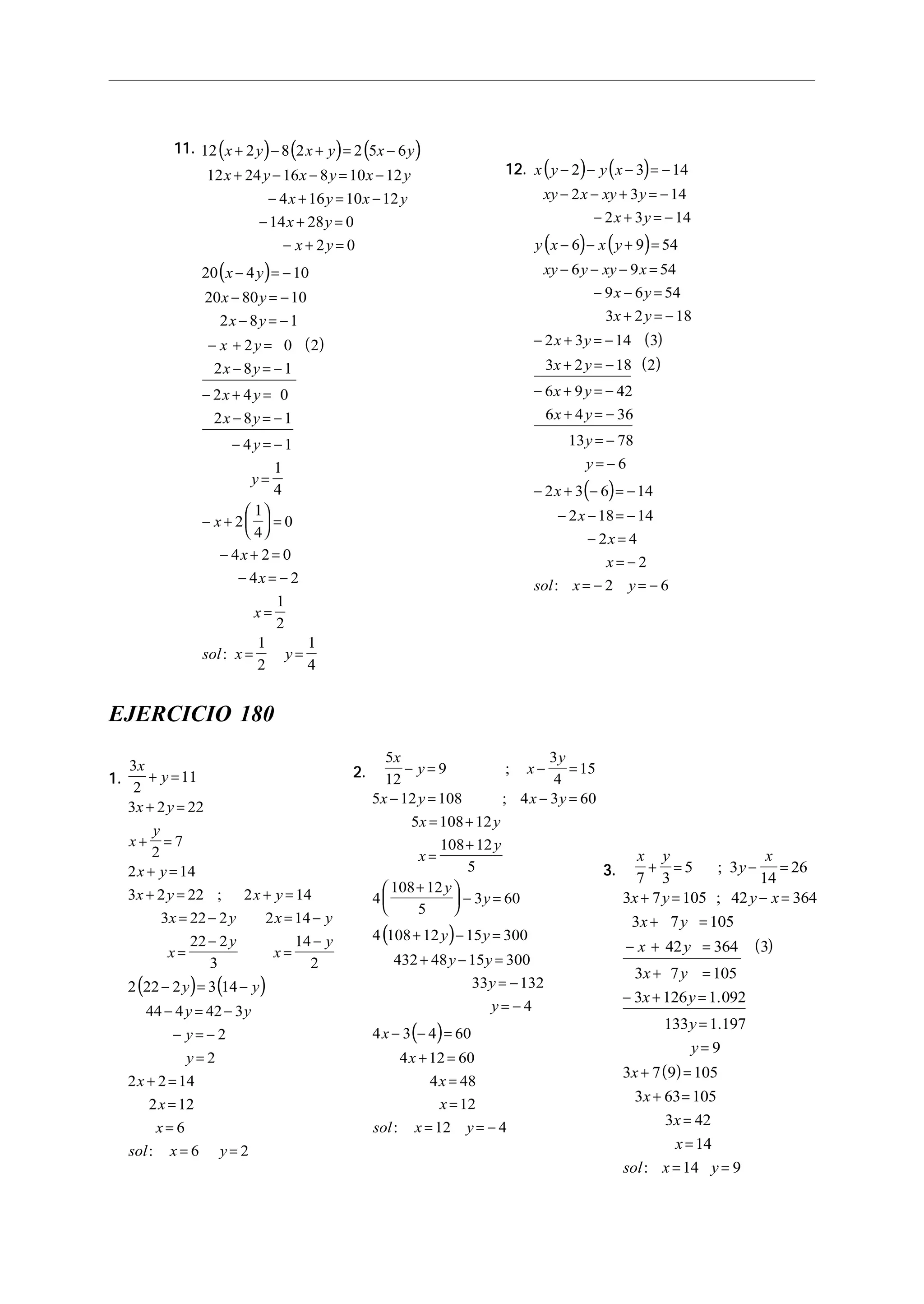 11.11.11.11.11. ( ) ( ) ( )
( )
( )
12 2 8 2 2 5 6
12 24 16 8 10 12
4 16 10 12
14 28 0
2 0
20 4 10
20 80 10
2 8 1
2 0 2
2 8 1
2 4 0
2 8 1
4 1
1
4
2
1
4
0
4 2 0
4
x y x y x y
x y x y x y
x y x y
x y
x y
x y
x y
x y
x y
x y
x y
x y
y
y
x
x
x
+ − + = −
+ − − = −
− + = −
− + =
− + =
− = −
− = −
− = −
− + =
− = −
− + =
− = −
− = −
=
− +





 =
− + =
− = −
=
= =
2
1
2
1
2
1
4
x
sol x y:
12.12.12.12.12. ( ) ( )
( ) ( )
( )
( )
( )
x y y x
xy x xy y
x y
y x x y
xy y xy x
x y
x y
x y
x y
x y
x y
y
y
x
x
x
x
sol x y
− − − = −
− − + = −
− + = −
− − + =
− − − =
− − =
+ = −
− + = −
+ = −
− + = −
+ = −
= −
= −
− + − = −
− − = −
− =
= −
= − = −
2 3 14
2 3 14
2 3 14
6 9 54
6 9 54
9 6 54
3 2 18
2 3 14 3
3 2 18 2
6 9 42
6 4 36
13 78
6
2 3 6 14
2 18 14
2 4
2
2: 6
EJERCICIO 180
1.1.1.1.1.
( ) ( )
3
2
11
3 2 22
2
7
2 14
3 2 22 2 14
3 22 2 2 14
22 2
3
14
2
2 22 2 3 14
44 4 42 3
2
2
2 2 14
2 12
6
6 2
x
y
x y
x
y
x y
x y x y
x y x y
x
y
x
y
y y
y y
y
y
x
x
x
sol x y
+ =
+ =
+ =
+ =
+ = + =
= − = −
=
−
=
−
− = −
− = −
− = −
=
+ =
=
=
= =
;
:
2.2.2.2.2.
( )
( )
5
12
9
3
4
15
5 12 108 4 3 60
5 108 12
108 12
5
4
108 12
5
3 60
4 108 12 15 300
432 48 15 300
33 132
4
4 3 4 60
4 12 60
4 48
12
12 4
x
y x
y
x y x y
x y
x
y
y
y
y y
y y
y
y
x
x
x
x
sol x y
− = − =
− = − =
= +
=
+
+




 − =
+ − =
+ − =
= −
= −
− − =
+ =
=
=
= = −
;
;
:
3.3.3.3.3.
( )
( )
x y
y
x
x y y x
x y
x y
x y
x y
y
y
x
x
x
x
sol x y
7 3
5 3
14
26
3 7 105 42 364
3 7 105
42 364 3
3 7 105
3 126 1 092
133 1 197
9
3 7 9 105
3 63 105
3 42
14
14 9
+ = − =
+ = − =
+ =
− + =
+ =
− + =
=
=
+ =
+ =
=
=
= =
;
;
.
.
:
 