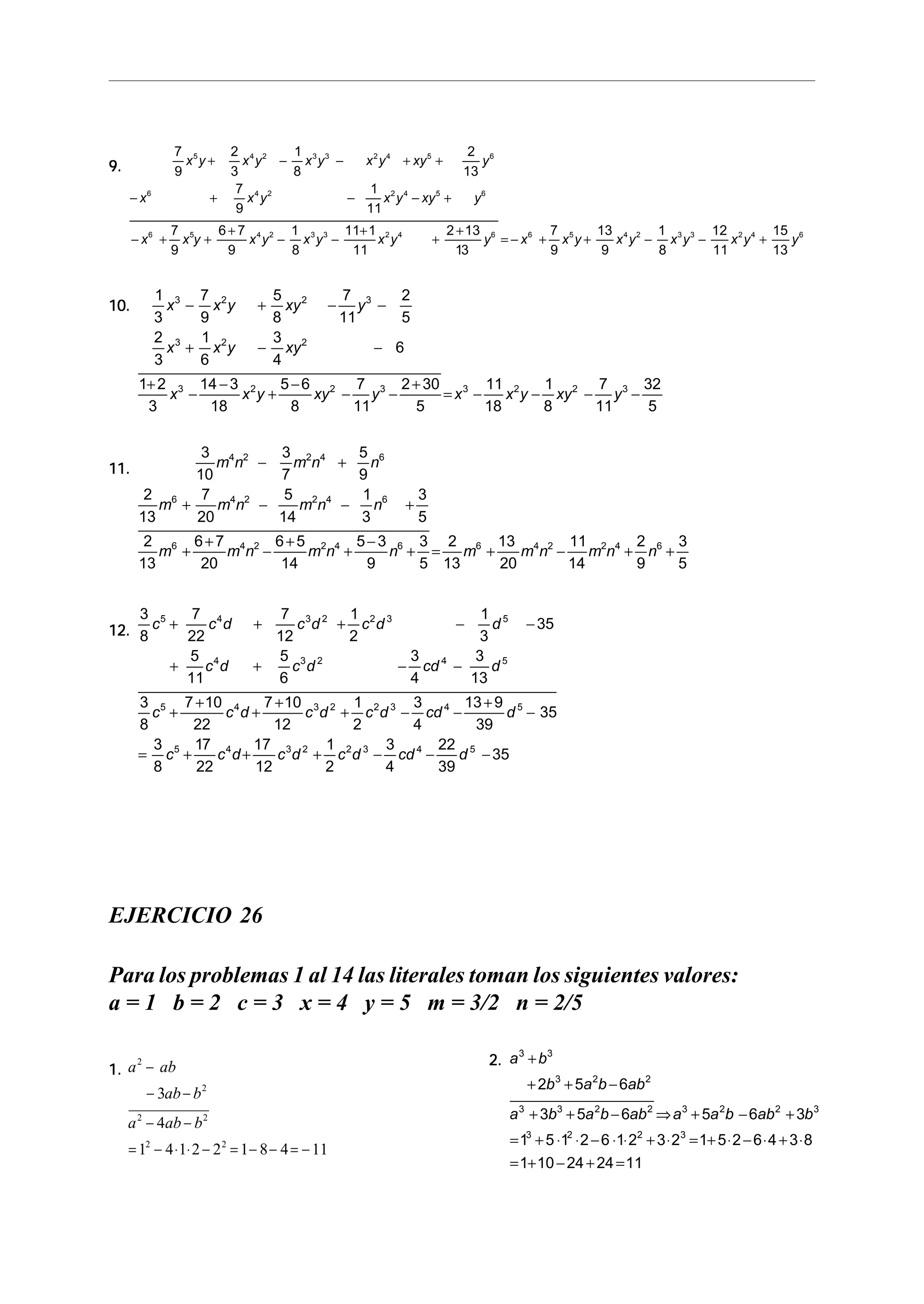 9.9.9.9.9.
7
9
2
3
1
8
2
13
7
9
1
11
7
9
6 7
9
1
8
11 1
11
2 13
13
7
9
13
9
1
8
12
11
15
13
5 4 2 3 3 2 4 5 6
6 4 2 2 4 5 6
6 5 4 2 3 3 2 4 6 6 5 4 2 3 3 2 4 6
x y x y x y x y xy y
x x y x y xy y
x x y x y x y x y y x x y x y x y x y y
+ − − + +
− + − − +
− + +
+
− −
+
+
+
= − + + − − +
10.10.10.10.10.
1
3
7
9
5
8
7
11
2
5
2
3
1
6
3
4
6
1 2
3
14 3
18
5 6
8
7
11
2 30
5
11
18
1
8
7
11
32
5
3 2 2 3
3 2 2
3 2 2 3 3 2 2 3
x x y xy y
x x y xy
x x y xy y x x y xy y
− + − −
+ − −
+
−
−
+
−
− −
+
= − − − −
11.11.11.11.11.
3
10
3
7
5
9
2
13
7
20
5
14
1
3
3
5
2
13
6 7
20
6 5
14
5 3
9
3
5
2
13
13
20
11
14
2
9
3
5
4 2 2 4 6
6 4 2 2 4 6
6 4 2 2 4 6 6 4 2 2 4 6
m n m n n
m m n m n n
m m n m n n m m n m n n
− +
+ − − +
+
+
−
+
+
−
+ = + − + +
12.12.12.12.12.
3
8
7
22
7
12
1
2
1
3
35
5
11
5
6
3
4
3
13
3
8
7 10
22
7 10
12
1
2
3
4
13 9
39
35
3
8
17
22
17
12
1
2
3
4
22
39
35
5 4 3 2 2 3 5
4 3 2 4 5
5 4 3 2 2 3 4 5
5 4 3 2 2 3 4 5
c c d c d c d d
c d c d cd d
c c d c d c d cd d
c c d c d c d cd d
+ + + − −
+ + − −
+
+
+
+
+ − −
+
−
= + + + − − −
EJERCICIO 26
Para los problemas 1 al 14 las literales toman los siguientes valores:
a = 1 b = 2 c = 3 x = 4 y = 5 m = 3/2 n = 2/5
1.1.1.1.1. a ab
ab b
a ab b
2
2
2 2
2 2
3
4
1 4 1 2 2 1 8 4 11
−
− −
− −
= − ⋅ ⋅ − = − − = −
2.2.2.2.2. a b
b a b ab
a b a b ab a a b ab b
3 3
3 2 2
3 3 2 2 3 2 2 3
3 2 2 3
2 5 6
3 5 6 5 6 3
1 5 1 2 6 1 2 3 2 1 5 2 6 4 3 8
1 10 24 24 11
+
+ + −
+ + − ⇒ + − +
= + ⋅ ⋅ − ⋅ ⋅ + ⋅ = + ⋅ − ⋅ + ⋅
= + − + =
 