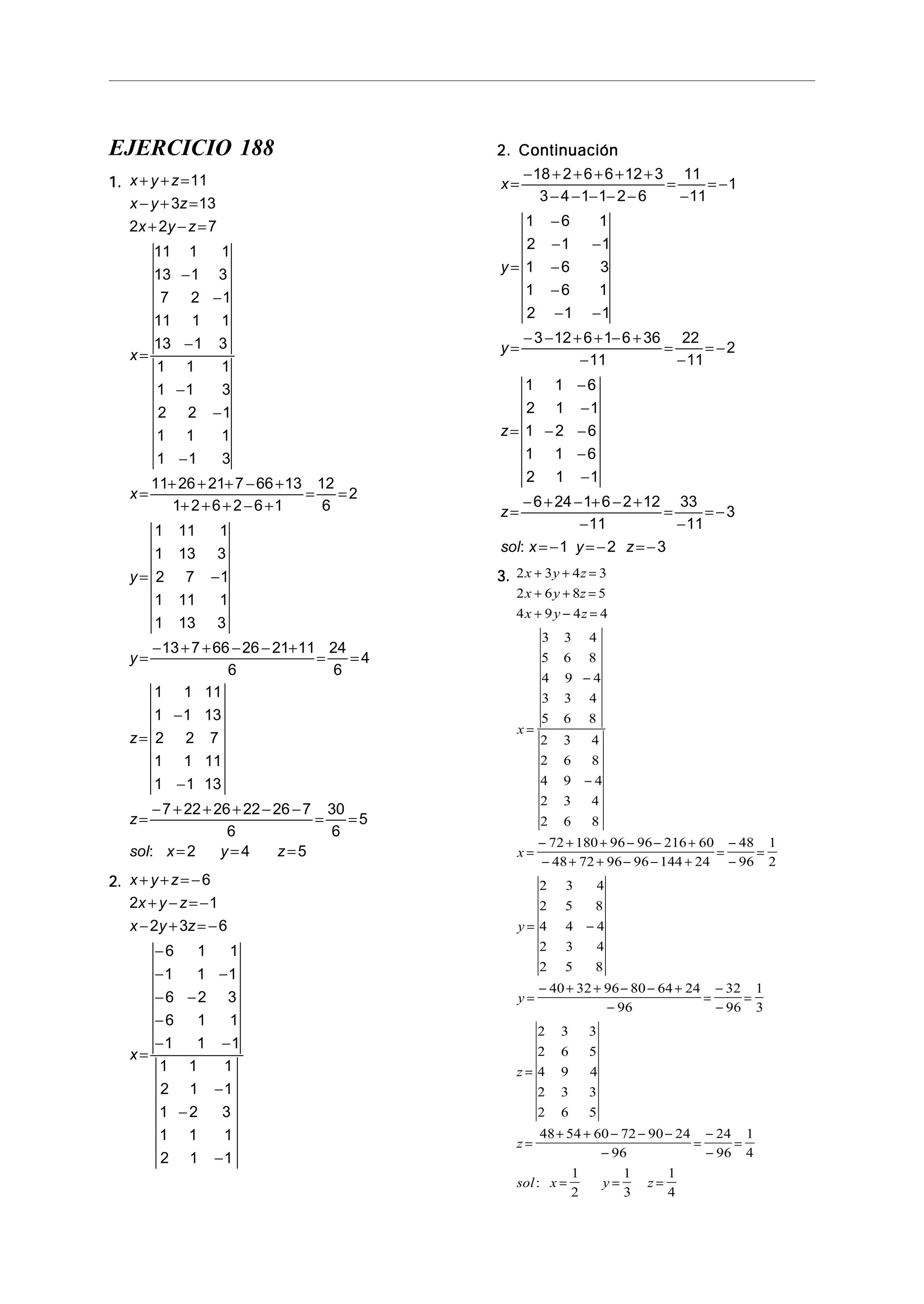 EJERCICIO 188
1.1.1.1.1. x y z
x y z
x y z
x
x
y
y
z
z
sol x y z
+ + =
− + =
+ − =
=
−
−
−
−
−
−
=
+ + + − +
+ + + − +
= =
= −
=
− + + − − +
= =
=
−
−
=
− + + + − −
= =
= = =
11
3 13
2 2 7
11 1 1
13 1 3
7 2 1
11 1 1
13 1 3
1 1 1
1 1 3
2 2 1
1 1 1
1 1 3
11 26 21 7 66 13
1 2 6 2 6 1
12
6
2
1 11 1
1 13 3
2 7 1
1 11 1
1 13 3
13 7 66 26 21 11
6
24
6
4
1 1 11
1 1 13
2 2 7
1 1 11
1 1 13
7 22 26 22 26 7
6
30
6
5
2 4: 5
2.2.2.2.2. x y z
x y z
x y z
x
+ + = −
+ − = −
− + = −
=
−
− −
− −
−
− −
−
−
−
6
2 1
2 3 6
6 1 1
1 1 1
6 2 3
6 1 1
1 1 1
1 1 1
2 1 1
1 2 3
1 1 1
2 1 1
2. Continuación2. Continuación2. Continuación2. Continuación2. Continuación
x
y
y
z
z
sol x y z
=
− + + + + +
− − − − −
=
−
= −
=
−
− −
−
−
− −
=
− − + + − +
−
=
−
= −
=
−
−
− −
−
−
=
− + − + − +
−
=
−
= −
= − = − = −
18 2 6 6 12 3
3 4 1 1 2 6
11
11
1
1 6 1
2 1 1
1 6 3
1 6 1
2 1 1
3 12 6 1 6 36
11
22
11
2
1 1 6
2 1 1
1 2 6
1 1 6
2 1 1
6 24 1 6 2 12
11
33
11
3
1 2 3:
3.3.3.3.3. 2 3 4 3
2 6 8 5
4 9 4 4
3 3 4
5 6 8
4 9 4
3 3 4
5 6 8
2 3 4
2 6 8
4 9 4
2 3 4
2 6 8
72 180 96 96 216 60
48 72 96 96 144 24
48
96
1
2
2 3 4
2 5 8
4 4 4
2 3 4
2 5 8
40 32 96 80 64 24
96
32
96
1
3
2 3 3
2 6 5
4 9 4
x y z
x y z
x y z
x
x
y
y
z
+ + =
+ + =
+ − =
=
−
−
=
− + + − − +
− + + − − +
=
−
−
=
= −
=
− + + − − +
−
=
−
−
=
=
2 3 3
2 6 5
48 54 60 72 90 24
96
24
96
1
4
1
2
1
3
1
4
z
sol x y z
=
+ + − − −
−
=
−
−
=
= = =:
 