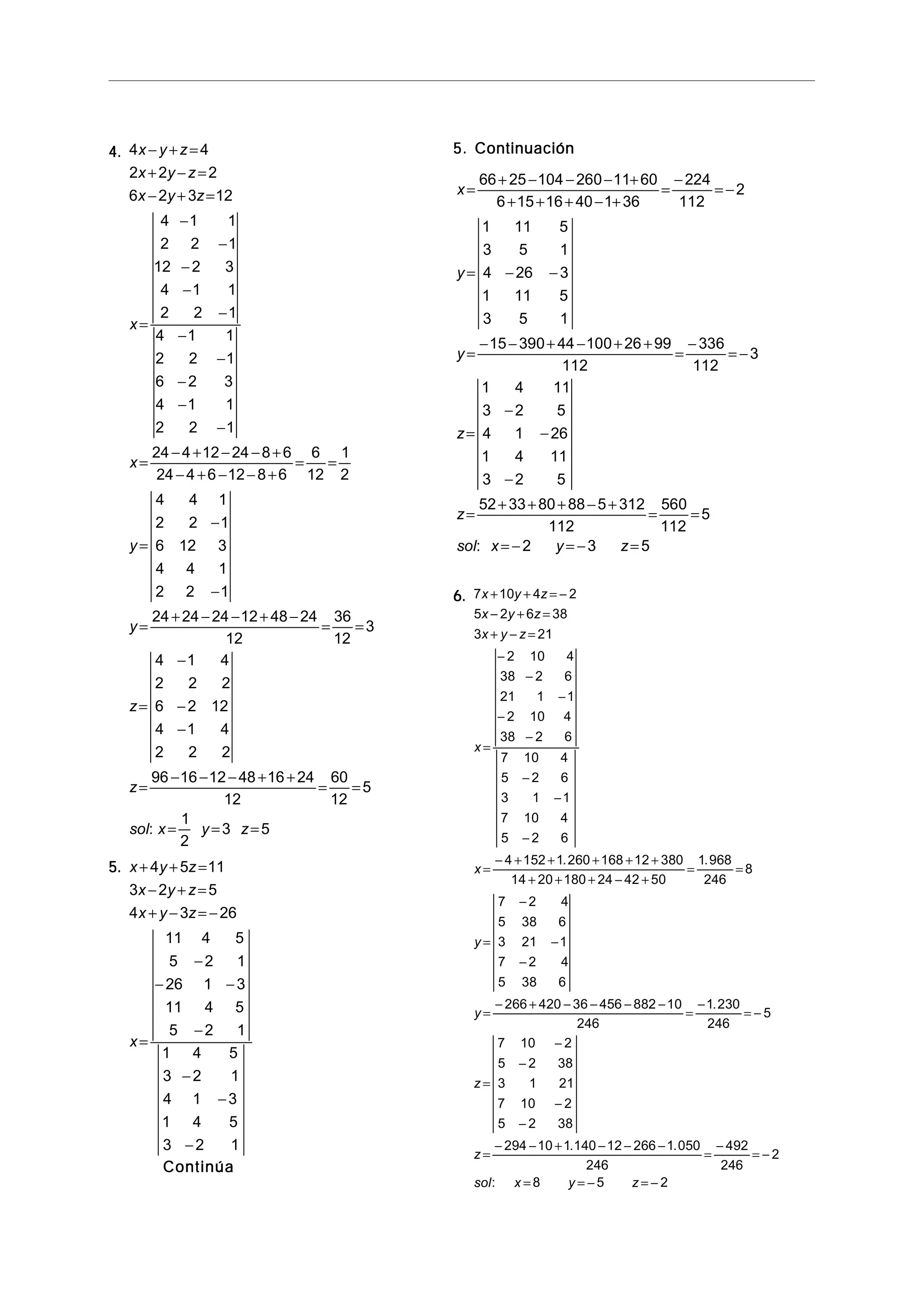 4.4.4.4.4. 4 4
2 2 2
6 2 3 12
4 1 1
2 2 1
12 2 3
4 1 1
2 2 1
4 1 1
2 2 1
6 2 3
4 1 1
2 2 1
24 4 12 24 8 6
24 4 6 12 8 6
6
12
1
2
4 4 1
2 2 1
6 12 3
4 4 1
2 2 1
24 24 24 12 48 24
12
36
12
3
4 1 4
2 2 2
6 2 12
4 1 4
2 2 2
96 16 12 48 16 24
12
60
12
5
x y z
x y z
x y z
x
x
y
y
z
z
sol x
− + =
+ − =
− + =
=
−
−
−
−
−
−
−
−
−
−
=
− + − − +
− + − − +
= =
=
−
−
=
+ − − + −
= =
=
−
−
−
=
− − − + +
= =
: = = =
1
2
3 5y z
5.5.5.5.5. x y z
x y z
x y z
x
+ + =
− + =
+ − = −
=
−
− −
−
−
−
−
4 5 11
3 2 5
4 3 26
11 4 5
5 2 1
26 1 3
11 4 5
5 2 1
1 4 5
3 2 1
4 1 3
1 4 5
3 2 1
ContinúaContinúaContinúaContinúaContinúa
5. Continuación5. Continuación5. Continuación5. Continuación5. Continuación
x
y
y
z
z
sol x y z
=
+ − − − +
+ + + − +
=
−
= −
= − −
=
− − + − + +
=
−
= −
=
−
−
−
=
+ + + − +
= =
= − = − =
66 25 104 260 11 60
6 15 16 40 1 36
224
112
2
1 11 5
3 5 1
4 26 3
1 11 5
3 5 1
15 390 44 100 26 99
112
336
112
3
1 4 11
3 2 5
4 1 26
1 4 11
3 2 5
52 33 80 88 5 312
112
560
112
5
2 3 5:
6.6.6.6.6. 7 10 4 2
5 2 6 38
3 21
2 10 4
38 2 6
21 1 1
2 10 4
38 2 6
7 10 4
5 2 6
3 1 1
7 10 4
5 2 6
4 152 1 260 168 12 380
14 20 180 24 42 50
1 968
246
8
7 2 4
5 38 6
3 21 1
7 2 4
5 38 6
266 420 36 456 882 10
246
1 230
246
5
7 10 2
5 2 38
3 1 21
7 10 2
5 2 38
294 10 1
x y z
x y z
x y z
x
x
y
y
z
z
+ + = −
− + =
+ − =
=
−
−
−
−
−
−
−
−
=
− + + + + +
+ + + − +
= =
=
−
−
−
=
− + − − − −
=
−
= −
=
−
−
−
−
=
− − +
. .
.
. .
:
140 12 266 1 050
246
492
246
2
8 5 2
− − −
=
−
= −
= = − = −sol x y z
 