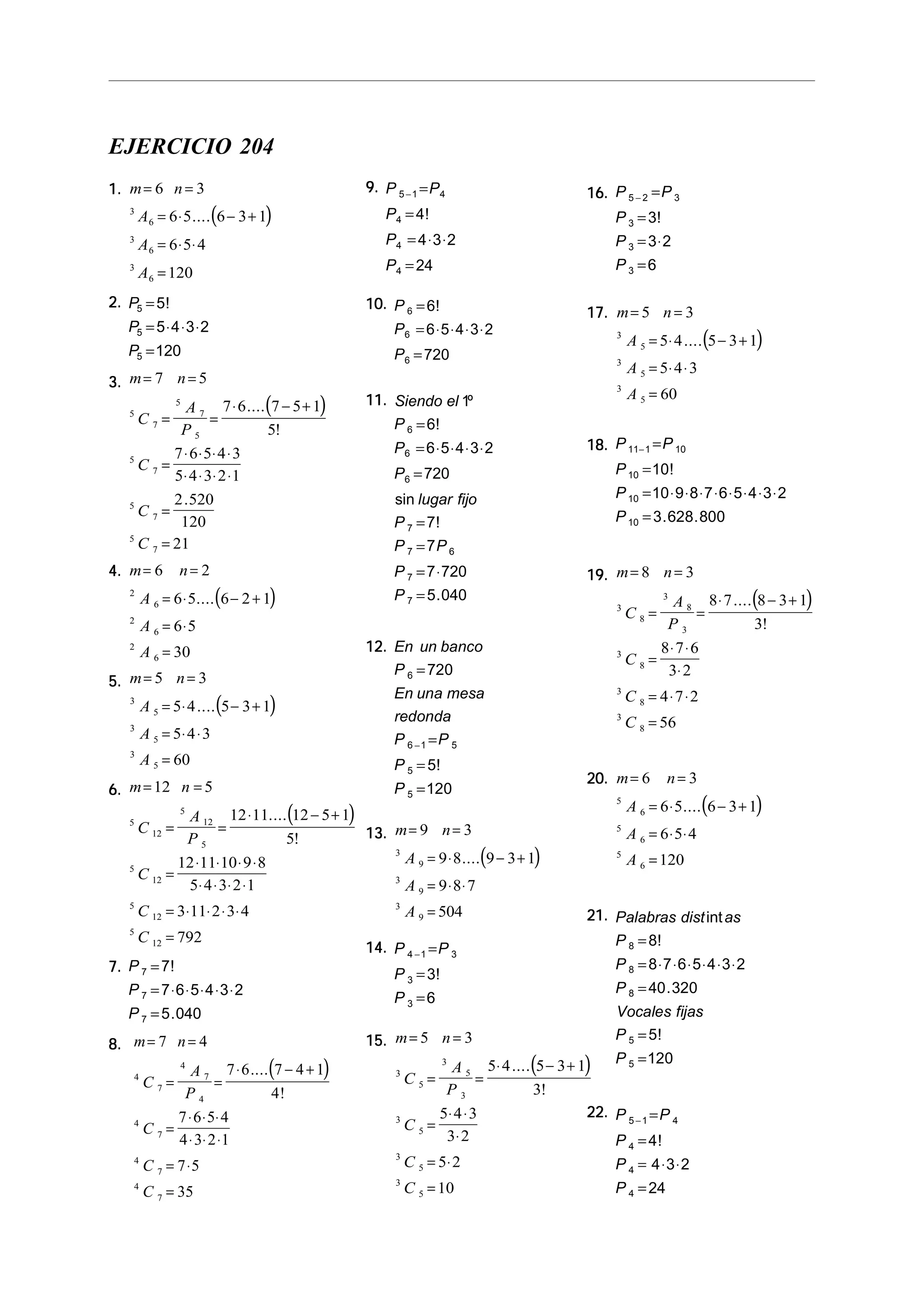 EJERCICIO 204
1.1.1.1.1.
( )
m n
A
A
A
= =
= ⋅ − +
= ⋅ ⋅
=
6 3
6 5 6 3 1
6 5 4
120
3
6
3
6
3
6
....
2.2.2.2.2. P
P
P
5
5
5
5
5 4 3 2
120
=
= ⋅ ⋅ ⋅
=
!
3.3.3.3.3.
( )
m n
C
A
P
C
C
C
= =
= =
⋅ − +
=
⋅ ⋅ ⋅ ⋅
⋅ ⋅ ⋅ ⋅
=
=
7 5
7 6 7 5 1
5
7 6 5 4 3
5 4 3 2 1
2 520
120
21
5
7
5
7
5
5
7
5
7
5
7
....
!
.
4.4.4.4.4.
( )
m n
A
A
A
= =
= ⋅ − +
= ⋅
=
6 2
6 5 6 2 1
6 5
30
2
6
2
6
2
6
....
5.5.5.5.5.
( )
m n
A
A
A
= =
= ⋅ − +
= ⋅ ⋅
=
5 3
5 4 5 3 1
5 4 3
60
3
5
3
5
3
5
....
6.6.6.6.6.
( )
m n
C
A
P
C
C
C
= =
= =
⋅ − +
=
⋅ ⋅ ⋅ ⋅
⋅ ⋅ ⋅ ⋅
= ⋅ ⋅ ⋅ ⋅
=
12 5
12 11 12 5 1
5
12 11 10 9 8
5 4 3 2 1
3 11 2 3 4
792
5
12
5
12
5
5
12
5
12
5
12
....
!
7.7.7.7.7. P
P
P
7
7
7
7
7 6 5 4 3 2
5 040
=
= ⋅ ⋅ ⋅ ⋅ ⋅
=
!
.
8.8.8.8.8.
( )
m n
C
A
P
C
C
C
= =
= =
⋅ − +
=
⋅ ⋅ ⋅
⋅ ⋅ ⋅
= ⋅
=
7 4
7 6 7 4 1
4
7 6 5 4
4 3 2 1
7 5
35
4
7
4
7
4
4
7
4
7
4
7
....
!
9.9.9.9.9. P P
P
P
P
5 1 4
4
4
4
4
4 3 2
24
− =
=
= ⋅ ⋅
=
!
10.10.10.10.10. P
P
P
6
6
6
6
6 5 4 3 2
720
=
= ⋅ ⋅ ⋅ ⋅
=
!
11.11.11.11.11. Siendo el
P
P
P
lugar fijo
P
P P
P
P
1
6
6 5 4 3 2
720
7
7
7 720
5 040
6
6
6
7
7 6
7
7
º
!
sin
!
.
=
= ⋅ ⋅ ⋅ ⋅
=
=
=
= ⋅
=
12.12.12.12.12. En un banco
P
En una mesa
redonda
P P
P
P
6
6 1 5
5
5
720
5
120
=
=
=
=
−
!
13.13.13.13.13.
( )
m n
A
A
A
= =
= ⋅ − +
= ⋅ ⋅
=
9 3
9 8 9 3 1
9 8 7
504
3
9
3
9
3
9
....
14.14.14.14.14. P P
P
P
4 1 3
3
3
3
6
− =
=
=
!
15.15.15.15.15.
( )
m n
C
A
P
C
C
C
= =
= =
⋅ − +
=
⋅ ⋅
⋅
= ⋅
=
5 3
5 4 5 3 1
3
5 4 3
3 2
5 2
10
3
5
3
5
3
3
5
3
5
3
5
....
!
16.16.16.16.16. P P
P
P
P
5 2 3
3
3
3
3
3 2
6
− =
=
= ⋅
=
!
17.17.17.17.17.
( )
m n
A
A
A
= =
= ⋅ − +
= ⋅ ⋅
=
5 3
5 4 5 3 1
5 4 3
60
3
5
3
5
3
5
....
18.18.18.18.18. P P
P
P
P
11 1 10
10
10
10
10
10 9 8 7 6 5 4 3 2
3 628 800
− =
=
= ⋅ ⋅ ⋅ ⋅ ⋅ ⋅ ⋅ ⋅
=
!
. .
19.19.19.19.19.
( )
m n
C
A
P
C
C
C
= =
= =
⋅ − +
=
⋅ ⋅
⋅
= ⋅ ⋅
=
8 3
8 7 8 3 1
3
8 7 6
3 2
4 7 2
56
3
8
3
8
3
3
8
3
8
3
8
....
!
20.20.20.20.20.
( )
m n
A
A
A
= =
= ⋅ − +
= ⋅ ⋅
=
6 3
6 5 6 3 1
6 5 4
120
5
6
5
6
5
6
....
21.21.21.21.21. Palabras dist as
P
P
P
Vocales fijas
P
P
int
!
.
!
8
8
8
5
5
8
8 7 6 5 4 3 2
40 320
5
120
=
= ⋅ ⋅ ⋅ ⋅ ⋅ ⋅
=
=
=
22.22.22.22.22. P P
P
P
P
5 1 4
4
4
4
4
4 3 2
24
− =
=
= ⋅ ⋅
=
!
 