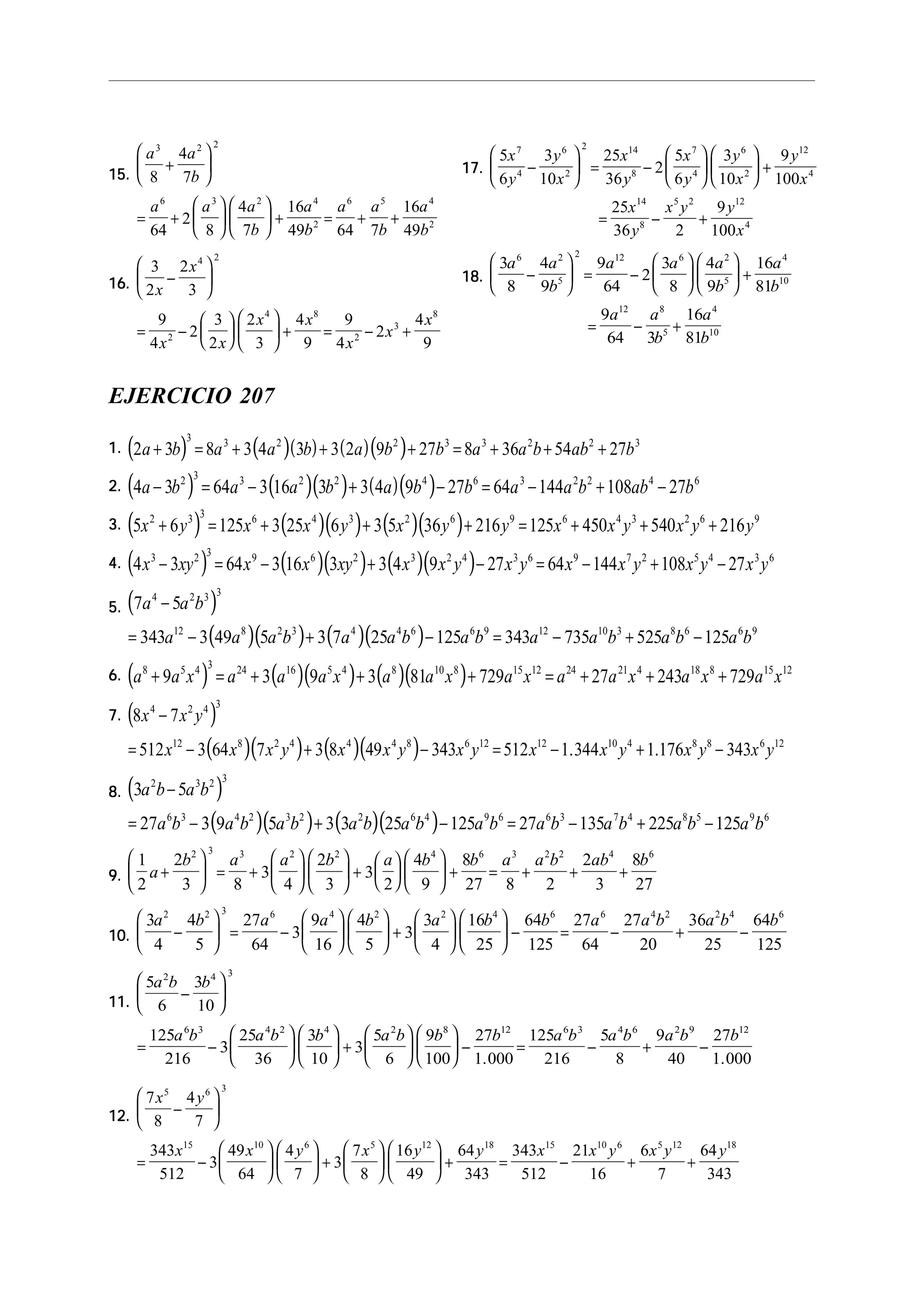 15.15.15.15.15.
a a
b
a a a
b
a
b
a a
b
a
b
3 2 2
6 3 2 4
2
6 5 4
2
8
4
7
64
2
8
4
7
16
49 64 7
16
49
+






= +











 + = + +
16.16.16.16.16.
3
2
2
3
9
4
2
3
2
2
3
4
9
9
4
2
4
9
4 2
2
4 8
2
3
8
x
x
x x
x x
x
x
x
−






= −











 + = − +
17.17.17.17.17.
5
6
3
10
25
36
2
5
6
3
10
9
100
25
36 2
9
100
7
4
6
2
2 14
8
7
4
6
2
12
4
14
8
5 2 12
4
x
y
y
x
x
y
x
y
y
x
y
x
x
y
x y y
x
−





 = −











 +
= − +
18.18.18.18.18.
3
8
4
9
9
64
2
3
8
4
9
16
81
9
64 3
16
81
6 2
5
2 12 6 2
5
4
10
12 8
5
4
10
a a
b
a a a
b
a
b
a a
b
a
b
−





 = −











 +
= − +
EJERCICIO 207
1.1.1.1.1. ( ) ( )( ) ( )( )2 3 8 3 4 3 3 2 9 27 8 36 54 27
3 3 2 2 3 3 2 2 3
a b a a b a b b a a b ab b+ = + + + = + + +
2.2.2.2.2. ( ) ( )( ) ( )( )4 3 64 3 16 3 3 4 9 27 64 144 108 272 3 3 2 2 4 6 3 2 2 4 6
a b a a b a b b a a b ab b− = − + − = − + −
3.3.3.3.3. ( ) ( )( ) ( )( )5 6 125 3 25 6 3 5 36 216 125 450 540 2162 3 3 6 4 3 2 6 9 6 4 3 2 6 9
x y x x y x y y x x y x y y+ = + + + = + + +
4.4.4.4.4. ( ) ( )( ) ( )( )4 3 64 3 16 3 3 4 9 27 64 144 108 273 2 3 9 6 2 3 2 4 3 6 9 7 2 5 4 3 6
x xy x x xy x x y x y x x y x y x y− = − + − = − + −
5.5.5.5.5. ( )
( )( ) ( )( )
7 5
343 3 49 5 3 7 25 125 343 735 525 125
4 2 3 3
12 8 2 3 4 4 6 6 9 12 10 3 8 6 6 9
a a b
a a a b a a b a b a a b a b a b
−
= − + − = − + −
6.6.6.6.6. ( ) ( )( ) ( )( )a a x a a a x a a x a x a a x a x a x8 5 4 3 24 16 5 4 8 10 8 15 12 24 21 4 18 8 15 12
9 3 9 3 81 729 27 243 729+ = + + + = + + +
7.7.7.7.7. ( )
( )( ) ( )( )
8 7
512 3 64 7 3 8 49 343 512 1 344 1 176 343
4 2 4 3
12 8 2 4 4 4 8 6 12 12 10 4 8 8 6 12
x x y
x x x y x x y x y x x y x y x y
−
= − + − = − + −. .
8.8.8.8.8. ( )
( )( ) ( )( )
3 5
27 3 9 5 3 3 25 125 27 135 225 125
2 3 2 3
6 3 4 2 3 2 2 6 4 9 6 6 3 7 4 8 5 9 6
a b a b
a b a b a b a b a b a b a b a b a b a b
−
= − + − = − + −
9.9.9.9.9.
1
2
2
3 8
3
4
2
3
3
2
4
9
8
27 8 2
2
3
8
27
2 3 3 2 2 4 6 3 2 2 4 6
a
b a a b a b b a a b ab b
+





 = +











 +











 + = + + +
10.10.10.10.10.
3
4
4
5
27
64
3
9
16
4
5
3
3
4
16
25
64
125
27
64
27
20
36
25
64
125
2 2 3 6 4 2 2 4 6 6 4 2 2 4 6
a b a a b a b b a a b a b b
−





 = −











 +











 − = − + −
11.11.11.11.11.
5
6
3
10
125
216
3
25
36
3
10
3
5
6
9
100
27
1 000
125
216
5
8
9
40
27
1 000
2 4 3
6 3 4 2 4 2 8 12 6 3 4 6 2 9 12
a b b
a b a b b a b b b a b a b a b b
−






= −











 +











 − = − + −
. .
12.12.12.12.12.
7
8
4
7
343
512
3
49
64
4
7
3
7
8
16
49
64
343
343
512
21
16
6
7
64
343
5 6 3
15 10 6 5 12 18 15 10 6 5 12 18
x y
x x y x y y x x y x y y
−






= −











 +











 + = − + +
 