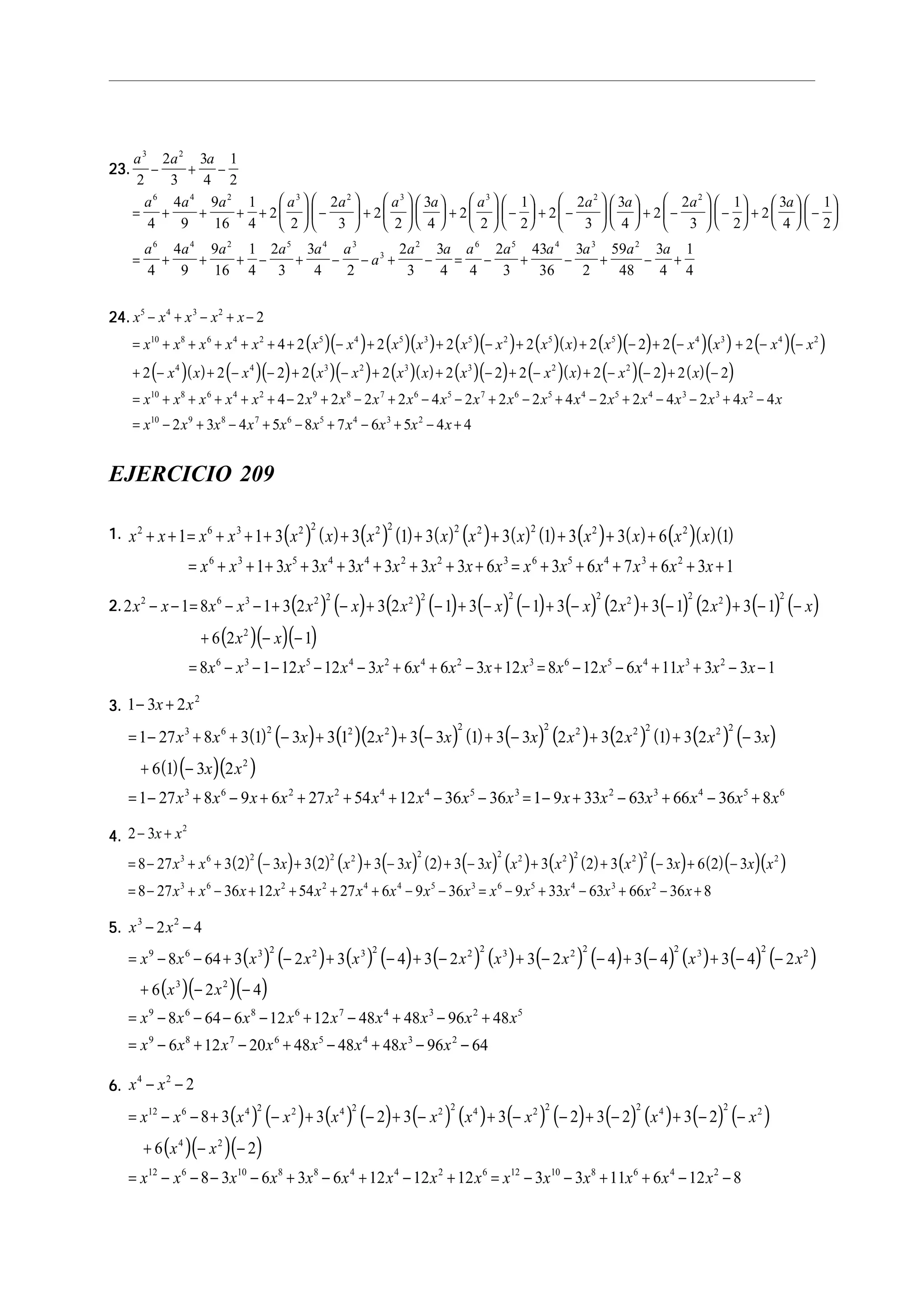 23.23.23.23.23.
a a a
a a a a a a a a a a a a
3 2
6 4 2 3 2 3 3 2 2
2
2
3
3
4
1
2
4
4
9
9
16
1
4
2
2
2
3
2
2
3
4
2
2
1
2
2
2
3
3
4
2
2
3
1
2
2
3
4
1
2
− + −
= + + + +





 −





 +











 +





 −





 + −











 + −





 −





 +





 −






= + + + − + − − + − = − + − + − +
a a a a a a
a
a a a a a a a a6 4 2 5 4 3
3
2 6 5 4 3 2
4
4
9
9
16
1
4
2
3
3
4 2
2
3
3
4 4
2
3
43
36
3
2
59
48
3
4
1
4
24.24.24.24.24.
( )( ) ( )( ) ( )( ) ( )( ) ( )( ) ( )( ) ( )( )
( )( ) ( )( ) ( )( ) ( )( ) ( )( ) ( )( ) ( )( ) ( )( )
x x x x x
x x x x x x x x x x x x x x x x x x
x x x x x x x x x x x x
x x x x x x x
5 4 3 2
10 8 6 4 2 5 4 5 3 5 2 5 5 4 3 4 2
4 4 3 2 3 3 2 2
10 8 6 4 2 9 8
2
4 2 2 2 2 2 2 2 2
2 2 2 2 2 2 2 2 2 2 2 2
4 2 2
− + − + −
= + + + + + + − + + − + + − + − + − −
+ − + − − + − + + − + − + − − + −
= + + + + + − + − 2 2 4 2 2 2 4 2 2 4 2 4 4
2 3 4 5 8 7 6 5 4 4
7 6 5 7 6 5 4 5 4 3 3 2
10 9 8 7 6 5 4 3 2
x x x x x x x x x x x x x
x x x x x x x x x x
+ − − + − + − + − − + −
= − + − + − + − + − +
EJERCICIO 209
1.1.1.1.1. ( ) ( ) ( ) ( ) ( ) ( ) ( ) ( ) ( ) ( ) ( )( )( )x x x x x x x x x x x x x x
x x x x x x x x x x x x x x x
2 6 3 2 2 2 2 2 2 2 2 2
6 3 5 4 4 2 2 3 6 5 4 3 2
1 1 3 3 1 3 3 1 3 3 6 1
1 3 3 3 3 3 3 6 3 6 7 6 3 1
+ + = + + + + + + + + +
= + + + + + + + + + = + + + + + +
2.2.2.2.2. ( ) ( ) ( ) ( ) ( ) ( ) ( ) ( ) ( ) ( ) ( ) ( )
( )( )( )
2 1 8 1 3 2 3 2 1 3 1 3 2 3 1 2 3 1
6 2 1
8 1 12 12 3 6 6 3 12 8 12 6 11 3 3 1
2 6 3 2 2 2 2 2 2 2 2 2 2
2
6 3 5 4 2 4 2 3 6 5 4 3 2
x x x x x x x x x x x x
x x
x x x x x x x x x x x x x x x
− − = − − + − + − + − − + − + − + − −
+ − −
= − − − − − + + − + = − − + + − −
3.3.3.3.3.
( ) ( ) ( )( ) ( ) ( ) ( ) ( ) ( ) ( ) ( ) ( )
( )( )( )
1 3 2
1 27 8 3 1 3 3 1 2 3 3 1 3 3 2 3 2 1 3 2 3
6 1 3 2
1 27 8 9 6 27 54 12 36 36 1 9 33 63 66 36 8
2
3 6 2 2 2 2 2 2 2 2 2 2
2
3 6 2 2 4 4 5 3 2 3 4 5 6
− +
= − + + − + + − + − + + −
+ −
= − + − + + + + − − = − + − + − +
x x
x x x x x x x x x x
x x
x x x x x x x x x x x x x x x
4.4.4.4.4.
( ) ( ) ( ) ( ) ( ) ( ) ( ) ( ) ( ) ( ) ( ) ( ) ( )( )( )
2 3
8 27 3 2 3 3 2 3 3 2 3 3 3 2 3 3 6 2 3
8 27 36 12 54 27 6 9 36 9 33 63 66 36 8
2
3 6 2 2 2 2 2 2 2 2 2 2 2
3 6 2 2 4 4 5 3 6 5 4 3 2
− +
= − + + − + + − + − + + − + −
= − + − + + + + − − = − + − + − +
x x
x x x x x x x x x x x x
x x x x x x x x x x x x x x x
5.5.5.5.5.
( ) ( ) ( ) ( ) ( ) ( ) ( ) ( ) ( ) ( ) ( ) ( )
( )( )( )
x x
x x x x x x x x x x
x x
x x x x x x x x x
x x x x x x x x
3 2
9 6 3 2 2 3 2 2 2 3 2 2 2 3 2 2
3 2
9 6 8 6 7 4 3 2 5
9 8 7 6 5 4 3 2
2 4
8 64 3 2 3 4 3 2 3 2 4 3 4 3 4 2
6 2 4
8 64 6 12 12 48 48 96 48
6 12 20 48 48 48 96 64
− −
= − − + − + − + − + − − + − + − −
+ − −
= − − − − + − + − +
= − + − + − + − −
6.6.6.6.6.
( ) ( ) ( ) ( ) ( ) ( ) ( ) ( ) ( ) ( ) ( ) ( )
( )( )( )
x x
x x x x x x x x x x
x x
x x x x x x x x x x x x x x x
4 2
12 6 4 2 2 4 2 2 2 4 2 2 2 4 2 2
4 2
12 6 10 8 8 4 4 2 6 12 10 8 6 4 2
2
8 3 3 2 3 3 2 3 2 3 2
6 2
8 3 6 3 6 12 12 12 3 3 11 6 12 8
− −
= − − + − + − + − + − − + − + − −
+ − −
= − − − − + − + − + = − − + + − −
 