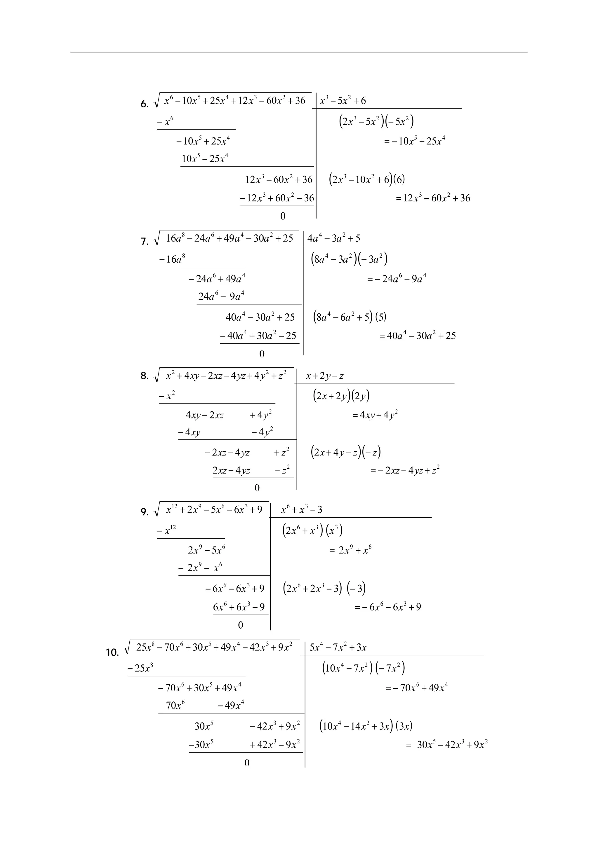 6.6.6.6.6.
( )( )
( )( )
x x x x x x x
x x x x
x x x x
x x
x x x x
x x x x
6 5 4 3 2 3 2
6 3 2 2
5 4 5 4
5 4
3 2 3 2
3 2 3 2
10 25 12 60 36 5 6
2 5 5
10 25 10 25
10 25
12 60 36 2 10 6 6
12 60 36 12 60 36
0
− + + − + − +
− − −
− + = − +
−
− + − +
− + − = − +
7.7.7.7.7.
( )( )
( )( )
16 24 49 30 25 4 3 5
16 8 3 3
24 49 24 9
24 9
40 30 25 8 6 5 5
40 30 25 40 30 25
0
8 6 4 2 4 2
8 4 2 2
6 4 6 4
6 4
4 2 4 2
4 2 4 2
a a a a a a
a a a a
a a a a
a a
a a a a
a a a a
− + − + − +
− − −
− + = − +
−
− + − +
− + − = − +
8.8.8.8.8.
( )( )
( )( )
x xy xz yz y z x y z
x x y y
xy xz y xy y
xy y
xz yz z x y z z
xz yz z xz yz z
2 2 2
2
2 2
2
2
2 2
4 2 4 4 2
2 2 2
4 2 4 4 4
4 4
2 4 2 4
2 4 2 4
0
+ − − + + + −
− +
− + = +
− −
− − + + − −
+ − = − − +
9.9.9.9.9.
( )( )
( ) ( )
x x x x x x
x x x x
x x x x
x x
x x x x
x x x x
12 9 6 3 6 3
12 6 3 3
9 6 9 6
9 6
6 3 6 3
6 3 6 3
2 5 6 9 3
2
2 5 2
2
6 6 9 2 2 3 3
6 6 9 6 6 9
0
+ − − + + −
− +
− = +
− −
− − + + − −
+ − = − − +
10.10.10.10.10.
( )( )
( )( )
25 70 30 49 42 9 5 7 3
25 10 7 7
70 30 49 70 49
70 49
30 42 9 10 14 3 3
30 42 9 30 42 9
0
8 6 5 4 3 2 4 2
8 4 2 2
6 5 4 6 4
6 4
5 3 2 4 2
5 3 2 5 3 2
x x x x x x x x x
x x x x
x x x x x
x x
x x x x x x x
x x x x x x
− + + − + − +
− − −
− + + = − +
−
− + − +
− + − = − +
 