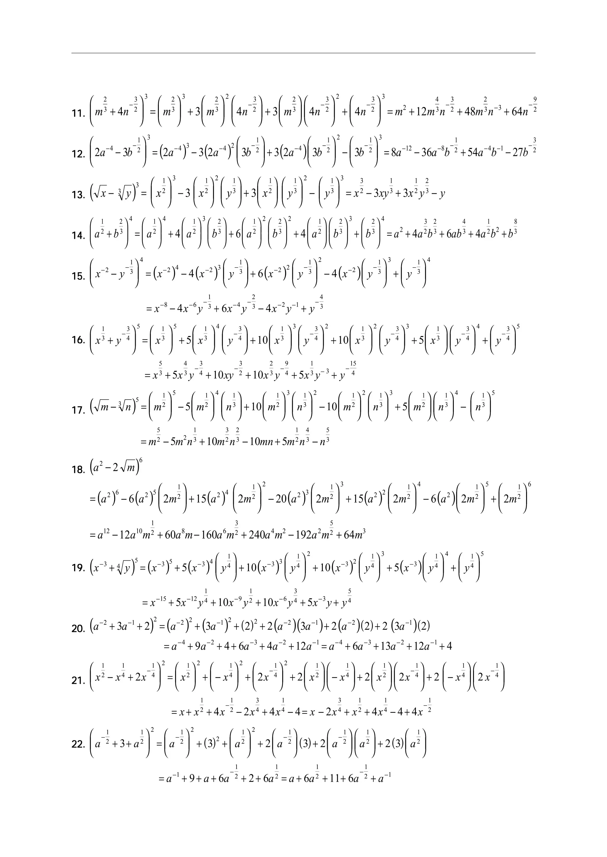11.11.11.11.11. m n m m n m n n m m n m n n
2
3
3
2
3 2
3
3 2
3
2 3
2
2
3
3
2
2 3
2
3
2
4
3
3
2
2
3 3
9
2
4 3 4 3 4 4 12 48 64+





 =





 +











 +











 +





 = + + +
− − − − − − −
12.12.12.12.12. ( ) ( ) ( )2 3 2 3 2 3 3 2 3 3 8 36 54 274
1
2
3
4 3 4 2
1
2 4
1
2
2 1
2
3
12 8
1
2 4 1
3
2
a b a a b a b b a a b a b b− − − − − − − − − − − − − −
−





 = −





 +





 −





 = − + −
13.13.13.13.13. ( )x y x x y x y y x xy x y y− =





 −











 +











 −





 = − + −3
3
1
2
3 1
2
2 1
3
1
2
1
3
2 1
3
3 3
2
1
3
1
2
2
3
3 3 3 3
14.14.14.14.14. a b a a b a b a b b a a b ab a b b
1
2
2
3
4 1
2
4 1
2
3 2
3
1
2
2 2
3
2 1
2
2
3
3 2
3
4
2
3
2
2
3
4
3
1
2 2
8
3
4 6 4 4 6 4+





 =





 +











 +











 +











 +





 = + + + +
15.15.15.15.15. ( ) ( ) ( ) ( )x y x x y x y x y y
x x y x y x y y
− − − − − − − − − −
− − − − − − − −
−





 = −





 +





 −





 +






= − + − +
2
1
3
4
2 4 2 3
1
3 2 2
1
3
2
2
1
3
3 1
3
4
8 6
1
3 4
2
3 2 1
4
3
4 6 4
4 6 4
16.16.16.16.16. x y x x y x y x y x y y
x x y xy x y
1
3
3
4
5 1
3
5 1
3
4 3
4
1
3
3 3
4
2 1
3
2 3
4
3 1
3
3
4
4 3
4
5
5
3
4
3
3
4
3
2
2
3
5 10 10 5
5 10 10
+





 =





 +











 +











 +











 +











 +






= + + +
− − − − − −
− − − − −
+ +
9
4
1
3 3
15
4
5x y y
17.17.17.17.17. ( )m n m m n m n m n m n n
m m n m n mn m n n
− =





 −











 +











 −











 +











 −






= − + − + −
3
5
1
2
5 1
2
4 1
3
1
2
3 1
3
2 1
2
2 1
3
3 1
2
1
3
4 1
3
5
5
2 2
1
3
3
2
2
3
1
2
4
3
5
3
5 10 10 5
5 10 10 5
18.18.18.18.18. ( )
( ) ( ) ( ) ( ) ( ) ( )
a m
a a m a m a m a m a m m
a a m a m a m a m a m m
2 6
2 6 2 5
1
2 2 4
1
2
2
2 3
1
2
3
2 2
1
2
4
2
1
2
5 1
2
6
12 10
1
2 8 6
3
2 4 2 2
5
2 3
2
6 2 15 2 20 2 15 2 6 2 2
12 60 160 240 192 64
−
= −





 +





 −





 +





 −





 +






= − + − + − +
19.19.19.19.19. ( ) ( ) ( ) ( ) ( ) ( )x y x x y x y x y x y y
x x y x y x y x y y
− − − − − −
− − − − −
+ = +





 +





 +





 +





 +






= + + + + +
3 4
5
3 5 3 4
1
4 3 3
1
4
2
3 2
1
4
3
3
1
4
4 1
4
5
15 12
1
4 9
1
2 6
3
4 3
5
4
5 10 10 5
5 10 10 5
20.20.20.20.20. ( ) ( ) ( ) ( ) ( )( ) ( )( ) ( )( )a a a a a a a a
a a a a a a a a a
− − − − − − − −
− − − − − − − − −
+ + = + + + + +
= + + + + + = + + + +
2 1 2 2 2 1 2 2 2 1 2 1
4 2 3 2 1 4 3 2 1
3 2 3 2 2 3 2 2 2 3 2
9 4 6 4 12 6 13 12 4
21.21.21.21.21. x x x x x x x x x x x x
x x x x x x x
1
2
1
4
1
4
2 1
2
2 1
4
2 1
4
2 1
2
1
4
1
2
1
4
1
4
1
4
1
2
1
2
3
4
1
4
3
4
2 2 2 2 2 2 2
4 2 4 4 2
− +





 =





 + −





 +





 +





 −





 +











 + −












= + + − + − = −
− − − −
−
+ + − +
−
x x x
1
2
1
4
1
2
4 4 4
22.22.22.22.22. ( ) ( ) ( )a a a a a a a a
a a a a a a a a
− − − −
− − − −
+ +





 =





 + +





 +





 +











 +






= + + + + + = + + + +
1
2
1
2
2 1
2
2
2
1
2
2 1
2
1
2
1
2
1
2
1
1
2
1
2
1
2
1
2 1
3 3 2 3 2 2 3
9 6 2 6 6 11 6
 