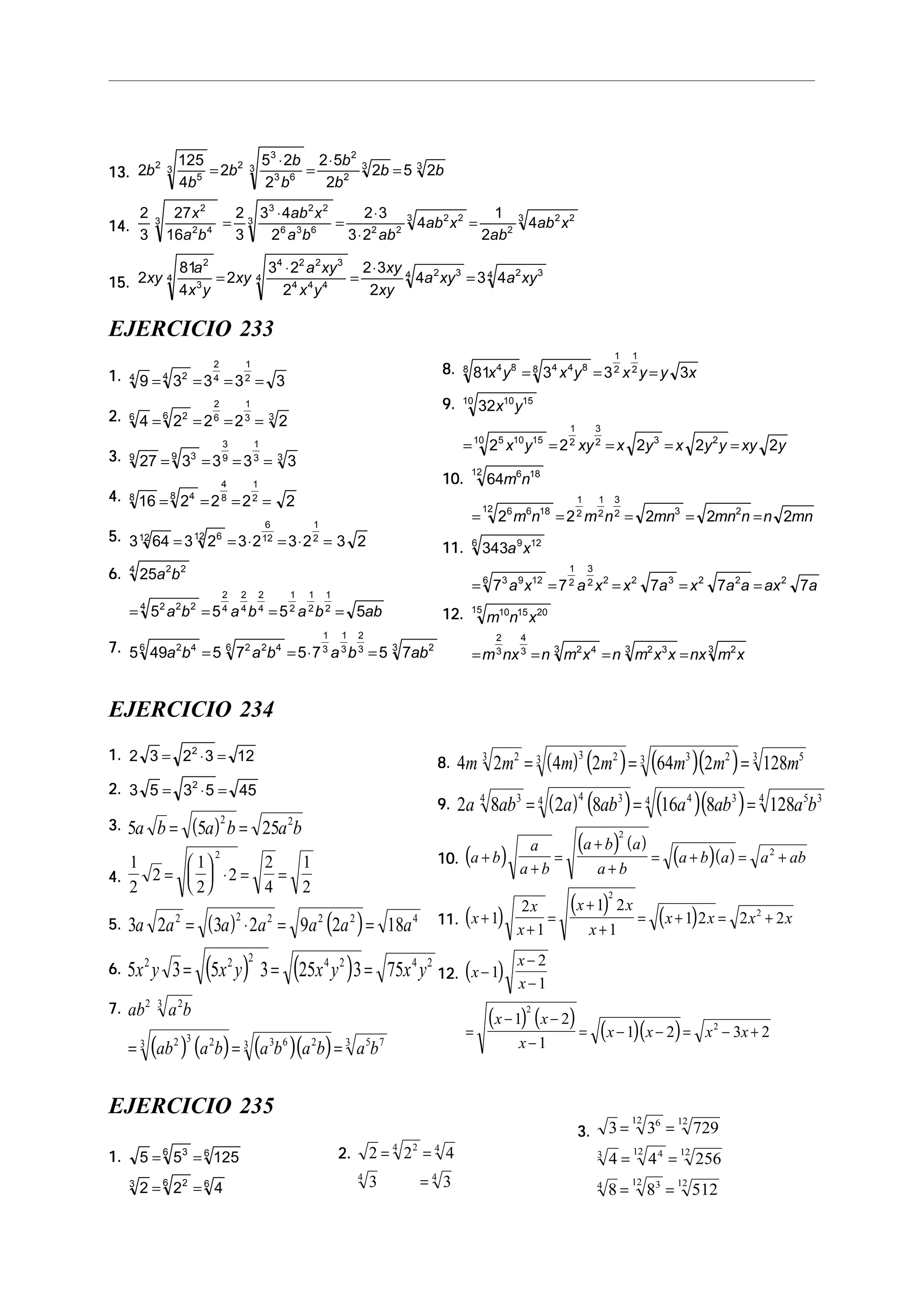 13.13.13.13.13. 2
125
4
2
5 2
2
2 5
2
2 5 22
5
3 2
3
3 6
3
2
2
3 3
b
b
b
b
b
b
b
b b=
⋅
=
⋅
=
14.14.14.14.14.
2
3
27
16
2
3
3 4
2
2 3
3 2
4
1
2
4
2
2 4
3
3 2 2
6 3 6
3
2 2
2 23
2
2 23x
a b
ab x
a b ab
ab x
ab
ab x=
⋅
=
⋅
⋅
=
15.15.15.15.15. 2
81
4
2
3 2
2
2 3
2
4 3 4
2
3
4
4 2 2 3
4 4 4
4
2 34 2 34
xy
a
x y
xy
a xy
x y
xy
xy
a xy a xy=
⋅
=
⋅
=
EJERCICIO 233
1.1.1.1.1. 9 3 3 3 34 24
2
4
1
2
= = = =
2.2.2.2.2. 4 2 2 2 26 26
2
6
1
3 3
= = = =
3.3.3.3.3. 27 3 3 3 39 39
3
9
1
3 3
= = = =
4.4.4.4.4. 16 2 2 2 28 48
4
8
1
2
= = = =
5.5.5.5.5. 3 64 3 2 3 2 3 2 3 212 612
6
12
1
2
= = ⋅ = ⋅ =
6.6.6.6.6. 25
5 5 5 5
2 24
2 2 24
2
4
2
4
2
4
1
2
1
2
1
2
a b
a b a b a b ab= = = =
7.7.7.7.7. 5 49 5 7 5 7 5 72 46 2 2 46
1
3
1
3
2
3 23
a b a b a b ab= = ⋅ =
8.8.8.8.8. 81 3 3 34 88 4 4 88
1
2
1
2
x y x y x y y x= = =
9.9.9.9.9. 32
2 2 2 2 2
10 1510
5 10 1510
1
2
3
2 3 2
x y
x y xy x y x y y xy y= = = = =
10.10.10.10.10. 64
2 2 2 2 2
6 1812
6 6 1812
1
2
1
2
3
2 3 2
m n
m n m n mn mn n n mn= = = = =
11.11.11.11.11. 343
7 7 7 7 7
9 126
3 9 126
1
2
3
2 2 2 3 2 2 2
a x
a x a x x a x a a ax a= = = = =
12.12.12.12.12. m n x
m nx n m x n m x x nx m x
10 15 2015
2
3
4
3 2 43 2 33 23
= = = =
EJERCICIO 234
1.1.1.1.1. 2 3 2 3 122
= ⋅ =
2.2.2.2.2. 3 5 3 5 452
= ⋅ =
3.3.3.3.3. ( )5 5 25
2 2
a b a b a b= =
4.4.4.4.4.
1
2
2
1
2
2
2
4
1
2
2
=





 ⋅ = =
5.5.5.5.5. ( ) ( )3 2 3 2 9 2 182 2 2 2 2 4
a a a a a a a= ⋅ = =
6.6.6.6.6. ( ) ( )5 3 5 3 25 3 752 2 2 4 2 4 2
x y x y x y x y= = =
7.7.7.7.7.
( ) ( ) ( )( )
ab a b
ab a b a b a b a b
2 23
2 3 23 3 6 23 5 73
= = =
8.8.8.8.8. ( ) ( ) ( )( )4 2 4 2 64 2 12823 3 23 3 23 53
m m m m m m m= = =
9.9.9.9.9. ( ) ( ) ( )( )2 8 2 8 16 8 12834 4 34 4 34 5 34
a ab a ab a ab a b= = =
10.10.10.10.10. ( )
( ) ( )
( )( )a b
a
a b
a b a
a b
a b a a ab+
+
=
+
+
= + = +
2
2
11.11.11.11.11. ( )
( )
( )x
x
x
x x
x
x x x x+
+
=
+
+
= + = +1
2
1
1 2
1
1 2 2 2
2
2
12.12.12.12.12. ( )
( ) ( )
( )( )
x
x
x
x x
x
x x x x
−
−
−
=
− −
−
= − − = − +
1
2
1
1 2
1
1 2 3 2
2
2
EJERCICIO 235
1.1.1.1.1. 5 5 125
2 2 4
36 6
3 26 6
= =
= =
2.2.2.2.2. 2 2 4
3 3
24 4
4 4
= =
=
3.3.3.3.3. 3 3 729
4 4 256
8 8 512
612 12
3 412 12
4 312 12
= =
= =
= =
 