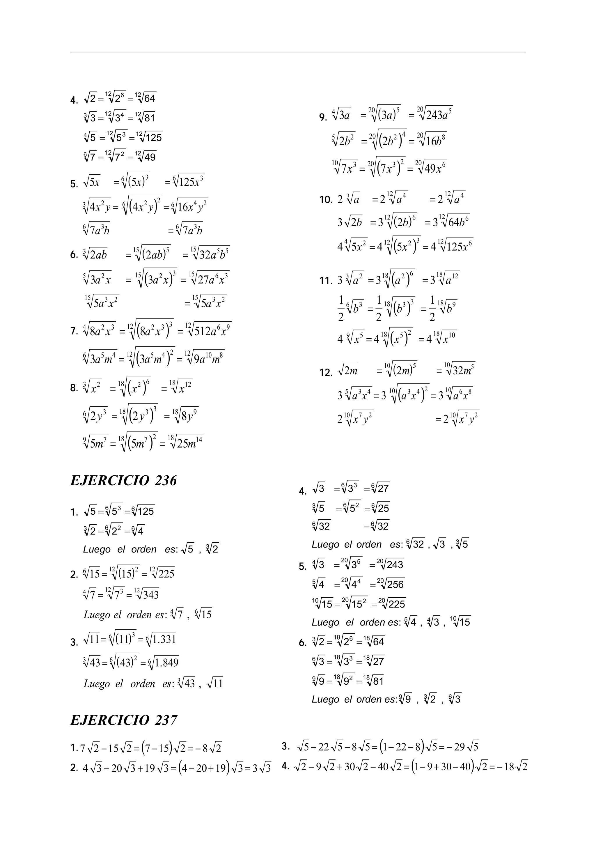 4.4.4.4.4. 2 2 64
3 3 81
5 5 125
7 7 49
612 12
3 412 12
4 312 12
6 212 12
= =
= =
= =
= =
5.5.5.5.5. ( )
( )
5 5 125
4 4 16
7 7
36 36
23 2 2
6 4 26
36 36
x x x
x y x y x y
a b a b
= =
= =
=
6.6.6.6.6. ( )
( )
2 2 32
3 3 27
5 5
3 515 5 515
25 2 315 6 315
3 215 3 215
ab ab a b
a x a x a x
a x a x
= =
= =
=
7.7.7.7.7. ( )
( )
8 8 512
3 3 9
2 34 2 3 312 6 912
5 46 5 4 212 10 812
a x a x a x
a m a m a m
= =
= =
8.8.8.8.8. ( )
( )
( )
x x x
y y y
m m m
23 2 618 1218
36 3 318 918
79 7 218 1418
2 2 8
5 5 25
= =
= =
= =
9.9.9.9.9. ( )
( )
( )
3 3 243
2 2 16
7 7 49
4 520 520
25 2 420 820
310 3 220 620
a a a
b b b
x x x
= =
= =
= =
10.10.10.10.10.
( )
( )
2 2 2
3 2 3 2 3 64
4 5 4 5 4 125
3 412 412
612 612
24 2 312 612
a a a
b b b
x x x
= =
= =
= =
11.11.11.11.11. ( )
( )
( )
3 3 3
1
2
1
2
1
2
4 4 4
23 2 618 1218
36 3 318 918
59 5 218 1018
a a a
b b b
x x x
= =
= =
= =
12.12.12.12.12. ( )
( )
2 2 32
3 3 3
2 2
510 510
3 45 3 4 210 6 810
7 210 7 210
m m m
a x a x a x
x y x y
= =
= =
=
EJERCICIO 236
1.1.1.1.1. 5 5 125
2 2 4
5 2
36 6
3 26 6
3
= =
= =
Luego el orden es: ,
2.2.2.2.2. ( )15 15 225
7 7 343
7 15
6 212 12
4 312 12
4 6
= =
= =
Luego el orden es: ,
3.3.3.3.3. ( )
( )
11 11 1 331
43 43 1 849
43 11
36 6
3 26 6
3
= =
= =
.
.
: ,Luego el orden es
4.4.4.4.4. 3 3 27
5 5 25
32 32
32 3 5
36 6
3 26 6
6 6
6 3
= =
= =
=
Luego el orden es: , ,
5.5.5.5.5. 3 3 243
4 4 256
15 15 225
4 3 15
4 520 20
5 420 20
10 220 20
5 4 10
= =
= =
= =
Luego el orden es: , ,
6.6.6.6.6. 2 2 64
3 3 27
9 9 81
9 2 3
3 618 18
6 318 18
9 218 18
9 3 6
= =
= =
= =
Luego el orden es: , ,
EJERCICIO 237
1.1.1.1.1. ( )7 2 15 2 7 15 2 8 2− = − = −
2.2.2.2.2. ( )4 3 20 3 19 3 4 20 19 3 3 3− + = − + =
3.3.3.3.3. ( )5 22 5 8 5 1 22 8 5 29 5− − = − − = −
4.4.4.4.4. ( )2 9 2 30 2 40 2 1 9 30 40 2 18 2− + − = − + − = −
 
