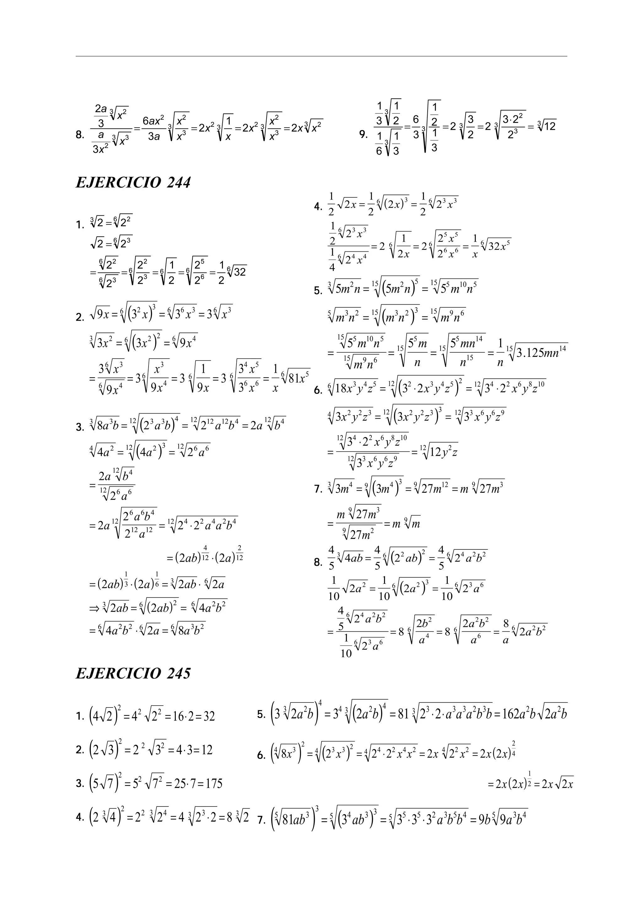 8.8.8.8.8.
2
3
3
6
3
2
1
2 2
23
2
33
2 2
3
3 2 3 2
2
3
3 23
a
x
a
x
x
ax
a
x
x
x
x
x
x
x
x x= = = =
9.9.9.9.9.
1
3
1
2
1
6
1
3
6
3
1
2
1
3
2
3
2
2
3 2
2
12
3
3
3 3
2
3
3 3
= = =
⋅
=
EJERCICIO 244
1.1.1.1.1. 2 2
2 2
2
2
2
2
1
2
2
2
1
2
32
3 26
36
26
36
2
3
6 6
5
6
6 6
=
=
= = = = =
2.2.2.2.2. ( )
( )
9 3 3 3
3 3 9
3
9
3
9
3
1
9
3
3
3
1
81
2 3
6 6 36 36
23 2 2
6 46
36
46
3
4
6 6
4 5
6 6
6 56
x x x x
x x x
x
x
x
x x
x
x x
x
= = =
= =
= = = = =
3.3.3.3.3. ( )
( )
( ) ( )
( ) ( )
( )
8 2 2 2
4 4 2
2
2
2
2
2
2 2
2 2
2 2 2 2
2 2 4
4 2 8
33 3 3 412 12 12 412 412
24 2 312 6 612
412
6 612
6 6 4
12 12
12 4 2 4 2 412
4
12
2
12
1
3
1
6 3 6
3 26 2 26
2 26 6 3 26
a b a b a b a b
a a a
a b
a
a
a b
a
a a b
ab a
ab a ab a
ab ab a b
a b a a b
= = =
= =
=
= = ⋅
= ⋅
= ⋅ = ⋅
⇒ = =
= ⋅ =
4.4.4.4.4. ( )
1
2
2
1
2
2
1
2
2
1
2
2
1
4
2
2
1
2
2
2
2
1
32
36 3 36
3 36
4 46
6
5 5
6 6
6 56
x x x
x
x
x
x
x x
x
= =
= = =
5.5.5.5.5. ( )
( )
5 5 5
5 5 5 1
3 125
23 2 515 5 10 515
3 25 3 2 315 9 615
5 10 515
9 615
5
15
5 14
15
15 1415
m n m n m n
m n m n m n
m n
m n
m
n
mn
n n
mn
= =
= =
= = = = .
6.6.6.6.6. ( )
( )
18 3 2 3 2
3 3 3
3 2
3
12
3 4 56 2 3 4 5 212 4 2 6 8 1012
2 2 34 2 2 3 312 3 6 6 912
4 2 6 8 1012
3 6 6 912
212
x y z x y z x y z
x y z x y z x y z
x y z
x y z
y z
= ⋅ = ⋅
= =
=
⋅
=
7.7.7.7.7. ( )3 3 27 27
27
27
43 4 3
9 129 39
39
29
9
m m m m m
m m
m
m m
= = =
= =
8.8.8.8.8. ( )
( )
4
5
4
4
5
2
4
5
2
1
10
2
1
10
2
1
10
2
4
5
2
1
10
2
8
2
8
2 8
2
3 2 2
6 4 2 26
2 2 3
6 3 66
4 2 26
3 66
2
4
6
2 2
6
6 2 26
ab ab a b
a a a
a b
a
b
a
a b
a a
a b
= =
= =
= = = =
EJERCICIO 245
1.1.1.1.1. ( )4 2 4 2 16 2 32
2
2 2
= = ⋅ =
2.2.2.2.2. ( )2 3 2 3 4 3 12
2
2 2
= = ⋅ =
3.3.3.3.3. ( )5 7 5 7 25 7 175
2
2 2
= = ⋅ =
4.4.4.4.4. ( )2 4 2 2 4 2 2 8 23
2
2 43 33 3
= = ⋅ =
5.5.5.5.5. ( ) ( )3 2 3 2 81 2 2 162 223
4
4 2 4
3 3 3 3 2 33 2 2
a b a b a a a b b a b a b= = ⋅ ⋅ =
6.6.6.6.6. ( ) ( ) ( )
( )
8 2 2 2 2 2 2 2
2 2 2 2
34
2
3 3 2
4 4 2 4 24 2 24
2
4
1
2
x x x x x x x x
x x x x
= = ⋅ = =
= =
7.7.7.7.7. ( ) ( )81 3 3 3 3 9 935
3
4 3 3
5 5 5 2 3 5 45 3 45
ab ab a b b b a b= = ⋅ ⋅ =
 