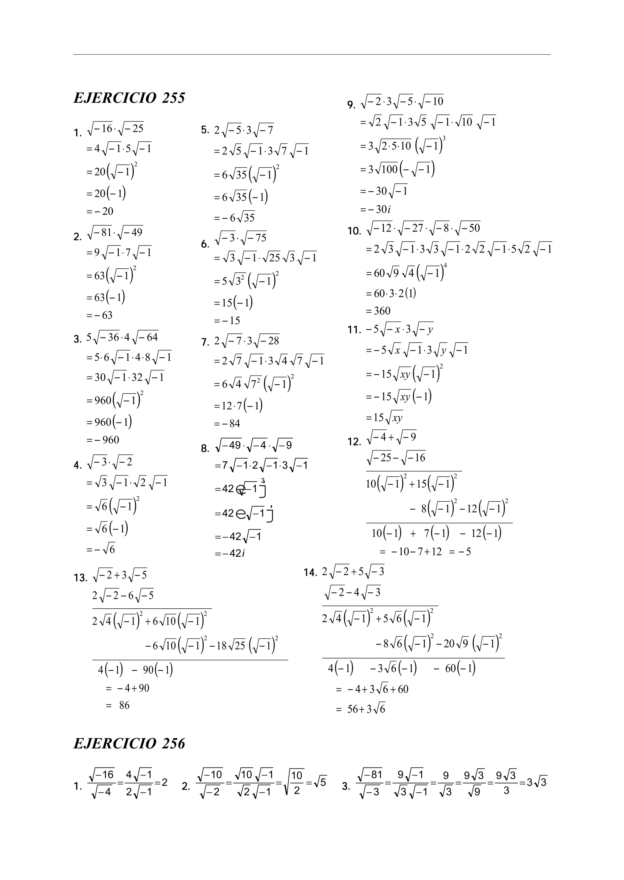 EJERCICIO 255
1.1.1.1.1.
( )
( )
− ⋅ −
= − ⋅ −
= −
= −
= −
16 25
4 1 5 1
20 1
20 1
20
2
2.2.2.2.2.
( )
( )
− ⋅ −
= − ⋅ −
= −
= −
= −
81 49
9 1 7 1
63 1
63 1
63
2
3.3.3.3.3.
( )
( )
5 36 4 64
5 6 1 4 8 1
30 1 32 1
960 1
960 1
960
2
− ⋅ −
= ⋅ − ⋅ ⋅ −
= − ⋅ −
= −
= −
= −
4.4.4.4.4.
( )
( )
− ⋅ −
= − ⋅ −
= −
= −
= −
3 2
3 1 2 1
6 1
6 1
6
2
9.9.9.9.9.
( )
( )
− ⋅ − ⋅ −
= − ⋅ − ⋅ −
= ⋅ ⋅ −
= − −
= − −
= −
2 3 5 10
2 1 3 5 1 10 1
3 2 5 10 1
3 100 1
30 1
30
3
i
10.10.10.10.10.
( )
( )
− ⋅ − ⋅ − ⋅ −
= − ⋅ − ⋅ − ⋅ −
= −
= ⋅ ⋅
=
12 27 8 50
2 3 1 3 3 1 2 2 1 5 2 1
60 9 4 1
60 3 2 1
360
4
11.11.11.11.11.
( )
( )
− − ⋅ −
= − − ⋅ −
= − −
= − −
=
5 3
5 1 3 1
15 1
15 1
15
2
x y
x y
xy
xy
xy
12.12.12.12.12.
( ) ( )
( ) ( )
( ) ( ) ( )
− + −
− − −
− + −
− − − −
− + − − −
= − − + = −
4 9
25 16
10 1 15 1
8 1 12 1
10 1 7 1 12 1
10 7 12 5
2 2
2 2
13.13.13.13.13.
( ) ( )
( ) ( )
( ) ( )
− + −
− − −
− + −
− − − −
− − −
= − +
=
2 3 5
2 2 6 5
2 4 1 6 10 1
6 10 1 18 25 1
4 1 90 1
4 90
86
2 2
2 2
5.5.5.5.5.
( )
( )
2 5 3 7
2 5 1 3 7 1
6 35 1
6 35 1
6 35
2
− ⋅ −
= − ⋅ −
= −
= −
= −
6.6.6.6.6.
( )
( )
− ⋅ −
= − ⋅ −
= −
= −
= −
3 75
3 1 25 3 1
5 3 1
15 1
15
2
2
7.7.7.7.7.
( )
( )
2 7 3 28
2 7 1 3 4 7 1
6 4 7 1
12 7 1
84
2
2
− ⋅ −
= − ⋅ −
= −
= ⋅ −
= −
8.8.8.8.8. − ⋅ − ⋅ −
= − ⋅ − ⋅ −
= −
= − −
= − −
= −
49 4 9
7 1 2 1 3 1
42 1
42 1
42 1
42
3
e j
e j
i
14.14.14.14.14.
( ) ( )
( ) ( )
( ) ( ) ( )
2 2 5 3
2 4 3
2 4 1 5 6 1
8 6 1 20 9 1
4 1 3 6 1 60 1
4 3 6 60
56 3 6
2 2
2 2
− + −
− − −
− + −
− − − −
− − − − −
= − + +
= +
EJERCICIO 256
1.1.1.1.1.
−
−
=
−
−
=
16
4
4 1
2 1
2 2.2.2.2.2.
−
−
=
−
−
= =
10
2
10 1
2 1
10
2
5 3.3.3.3.3.
−
−
=
−
−
= = = =
81
3
9 1
3 1
9
3
9 3
9
9 3
3
3 3
 