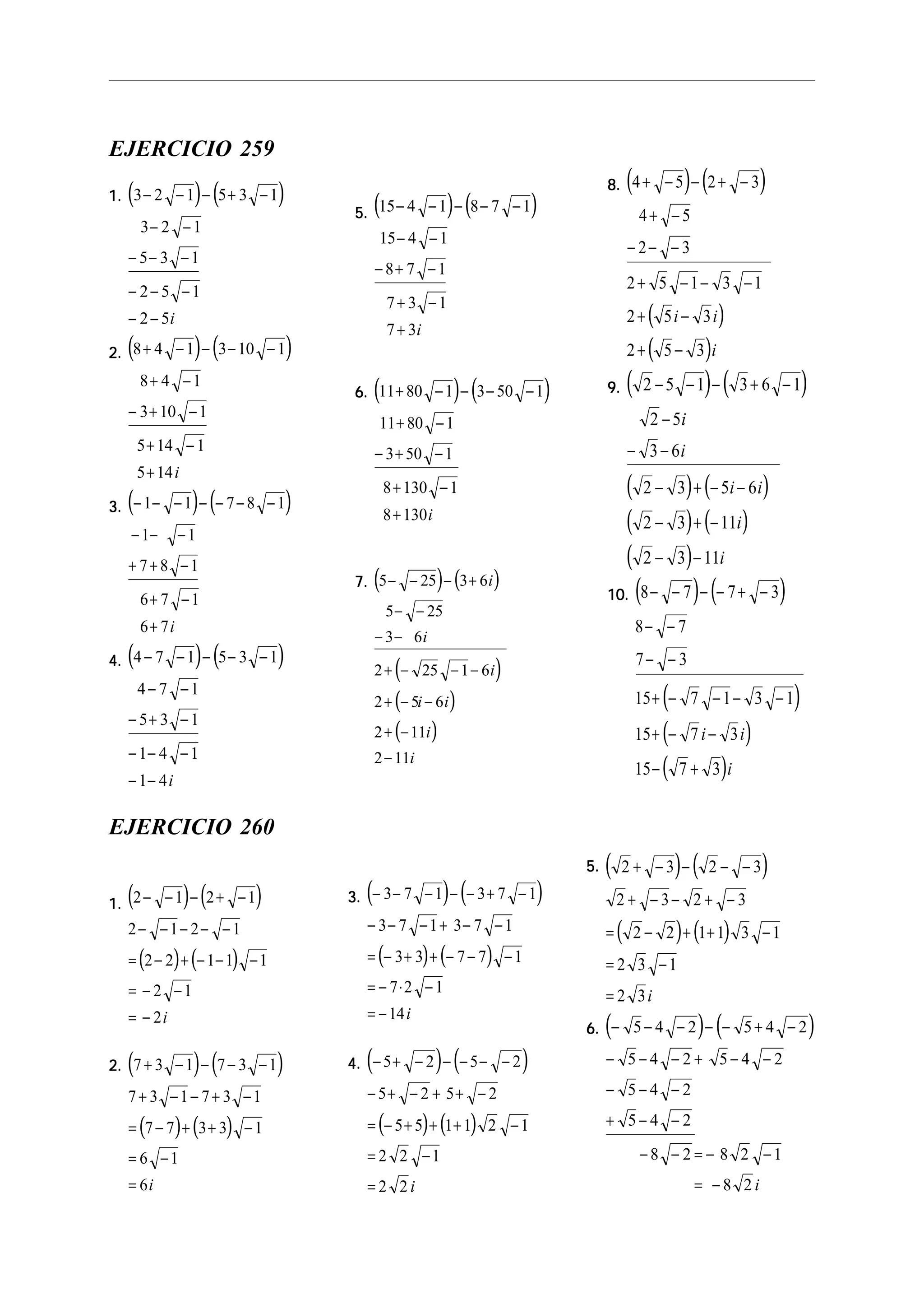 EJERCICIO 259
1.1.1.1.1. ( ) ( )3 2 1 5 3 1
3 2 1
5 3 1
2 5 1
2 5
− − − + −
− −
− − −
− − −
− − i
2.2.2.2.2. ( ) ( )8 4 1 3 10 1
8 4 1
3 10 1
5 14 1
5 14
+ − − − −
+ −
− + −
+ −
+ i
3.3.3.3.3. ( ) ( )− − − − − − −
− − −
+ + −
+ −
+
1 1 7 8 1
1 1
7 8 1
6 7 1
6 7i
4.4.4.4.4. ( ) ( )4 7 1 5 3 1
4 7 1
5 3 1
1 4 1
1 4
− − − − −
− −
− + −
− − −
− − i
5.5.5.5.5. ( ) ( )15 4 1 8 7 1
15 4 1
8 7 1
7 3 1
7 3
− − − − −
− −
− + −
+ −
+ i
6.6.6.6.6. ( ) ( )11 80 1 3 50 1
11 80 1
3 50 1
8 130 1
8 130
+ − − − −
+ −
− + −
+ −
+ i
7.7.7.7.7. ( ) ( )
( )
( )
( )
5 25 3 6
5 25
3 6
2 25 1 6
2 5 6
2 11
2 11
− − − +
− −
− −
+ − − −
+ − −
+ −
−
i
i
i
i i
i
i
8.8.8.8.8. ( ) ( )
( )
( )
4 5 2 3
4 5
2 3
2 5 1 3 1
2 5 3
2 5 3
+ − − + −
+ −
− − −
+ − − −
+ −
+ −
i i
i
9.9.9.9.9. ( ) ( )
( ) ( )
( ) ( )
( )
2 5 1 3 6 1
2 5
3 6
2 3 5 6
2 3 11
2 3 11
− − − + −
−
− −
− + − −
− + −
− −
i
i
i i
i
i
10.10.10.10.10. ( ) ( )
( )
( )
( )
8 7 7 3
8 7
7 3
15 7 1 3 1
15 7 3
15 7 3
− − − − + −
− −
− −
+ − − − −
+ − −
− +
i i
i
EJERCICIO 260
1.1.1.1.1. ( ) ( )
( ) ( )
2 1 2 1
2 1 2 1
2 2 1 1 1
2 1
2
− − − + −
− − − − −
= − + − − −
= − −
= − i
2.2.2.2.2. ( ) ( )
( ) ( )
7 3 1 7 3 1
7 3 1 7 3 1
7 7 3 3 1
6 1
6
+ − − − −
+ − − + −
= − + + −
= −
= i
3.3.3.3.3. ( ) ( )
( ) ( )
− − − − − + −
− − − + − −
= − + + − − −
= − ⋅ −
= −
3 7 1 3 7 1
3 7 1 3 7 1
3 3 7 7 1
7 2 1
14i
4.4.4.4.4. ( ) ( )
( ) ( )
− + − − − − −
− + − + + −
= − + + + −
= −
=
5 2 5 2
5 2 5 2
5 5 1 1 2 1
2 2 1
2 2 i
5.5.5.5.5. ( ) ( )
( ) ( )
2 3 2 3
2 3 2 3
2 2 1 1 3 1
2 3 1
2 3
+ − − − −
+ − − + −
= − + + −
= −
= i
6.6.6.6.6. ( ) ( )− − − − − + −
− − − + − −
− − −
+ − −
− − = − −
= −
5 4 2 5 4 2
5 4 2 5 4 2
5 4 2
5 4 2
8 2 8 2 1
8 2 i
 