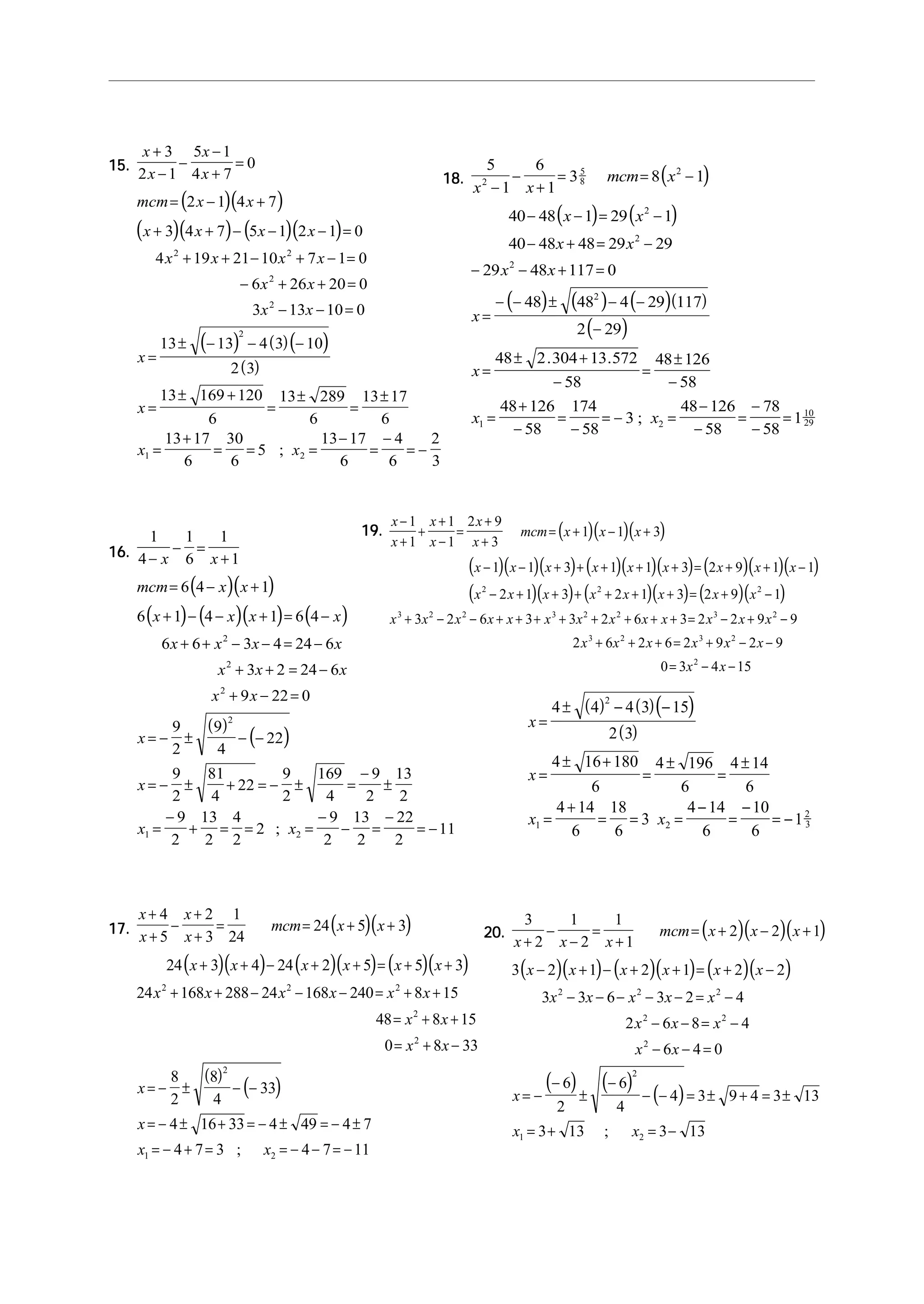 15.15.15.15.15.
( )( )
( )( ) ( )( )
( ) ( )( )
( )
x
x
x
x
mcm x x
x x x x
x x x x
x x
x x
x
x
x x
+
−
−
−
+
=
= − +
+ + − − − =
+ + − + − =
− + + =
− − =
=
± − − −
=
± +
=
±
=
±
=
+
= = =
−
=
−
= −
3
2 1
5 1
4 7
0
2 1 4 7
3 4 7 5 1 2 1 0
4 19 21 10 7 1 0
6 26 20 0
3 13 10 0
13 13 4 3 10
2 3
13 169 120
6
13 289
6
13 17
6
13 17
6
30
6
5
13 17
6
4
6
2
3
2 2
2
2
2
1 2;
16.16.16.16.16.
( )( )
( ) ( )( ) ( )
( )
( )
1
4
1
6
1
1
6 4 1
6 1 4 1 6 4
6 6 3 4 24 6
3 2 24 6
9 22 0
9
2
9
4
22
9
2
81
4
22
9
2
169
4
9
2
13
2
9
2
13
2
4
2
2
9
2
13
2
22
2
11
2
2
2
2
1 2
−
− =
+
= − +
+ − − + = −
+ + − − = −
+ + = −
+ − =
= − ± − −
= − ± + = − ± =
−
±
=
−
+ = = =
−
− =
−
= −
x x
mcm x x
x x x x
x x x x
x x x
x x
x
x
x x;
17.17.17.17.17. ( )( )
( )( ) ( )( ) ( )( )
( )
( )
x
x
x
x
mcm x x
x x x x x x
x x x x x x
x x
x x
x
x
x x
+
+
−
+
+
= = + +
+ + − + + = + +
+ + − − − = + +
= + +
= + −
= − ± − −
= − ± + = − ± = − ±
= − + = = − − = −
4
5
2
3
1
24
24 5 3
24 3 4 24 2 5 5 3
24 168 288 24 168 240 8 15
48 8 15
0 8 33
8
2
8
4
33
4 16 33 4 49 4 7
4 7 3 4 7 11
2 2 2
2
2
2
1 2;
18.18.18.18.18. ( )
( ) ( )
( ) ( ) ( )( )
( )
5
1
6
1
3 8 1
40 48 1 29 1
40 48 48 29 29
29 48 117 0
48 48 4 29 117
2 29
48 2 304 13 572
58
48 126
58
48 126
58
174
58
3
48 126
58
78
58
1
2
5
8
2
2
2
2
2
1 2
10
29
x x
mcm x
x x
x x
x x
x
x
x x
−
−
+
= = −
− − = −
− + = −
− − + =
=
− − ± − −
−
=
± +
−
=
±
−
=
+
−
=
−
= − =
−
−
=
−
−
=
. .
;
19.19.19.19.19. ( )( )( )
( )( )( ) ( )( )( ) ( )( )( )
( )( ) ( )( ) ( )( )
x
x
x
x
x
x
mcm x x x
x x x x x x x x x
x x x x x x x x
x x x x x x x x x x x x x
x x x
−
+
+
+
−
=
+
+
= + − +
− − + + + + + = + + −
− + + + + + + = + −
+ − − + + + + + + + + = − + −
+ + + =
1
1
1
1
2 9
3
1 1 3
1 1 3 1 1 3 2 9 1 1
2 1 3 2 1 3 2 9 1
3 2 6 3 3 2 6 3 2 2 9 9
2 6 2 6
2 2 2
3 2 2 3 2 2 3 2
3 2
2 9 2 9
0 3 4 15
3 2
2
x x x
x x
+ − −
= − −
( ) ( )( )
( )
x
x
x x
=
± − −
=
± +
=
±
=
±
=
+
= = =
−
=
−
= −
4 4 4 3 15
2 3
4 16 180
6
4 196
6
4 14
6
4 14
6
18
6
3
4 14
6
10
6
1
2
1 2
2
3
20.20.20.20.20. ( )( )( )
( )( ) ( )( ) ( )( )
( ) ( )
( )
3
2
1
2
1
1
2 2 1
3 2 1 2 1 2 2
3 3 6 3 2 4
2 6 8 4
6 4 0
6
2
6
4
4 3 9 4 3 13
3 13 3 13
2 2 2
2 2
2
2
1 2
x x x
mcm x x x
x x x x x x
x x x x x
x x x
x x
x
x x
+
−
−
=
+
= + − +
− + − + + = + −
− − − − − = −
− − = −
− − =
= −
−
±
−
− − = ± + = ±
= + = −;
 